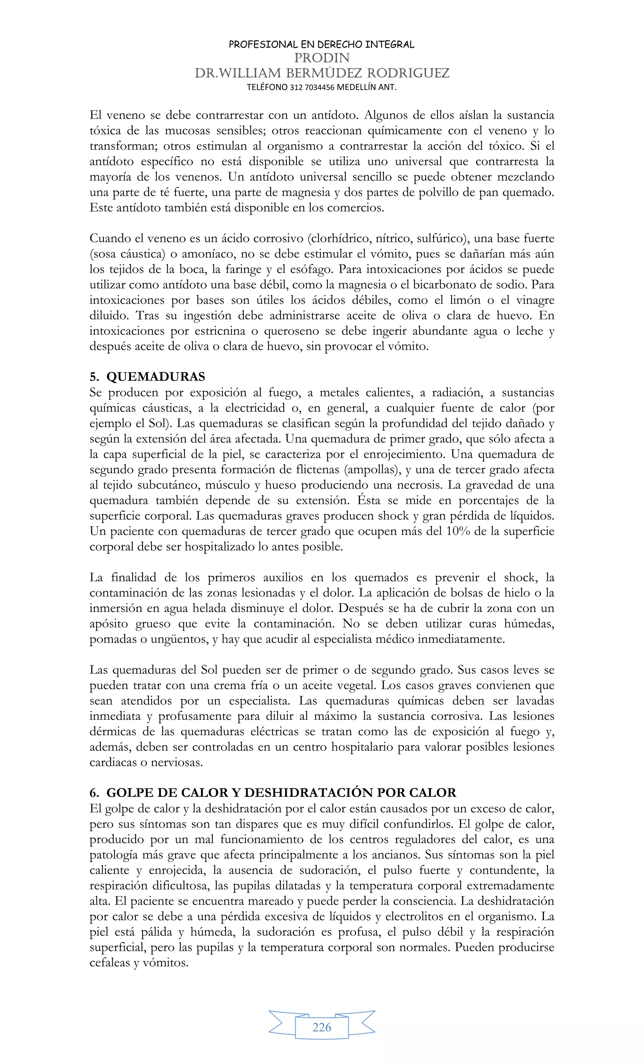 PROFESIONAL EN DERECHO INTEGRAL
PRODIN
DR.WILLIAM BERMÚDEZ RODRIGUEZ
TELÉFONO 312 7034456 MEDELLÍN ANT.
226
El veneno se debe contrarrestar con un antídoto. Algunos de ellos aíslan la sustancia
tóxica de las mucosas sensibles; otros reaccionan químicamente con el veneno y lo
transforman; otros estimulan al organismo a contrarrestar la acción del tóxico. Si el
antídoto específico no está disponible se utiliza uno universal que contrarresta la
mayoría de los venenos. Un antídoto universal sencillo se puede obtener mezclando
una parte de té fuerte, una parte de magnesia y dos partes de polvillo de pan quemado.
Este antídoto también está disponible en los comercios.
Cuando el veneno es un ácido corrosivo (clorhídrico, nítrico, sulfúrico), una base fuerte
(sosa cáustica) o amoníaco, no se debe estimular el vómito, pues se dañarían más aún
los tejidos de la boca, la faringe y el esófago. Para intoxicaciones por ácidos se puede
utilizar como antídoto una base débil, como la magnesia o el bicarbonato de sodio. Para
intoxicaciones por bases son útiles los ácidos débiles, como el limón o el vinagre
diluido. Tras su ingestión debe administrarse aceite de oliva o clara de huevo. En
intoxicaciones por estricnina o queroseno se debe ingerir abundante agua o leche y
después aceite de oliva o clara de huevo, sin provocar el vómito.
5. QUEMADURAS
Se producen por exposición al fuego, a metales calientes, a radiación, a sustancias
químicas cáusticas, a la electricidad o, en general, a cualquier fuente de calor (por
ejemplo el Sol). Las quemaduras se clasifican según la profundidad del tejido dañado y
según la extensión del área afectada. Una quemadura de primer grado, que sólo afecta a
la capa superficial de la piel, se caracteriza por el enrojecimiento. Una quemadura de
segundo grado presenta formación de flictenas (ampollas), y una de tercer grado afecta
al tejido subcutáneo, músculo y hueso produciendo una necrosis. La gravedad de una
quemadura también depende de su extensión. Ésta se mide en porcentajes de la
superficie corporal. Las quemaduras graves producen shock y gran pérdida de líquidos.
Un paciente con quemaduras de tercer grado que ocupen más del 10% de la superficie
corporal debe ser hospitalizado lo antes posible.
La finalidad de los primeros auxilios en los quemados es prevenir el shock, la
contaminación de las zonas lesionadas y el dolor. La aplicación de bolsas de hielo o la
inmersión en agua helada disminuye el dolor. Después se ha de cubrir la zona con un
apósito grueso que evite la contaminación. No se deben utilizar curas húmedas,
pomadas o ungüentos, y hay que acudir al especialista médico inmediatamente.
Las quemaduras del Sol pueden ser de primer o de segundo grado. Sus casos leves se
pueden tratar con una crema fría o un aceite vegetal. Los casos graves convienen que
sean atendidos por un especialista. Las quemaduras químicas deben ser lavadas
inmediata y profusamente para diluir al máximo la sustancia corrosiva. Las lesiones
dérmicas de las quemaduras eléctricas se tratan como las de exposición al fuego y,
además, deben ser controladas en un centro hospitalario para valorar posibles lesiones
cardiacas o nerviosas.
6. GOLPE DE CALOR Y DESHIDRATACIÓN POR CALOR
El golpe de calor y la deshidratación por el calor están causados por un exceso de calor,
pero sus síntomas son tan dispares que es muy difícil confundirlos. El golpe de calor,
producido por un mal funcionamiento de los centros reguladores del calor, es una
patología más grave que afecta principalmente a los ancianos. Sus síntomas son la piel
caliente y enrojecida, la ausencia de sudoración, el pulso fuerte y contundente, la
respiración dificultosa, las pupilas dilatadas y la temperatura corporal extremadamente
alta. El paciente se encuentra mareado y puede perder la consciencia. La deshidratación
por calor se debe a una pérdida excesiva de líquidos y electrolitos en el organismo. La
piel está pálida y húmeda, la sudoración es profusa, el pulso débil y la respiración
superficial, pero las pupilas y la temperatura corporal son normales. Pueden producirse
cefaleas y vómitos.
 