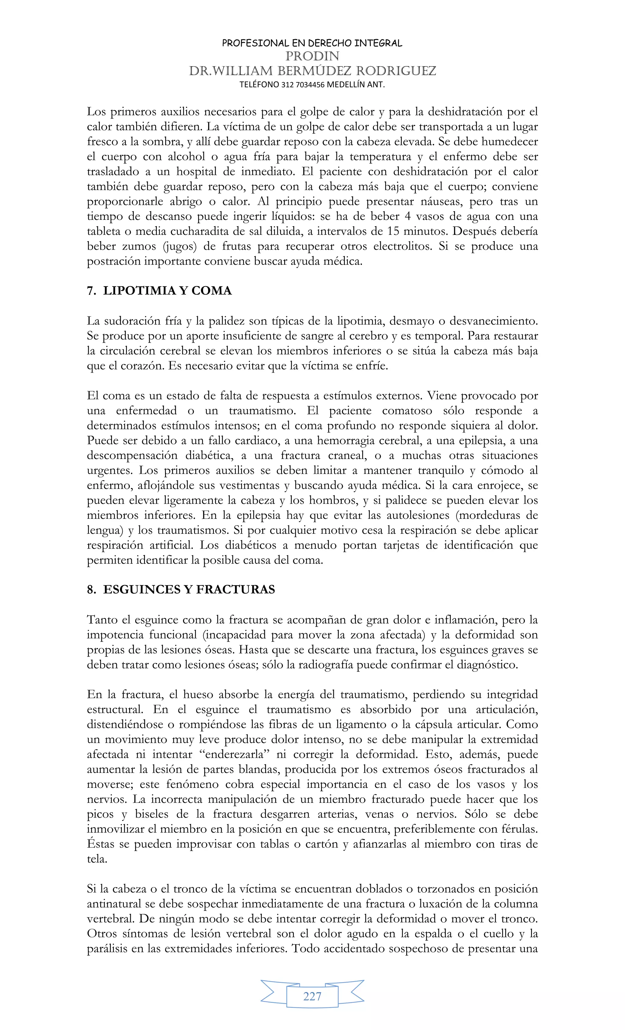 PROFESIONAL EN DERECHO INTEGRAL
PRODIN
DR.WILLIAM BERMÚDEZ RODRIGUEZ
TELÉFONO 312 7034456 MEDELLÍN ANT.
227
Los primeros auxilios necesarios para el golpe de calor y para la deshidratación por el
calor también difieren. La víctima de un golpe de calor debe ser transportada a un lugar
fresco a la sombra, y allí debe guardar reposo con la cabeza elevada. Se debe humedecer
el cuerpo con alcohol o agua fría para bajar la temperatura y el enfermo debe ser
trasladado a un hospital de inmediato. El paciente con deshidratación por el calor
también debe guardar reposo, pero con la cabeza más baja que el cuerpo; conviene
proporcionarle abrigo o calor. Al principio puede presentar náuseas, pero tras un
tiempo de descanso puede ingerir líquidos: se ha de beber 4 vasos de agua con una
tableta o media cucharadita de sal diluida, a intervalos de 15 minutos. Después debería
beber zumos (jugos) de frutas para recuperar otros electrolitos. Si se produce una
postración importante conviene buscar ayuda médica.
7. LIPOTIMIA Y COMA
La sudoración fría y la palidez son típicas de la lipotimia, desmayo o desvanecimiento.
Se produce por un aporte insuficiente de sangre al cerebro y es temporal. Para restaurar
la circulación cerebral se elevan los miembros inferiores o se sitúa la cabeza más baja
que el corazón. Es necesario evitar que la víctima se enfríe.
El coma es un estado de falta de respuesta a estímulos externos. Viene provocado por
una enfermedad o un traumatismo. El paciente comatoso sólo responde a
determinados estímulos intensos; en el coma profundo no responde siquiera al dolor.
Puede ser debido a un fallo cardiaco, a una hemorragia cerebral, a una epilepsia, a una
descompensación diabética, a una fractura craneal, o a muchas otras situaciones
urgentes. Los primeros auxilios se deben limitar a mantener tranquilo y cómodo al
enfermo, aflojándole sus vestimentas y buscando ayuda médica. Si la cara enrojece, se
pueden elevar ligeramente la cabeza y los hombros, y si palidece se pueden elevar los
miembros inferiores. En la epilepsia hay que evitar las autolesiones (mordeduras de
lengua) y los traumatismos. Si por cualquier motivo cesa la respiración se debe aplicar
respiración artificial. Los diabéticos a menudo portan tarjetas de identificación que
permiten identificar la posible causa del coma.
8. ESGUINCES Y FRACTURAS
Tanto el esguince como la fractura se acompañan de gran dolor e inflamación, pero la
impotencia funcional (incapacidad para mover la zona afectada) y la deformidad son
propias de las lesiones óseas. Hasta que se descarte una fractura, los esguinces graves se
deben tratar como lesiones óseas; sólo la radiografía puede confirmar el diagnóstico.
En la fractura, el hueso absorbe la energía del traumatismo, perdiendo su integridad
estructural. En el esguince el traumatismo es absorbido por una articulación,
distendiéndose o rompiéndose las fibras de un ligamento o la cápsula articular. Como
un movimiento muy leve produce dolor intenso, no se debe manipular la extremidad
afectada ni intentar “enderezarla” ni corregir la deformidad. Esto, además, puede
aumentar la lesión de partes blandas, producida por los extremos óseos fracturados al
moverse; este fenómeno cobra especial importancia en el caso de los vasos y los
nervios. La incorrecta manipulación de un miembro fracturado puede hacer que los
picos y biseles de la fractura desgarren arterias, venas o nervios. Sólo se debe
inmovilizar el miembro en la posición en que se encuentra, preferiblemente con férulas.
Éstas se pueden improvisar con tablas o cartón y afianzarlas al miembro con tiras de
tela.
Si la cabeza o el tronco de la víctima se encuentran doblados o torzonados en posición
antinatural se debe sospechar inmediatamente de una fractura o luxación de la columna
vertebral. De ningún modo se debe intentar corregir la deformidad o mover el tronco.
Otros síntomas de lesión vertebral son el dolor agudo en la espalda o el cuello y la
parálisis en las extremidades inferiores. Todo accidentado sospechoso de presentar una
 