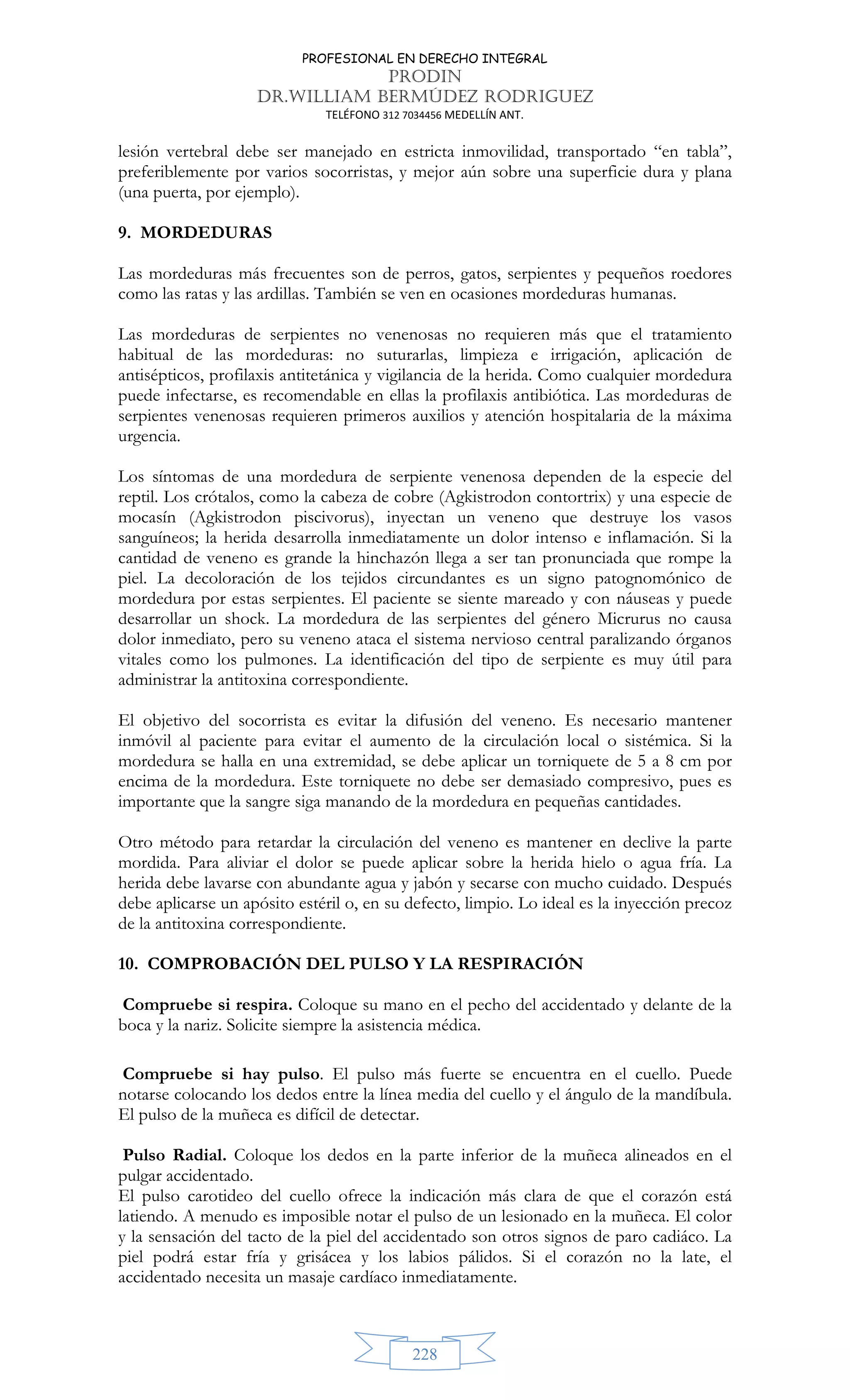 PROFESIONAL EN DERECHO INTEGRAL
PRODIN
DR.WILLIAM BERMÚDEZ RODRIGUEZ
TELÉFONO 312 7034456 MEDELLÍN ANT.
228
lesión vertebral debe ser manejado en estricta inmovilidad, transportado “en tabla”,
preferiblemente por varios socorristas, y mejor aún sobre una superficie dura y plana
(una puerta, por ejemplo).
9. MORDEDURAS
Las mordeduras más frecuentes son de perros, gatos, serpientes y pequeños roedores
como las ratas y las ardillas. También se ven en ocasiones mordeduras humanas.
Las mordeduras de serpientes no venenosas no requieren más que el tratamiento
habitual de las mordeduras: no suturarlas, limpieza e irrigación, aplicación de
antisépticos, profilaxis antitetánica y vigilancia de la herida. Como cualquier mordedura
puede infectarse, es recomendable en ellas la profilaxis antibiótica. Las mordeduras de
serpientes venenosas requieren primeros auxilios y atención hospitalaria de la máxima
urgencia.
Los síntomas de una mordedura de serpiente venenosa dependen de la especie del
reptil. Los crótalos, como la cabeza de cobre (Agkistrodon contortrix) y una especie de
mocasín (Agkistrodon piscivorus), inyectan un veneno que destruye los vasos
sanguíneos; la herida desarrolla inmediatamente un dolor intenso e inflamación. Si la
cantidad de veneno es grande la hinchazón llega a ser tan pronunciada que rompe la
piel. La decoloración de los tejidos circundantes es un signo patognomónico de
mordedura por estas serpientes. El paciente se siente mareado y con náuseas y puede
desarrollar un shock. La mordedura de las serpientes del género Micrurus no causa
dolor inmediato, pero su veneno ataca el sistema nervioso central paralizando órganos
vitales como los pulmones. La identificación del tipo de serpiente es muy útil para
administrar la antitoxina correspondiente.
El objetivo del socorrista es evitar la difusión del veneno. Es necesario mantener
inmóvil al paciente para evitar el aumento de la circulación local o sistémica. Si la
mordedura se halla en una extremidad, se debe aplicar un torniquete de 5 a 8 cm por
encima de la mordedura. Este torniquete no debe ser demasiado compresivo, pues es
importante que la sangre siga manando de la mordedura en pequeñas cantidades.
Otro método para retardar la circulación del veneno es mantener en declive la parte
mordida. Para aliviar el dolor se puede aplicar sobre la herida hielo o agua fría. La
herida debe lavarse con abundante agua y jabón y secarse con mucho cuidado. Después
debe aplicarse un apósito estéril o, en su defecto, limpio. Lo ideal es la inyección precoz
de la antitoxina correspondiente.
10. COMPROBACIÓN DEL PULSO Y LA RESPIRACIÓN
Compruebe si respira. Coloque su mano en el pecho del accidentado y delante de la
boca y la nariz. Solicite siempre la asistencia médica.
Compruebe si hay pulso. El pulso más fuerte se encuentra en el cuello. Puede
notarse colocando los dedos entre la línea media del cuello y el ángulo de la mandíbula.
El pulso de la muñeca es difícil de detectar.
Pulso Radial. Coloque los dedos en la parte inferior de la muñeca alineados en el
pulgar accidentado.
El pulso carotideo del cuello ofrece la indicación más clara de que el corazón está
latiendo. A menudo es imposible notar el pulso de un lesionado en la muñeca. El color
y la sensación del tacto de la piel del accidentado son otros signos de paro cadiáco. La
piel podrá estar fría y grisácea y los labios pálidos. Si el corazón no la late, el
accidentado necesita un masaje cardíaco inmediatamente.
 