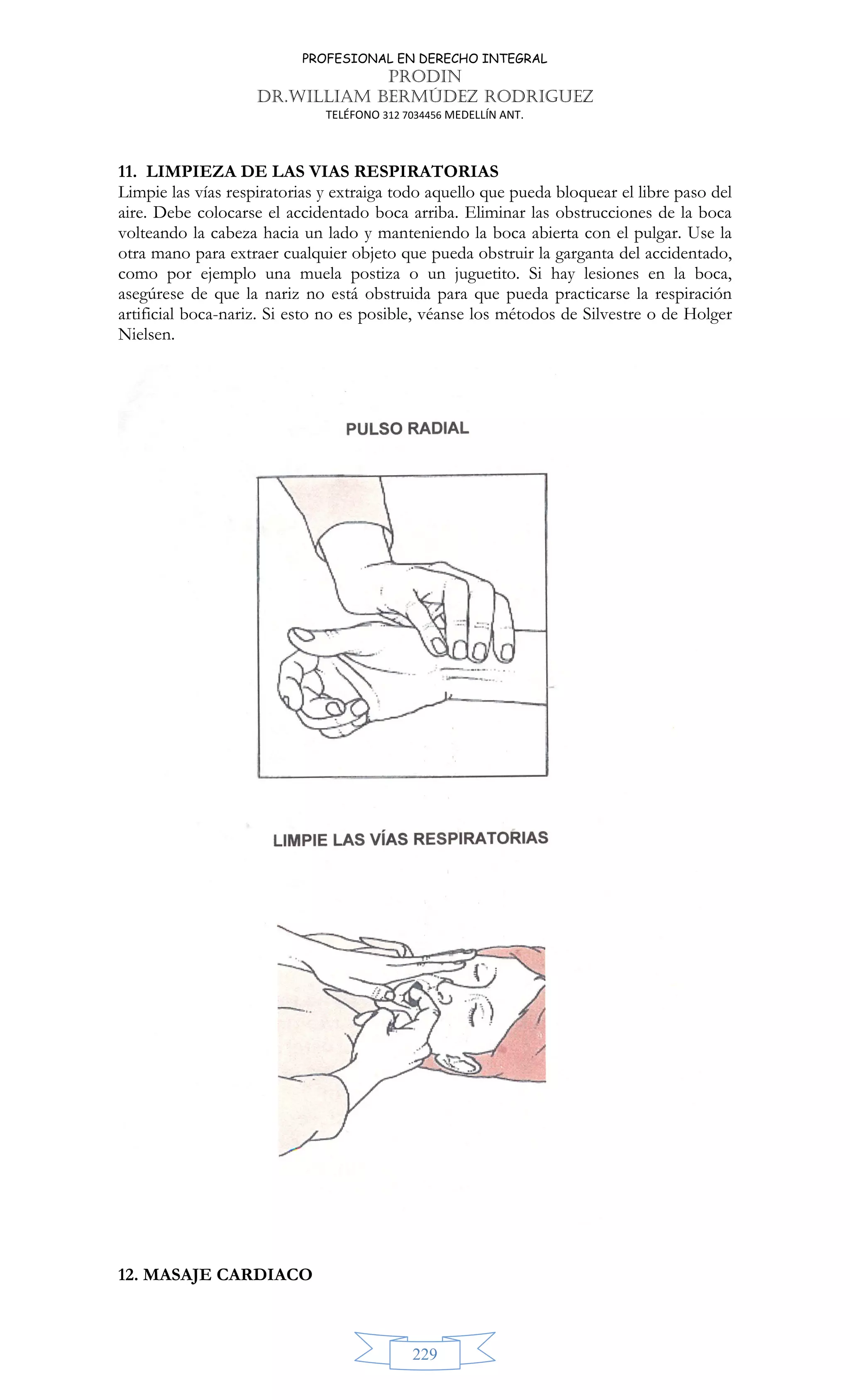 PROFESIONAL EN DERECHO INTEGRAL
PRODIN
DR.WILLIAM BERMÚDEZ RODRIGUEZ
TELÉFONO 312 7034456 MEDELLÍN ANT.
229
11. LIMPIEZA DE LAS VIAS RESPIRATORIAS
Limpie las vías respiratorias y extraiga todo aquello que pueda bloquear el libre paso del
aire. Debe colocarse el accidentado boca arriba. Eliminar las obstrucciones de la boca
volteando la cabeza hacia un lado y manteniendo la boca abierta con el pulgar. Use la
otra mano para extraer cualquier objeto que pueda obstruir la garganta del accidentado,
como por ejemplo una muela postiza o un juguetito. Si hay lesiones en la boca,
asegúrese de que la nariz no está obstruida para que pueda practicarse la respiración
artificial boca-nariz. Si esto no es posible, véanse los métodos de Silvestre o de Holger
Nielsen.
12. MASAJE CARDIACO
 