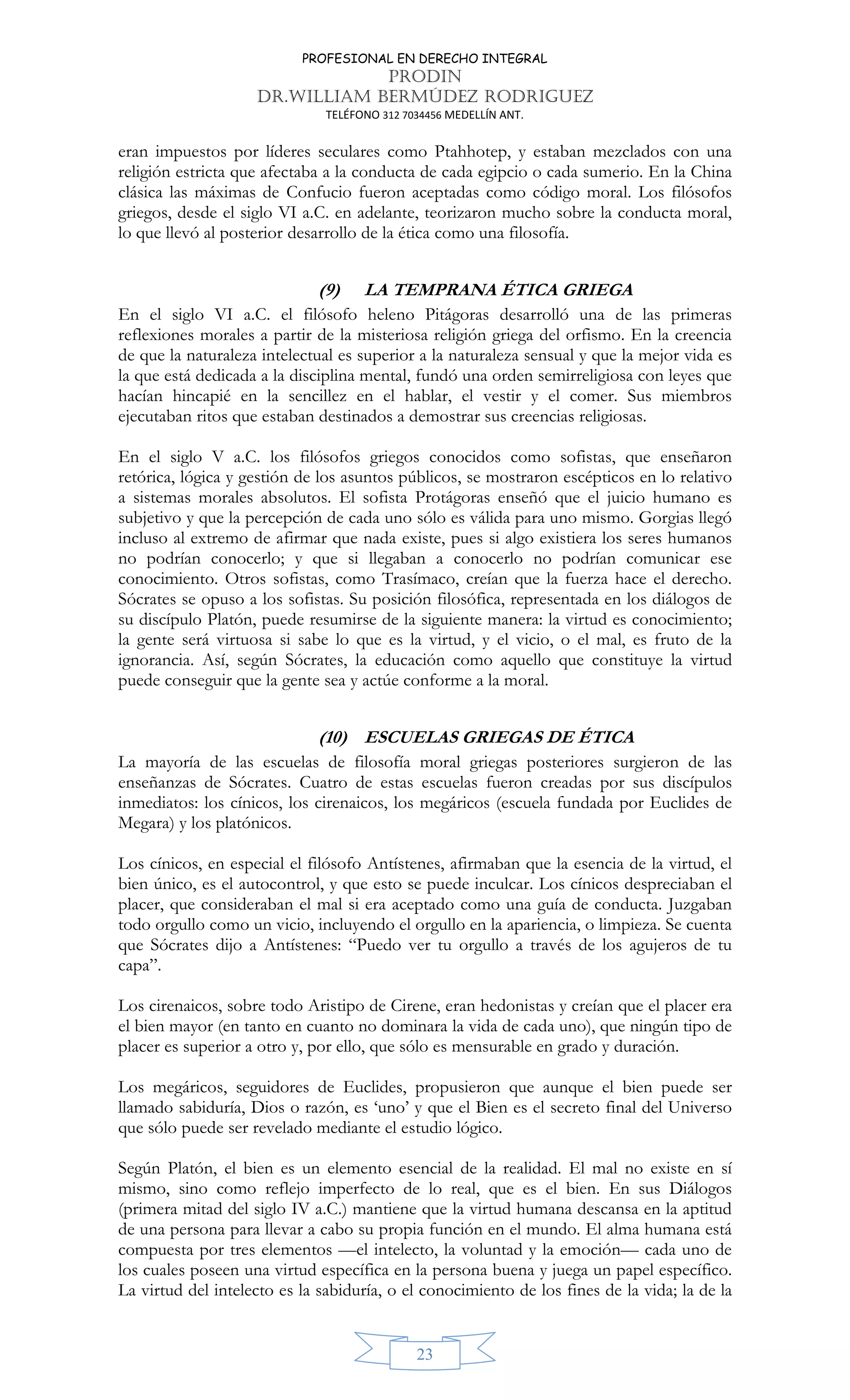 PROFESIONAL EN DERECHO INTEGRAL
PRODIN
DR.WILLIAM BERMÚDEZ RODRIGUEZ
TELÉFONO 312 7034456 MEDELLÍN ANT.
23
eran impuestos por líderes seculares como Ptahhotep, y estaban mezclados con una
religión estricta que afectaba a la conducta de cada egipcio o cada sumerio. En la China
clásica las máximas de Confucio fueron aceptadas como código moral. Los filósofos
griegos, desde el siglo VI a.C. en adelante, teorizaron mucho sobre la conducta moral,
lo que llevó al posterior desarrollo de la ética como una filosofía.
(9) LA TEMPRANA ÉTICA GRIEGA
En el siglo VI a.C. el filósofo heleno Pitágoras desarrolló una de las primeras
reflexiones morales a partir de la misteriosa religión griega del orfismo. En la creencia
de que la naturaleza intelectual es superior a la naturaleza sensual y que la mejor vida es
la que está dedicada a la disciplina mental, fundó una orden semirreligiosa con leyes que
hacían hincapié en la sencillez en el hablar, el vestir y el comer. Sus miembros
ejecutaban ritos que estaban destinados a demostrar sus creencias religiosas.
En el siglo V a.C. los filósofos griegos conocidos como sofistas, que enseñaron
retórica, lógica y gestión de los asuntos públicos, se mostraron escépticos en lo relativo
a sistemas morales absolutos. El sofista Protágoras enseñó que el juicio humano es
subjetivo y que la percepción de cada uno sólo es válida para uno mismo. Gorgias llegó
incluso al extremo de afirmar que nada existe, pues si algo existiera los seres humanos
no podrían conocerlo; y que si llegaban a conocerlo no podrían comunicar ese
conocimiento. Otros sofistas, como Trasímaco, creían que la fuerza hace el derecho.
Sócrates se opuso a los sofistas. Su posición filosófica, representada en los diálogos de
su discípulo Platón, puede resumirse de la siguiente manera: la virtud es conocimiento;
la gente será virtuosa si sabe lo que es la virtud, y el vicio, o el mal, es fruto de la
ignorancia. Así, según Sócrates, la educación como aquello que constituye la virtud
puede conseguir que la gente sea y actúe conforme a la moral.
(10) ESCUELAS GRIEGAS DE ÉTICA
La mayoría de las escuelas de filosofía moral griegas posteriores surgieron de las
enseñanzas de Sócrates. Cuatro de estas escuelas fueron creadas por sus discípulos
inmediatos: los cínicos, los cirenaicos, los megáricos (escuela fundada por Euclides de
Megara) y los platónicos.
Los cínicos, en especial el filósofo Antístenes, afirmaban que la esencia de la virtud, el
bien único, es el autocontrol, y que esto se puede inculcar. Los cínicos despreciaban el
placer, que consideraban el mal si era aceptado como una guía de conducta. Juzgaban
todo orgullo como un vicio, incluyendo el orgullo en la apariencia, o limpieza. Se cuenta
que Sócrates dijo a Antístenes: “Puedo ver tu orgullo a través de los agujeros de tu
capa”.
Los cirenaicos, sobre todo Aristipo de Cirene, eran hedonistas y creían que el placer era
el bien mayor (en tanto en cuanto no dominara la vida de cada uno), que ningún tipo de
placer es superior a otro y, por ello, que sólo es mensurable en grado y duración.
Los megáricos, seguidores de Euclides, propusieron que aunque el bien puede ser
llamado sabiduría, Dios o razón, es ‘uno’ y que el Bien es el secreto final del Universo
que sólo puede ser revelado mediante el estudio lógico.
Según Platón, el bien es un elemento esencial de la realidad. El mal no existe en sí
mismo, sino como reflejo imperfecto de lo real, que es el bien. En sus Diálogos
(primera mitad del siglo IV a.C.) mantiene que la virtud humana descansa en la aptitud
de una persona para llevar a cabo su propia función en el mundo. El alma humana está
compuesta por tres elementos —el intelecto, la voluntad y la emoción— cada uno de
los cuales poseen una virtud específica en la persona buena y juega un papel específico.
La virtud del intelecto es la sabiduría, o el conocimiento de los fines de la vida; la de la
 