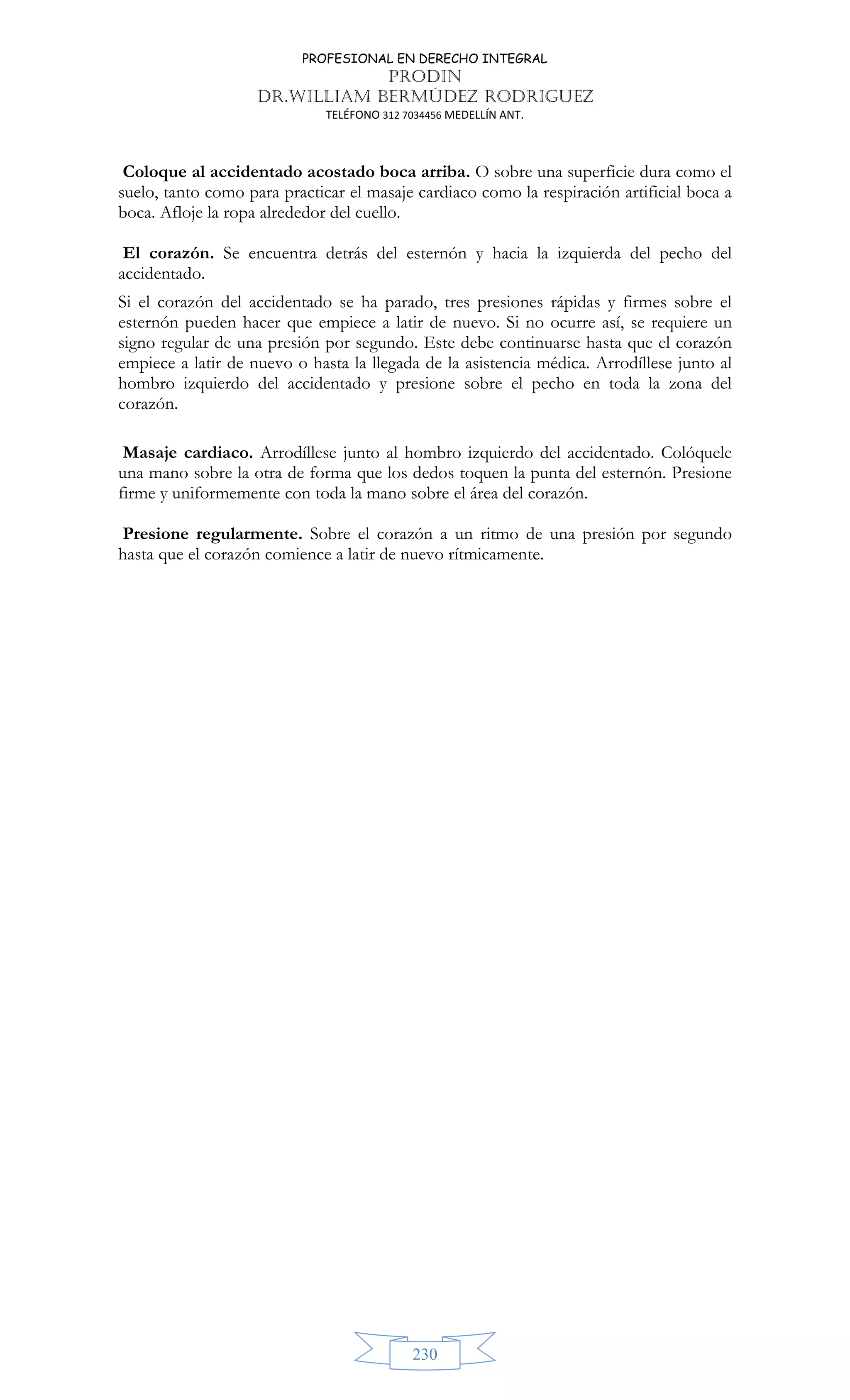 PROFESIONAL EN DERECHO INTEGRAL
PRODIN
DR.WILLIAM BERMÚDEZ RODRIGUEZ
TELÉFONO 312 7034456 MEDELLÍN ANT.
230
Coloque al accidentado acostado boca arriba. O sobre una superficie dura como el
suelo, tanto como para practicar el masaje cardiaco como la respiración artificial boca a
boca. Afloje la ropa alrededor del cuello.
El corazón. Se encuentra detrás del esternón y hacia la izquierda del pecho del
accidentado.
Si el corazón del accidentado se ha parado, tres presiones rápidas y firmes sobre el
esternón pueden hacer que empiece a latir de nuevo. Si no ocurre así, se requiere un
signo regular de una presión por segundo. Este debe continuarse hasta que el corazón
empiece a latir de nuevo o hasta la llegada de la asistencia médica. Arrodíllese junto al
hombro izquierdo del accidentado y presione sobre el pecho en toda la zona del
corazón.
Masaje cardiaco. Arrodíllese junto al hombro izquierdo del accidentado. Colóquele
una mano sobre la otra de forma que los dedos toquen la punta del esternón. Presione
firme y uniformemente con toda la mano sobre el área del corazón.
Presione regularmente. Sobre el corazón a un ritmo de una presión por segundo
hasta que el corazón comience a latir de nuevo rítmicamente.
 