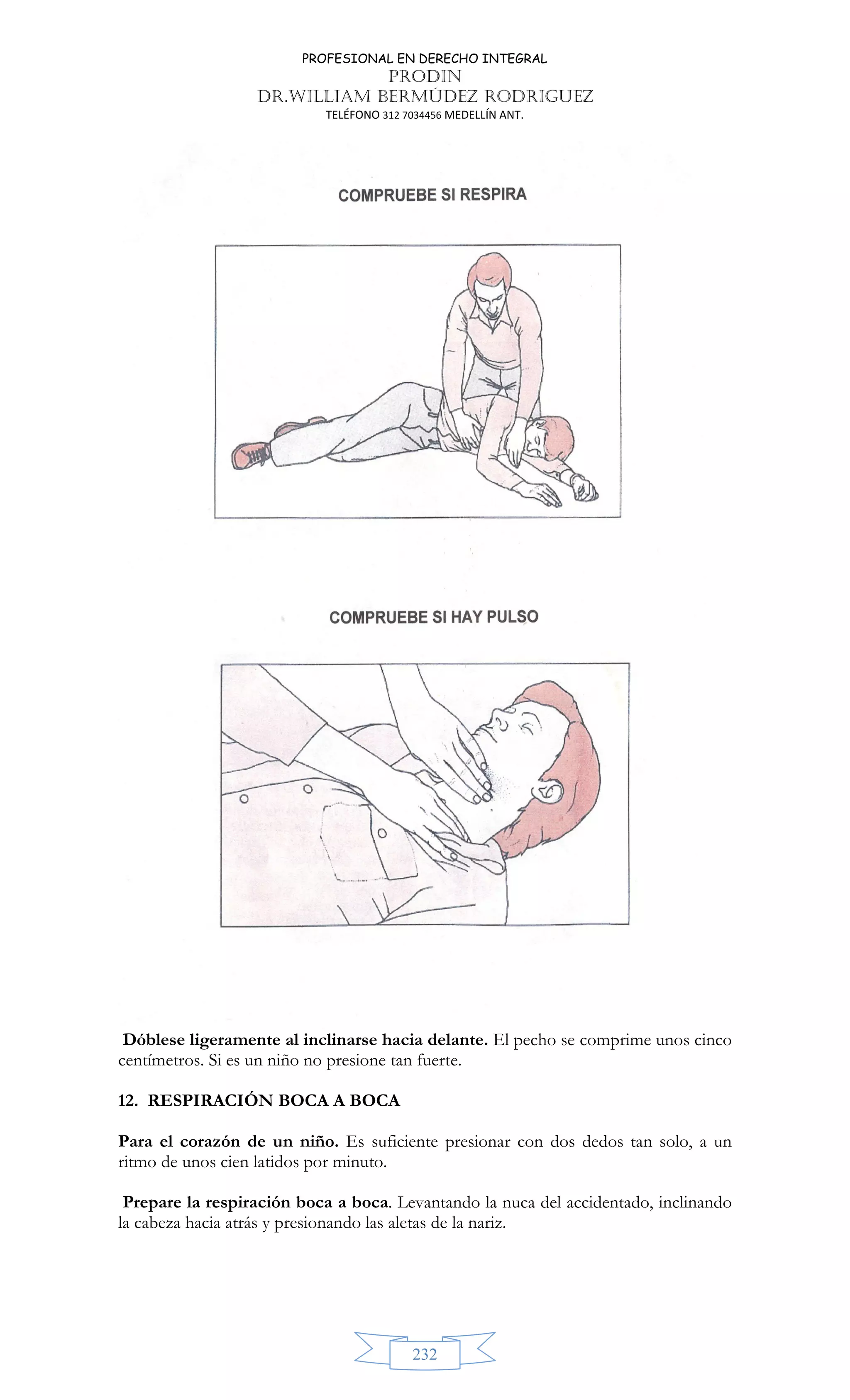 PROFESIONAL EN DERECHO INTEGRAL
PRODIN
DR.WILLIAM BERMÚDEZ RODRIGUEZ
TELÉFONO 312 7034456 MEDELLÍN ANT.
232
Dóblese ligeramente al inclinarse hacia delante. El pecho se comprime unos cinco
centímetros. Si es un niño no presione tan fuerte.
12. RESPIRACIÓN BOCA A BOCA
Para el corazón de un niño. Es suficiente presionar con dos dedos tan solo, a un
ritmo de unos cien latidos por minuto.
Prepare la respiración boca a boca. Levantando la nuca del accidentado, inclinando
la cabeza hacia atrás y presionando las aletas de la nariz.
 