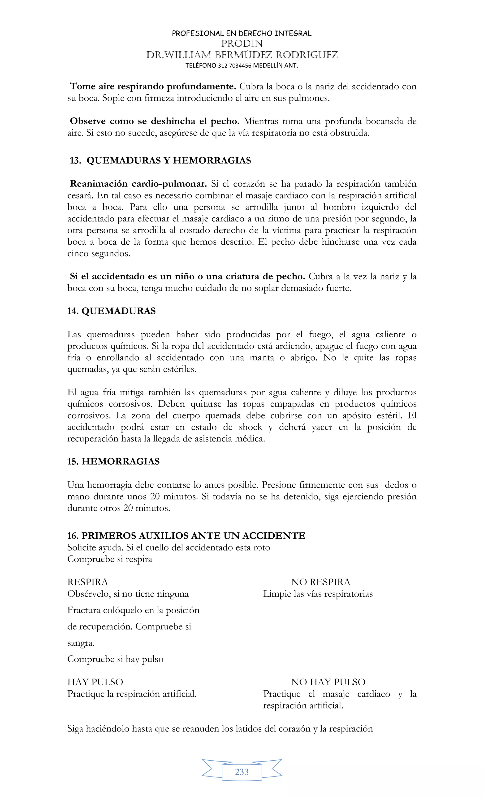PROFESIONAL EN DERECHO INTEGRAL
PRODIN
DR.WILLIAM BERMÚDEZ RODRIGUEZ
TELÉFONO 312 7034456 MEDELLÍN ANT.
233
Tome aire respirando profundamente. Cubra la boca o la nariz del accidentado con
su boca. Sople con firmeza introduciendo el aire en sus pulmones.
Observe como se deshincha el pecho. Mientras toma una profunda bocanada de
aire. Si esto no sucede, asegúrese de que la vía respiratoria no está obstruida.
13. QUEMADURAS Y HEMORRAGIAS
Reanimación cardio-pulmonar. Si el corazón se ha parado la respiración también
cesará. En tal caso es necesario combinar el masaje cardiaco con la respiración artificial
boca a boca. Para ello una persona se arrodilla junto al hombro izquierdo del
accidentado para efectuar el masaje cardiaco a un ritmo de una presión por segundo, la
otra persona se arrodilla al costado derecho de la víctima para practicar la respiración
boca a boca de la forma que hemos descrito. El pecho debe hincharse una vez cada
cinco segundos.
Si el accidentado es un niño o una criatura de pecho. Cubra a la vez la nariz y la
boca con su boca, tenga mucho cuidado de no soplar demasiado fuerte.
14. QUEMADURAS
Las quemaduras pueden haber sido producidas por el fuego, el agua caliente o
productos químicos. Si la ropa del accidentado está ardiendo, apague el fuego con agua
fría o enrollando al accidentado con una manta o abrigo. No le quite las ropas
quemadas, ya que serán estériles.
El agua fría mitiga también las quemaduras por agua caliente y diluye los productos
químicos corrosivos. Deben quitarse las ropas empapadas en productos químicos
corrosivos. La zona del cuerpo quemada debe cubrirse con un apósito estéril. El
accidentado podrá estar en estado de shock y deberá yacer en la posición de
recuperación hasta la llegada de asistencia médica.
15. HEMORRAGIAS
Una hemorragia debe contarse lo antes posible. Presione firmemente con sus dedos o
mano durante unos 20 minutos. Si todavía no se ha detenido, siga ejerciendo presión
durante otros 20 minutos.
16. PRIMEROS AUXILIOS ANTE UN ACCIDENTE
Solicite ayuda. Si el cuello del accidentado esta roto
Compruebe si respira
RESPIRA NO RESPIRA
Obsérvelo, si no tiene ninguna Limpie las vías respiratorias
Fractura colóquelo en la posición
de recuperación. Compruebe si
sangra.
Compruebe si hay pulso
HAY PULSO NO HAY PULSO
Practique la respiración artificial. Practique el masaje cardiaco y la
respiración artificial.
Siga haciéndolo hasta que se reanuden los latidos del corazón y la respiración
 