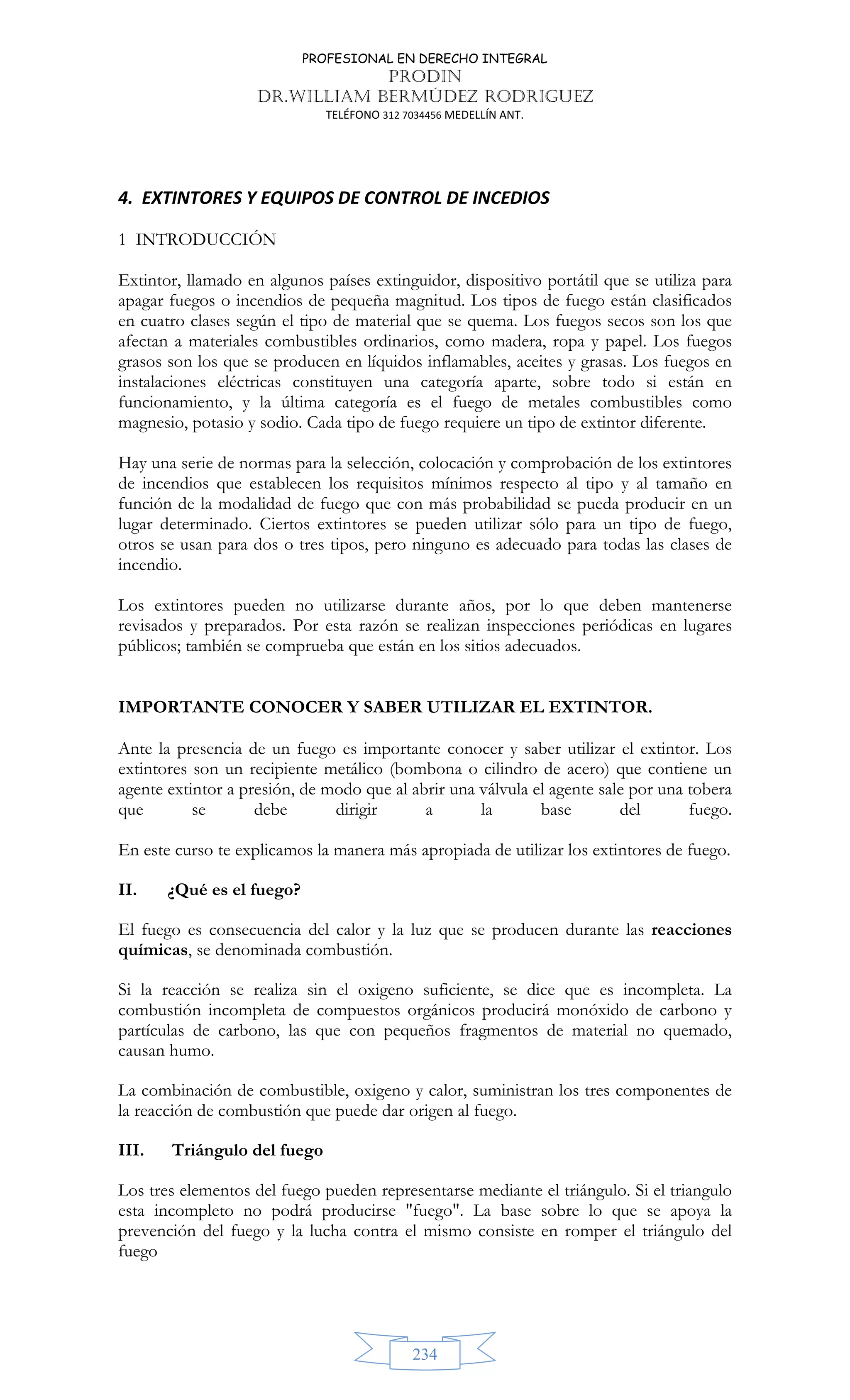 PROFESIONAL EN DERECHO INTEGRAL
PRODIN
DR.WILLIAM BERMÚDEZ RODRIGUEZ
TELÉFONO 312 7034456 MEDELLÍN ANT.
234
4. EXTINTORES Y EQUIPOS DE CONTROL DE INCEDIOS
1 INTRODUCCIÓN
Extintor, llamado en algunos países extinguidor, dispositivo portátil que se utiliza para
apagar fuegos o incendios de pequeña magnitud. Los tipos de fuego están clasificados
en cuatro clases según el tipo de material que se quema. Los fuegos secos son los que
afectan a materiales combustibles ordinarios, como madera, ropa y papel. Los fuegos
grasos son los que se producen en líquidos inflamables, aceites y grasas. Los fuegos en
instalaciones eléctricas constituyen una categoría aparte, sobre todo si están en
funcionamiento, y la última categoría es el fuego de metales combustibles como
magnesio, potasio y sodio. Cada tipo de fuego requiere un tipo de extintor diferente.
Hay una serie de normas para la selección, colocación y comprobación de los extintores
de incendios que establecen los requisitos mínimos respecto al tipo y al tamaño en
función de la modalidad de fuego que con más probabilidad se pueda producir en un
lugar determinado. Ciertos extintores se pueden utilizar sólo para un tipo de fuego,
otros se usan para dos o tres tipos, pero ninguno es adecuado para todas las clases de
incendio.
Los extintores pueden no utilizarse durante años, por lo que deben mantenerse
revisados y preparados. Por esta razón se realizan inspecciones periódicas en lugares
públicos; también se comprueba que están en los sitios adecuados.
IMPORTANTE CONOCER Y SABER UTILIZAR EL EXTINTOR.
Ante la presencia de un fuego es importante conocer y saber utilizar el extintor. Los
extintores son un recipiente metálico (bombona o cilindro de acero) que contiene un
agente extintor a presión, de modo que al abrir una válvula el agente sale por una tobera
que se debe dirigir a la base del fuego.
En este curso te explicamos la manera más apropiada de utilizar los extintores de fuego.
II. ¿Qué es el fuego?
El fuego es consecuencia del calor y la luz que se producen durante las reacciones
químicas, se denominada combustión.
Si la reacción se realiza sin el oxigeno suficiente, se dice que es incompleta. La
combustión incompleta de compuestos orgánicos producirá monóxido de carbono y
partículas de carbono, las que con pequeños fragmentos de material no quemado,
causan humo.
La combinación de combustible, oxigeno y calor, suministran los tres componentes de
la reacción de combustión que puede dar origen al fuego.
III. Triángulo del fuego
Los tres elementos del fuego pueden representarse mediante el triángulo. Si el triangulo
esta incompleto no podrá producirse fuego. La base sobre lo que se apoya la
prevención del fuego y la lucha contra el mismo consiste en romper el triángulo del
fuego
 