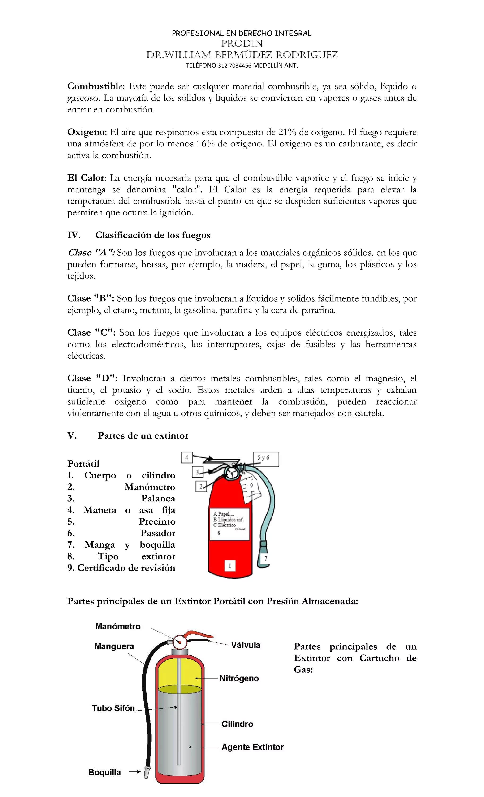 PROFESIONAL EN DERECHO INTEGRAL
PRODIN
DR.WILLIAM BERMÚDEZ RODRIGUEZ
TELÉFONO 312 7034456 MEDELLÍN ANT.
235
Combustible: Este puede ser cualquier material combustible, ya sea sólido, líquido o
gaseoso. La mayoría de los sólidos y líquidos se convierten en vapores o gases antes de
entrar en combustión.
Oxigeno: El aire que respiramos esta compuesto de 21% de oxigeno. El fuego requiere
una atmósfera de por lo menos 16% de oxigeno. El oxigeno es un carburante, es decir
activa la combustión.
El Calor: La energía necesaria para que el combustible vaporice y el fuego se inicie y
mantenga se denomina calor. El Calor es la energía requerida para elevar la
temperatura del combustible hasta el punto en que se despiden suficientes vapores que
permiten que ocurra la ignición.
IV. Clasificación de los fuegos
Clase A: Son los fuegos que involucran a los materiales orgánicos sólidos, en los que
pueden formarse, brasas, por ejemplo, la madera, el papel, la goma, los plásticos y los
tejidos.
Clase B: Son los fuegos que involucran a líquidos y sólidos fácilmente fundibles, por
ejemplo, el etano, metano, la gasolina, parafina y la cera de parafina.
Clase C: Son los fuegos que involucran a los equipos eléctricos energizados, tales
como los electrodomésticos, los interruptores, cajas de fusibles y las herramientas
eléctricas.
Clase D: Involucran a ciertos metales combustibles, tales como el magnesio, el
titanio, el potasio y el sodio. Estos metales arden a altas temperaturas y exhalan
suficiente oxigeno como para mantener la combustión, pueden reaccionar
violentamente con el agua u otros químicos, y deben ser manejados con cautela.
V. Partes de un extintor
Portátil
1. Cuerpo o cilindro
2. Manómetro
3. Palanca
4. Maneta o asa fija
5. Precinto
6. Pasador
7. Manga y boquilla
8. Tipo extintor
9. Certificado de revisión
Partes principales de un Extintor Portátil con Presión Almacenada:
Partes principales de un
Extintor con Cartucho de
Gas:
 