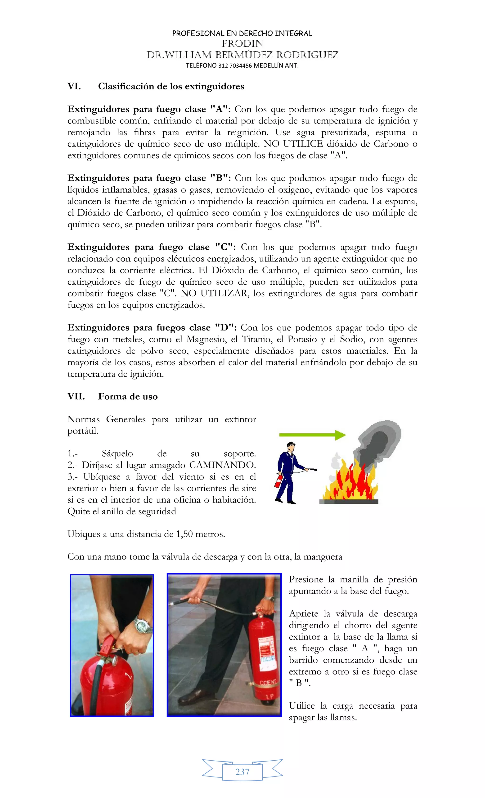 PROFESIONAL EN DERECHO INTEGRAL
PRODIN
DR.WILLIAM BERMÚDEZ RODRIGUEZ
TELÉFONO 312 7034456 MEDELLÍN ANT.
237
VI. Clasificación de los extinguidores
Extinguidores para fuego clase A: Con los que podemos apagar todo fuego de
combustible común, enfriando el material por debajo de su temperatura de ignición y
remojando las fibras para evitar la reignición. Use agua presurizada, espuma o
extinguidores de químico seco de uso múltiple. NO UTILICE dióxido de Carbono o
extinguidores comunes de químicos secos con los fuegos de clase A.
Extinguidores para fuego clase B: Con los que podemos apagar todo fuego de
líquidos inflamables, grasas o gases, removiendo el oxigeno, evitando que los vapores
alcancen la fuente de ignición o impidiendo la reacción química en cadena. La espuma,
el Dióxido de Carbono, el químico seco común y los extinguidores de uso múltiple de
químico seco, se pueden utilizar para combatir fuegos clase B.
Extinguidores para fuego clase C: Con los que podemos apagar todo fuego
relacionado con equipos eléctricos energizados, utilizando un agente extinguidor que no
conduzca la corriente eléctrica. El Dióxido de Carbono, el químico seco común, los
extinguidores de fuego de químico seco de uso múltiple, pueden ser utilizados para
combatir fuegos clase C. NO UTILIZAR, los extinguidores de agua para combatir
fuegos en los equipos energizados.
Extinguidores para fuegos clase D: Con los que podemos apagar todo tipo de
fuego con metales, como el Magnesio, el Titanio, el Potasio y el Sodio, con agentes
extinguidores de polvo seco, especialmente diseñados para estos materiales. En la
mayoría de los casos, estos absorben el calor del material enfriándolo por debajo de su
temperatura de ignición.
VII. Forma de uso
Normas Generales para utilizar un extintor
portátil.
1.- Sáquelo de su soporte.
2.- Diríjase al lugar amagado CAMINANDO.
3.- Ubíquese a favor del viento si es en el
exterior o bien a favor de las corrientes de aire
si es en el interior de una oficina o habitación.
Quite el anillo de seguridad
Ubiques a una distancia de 1,50 metros.
Con una mano tome la válvula de descarga y con la otra, la manguera
Presione la manilla de presión
apuntando a la base del fuego.
Apriete la válvula de descarga
dirigiendo el chorro del agente
extintor a la base de la llama si
es fuego clase  A , haga un
barrido comenzando desde un
extremo a otro si es fuego clase
 B .
Utilice la carga necesaria para
apagar las llamas.
 