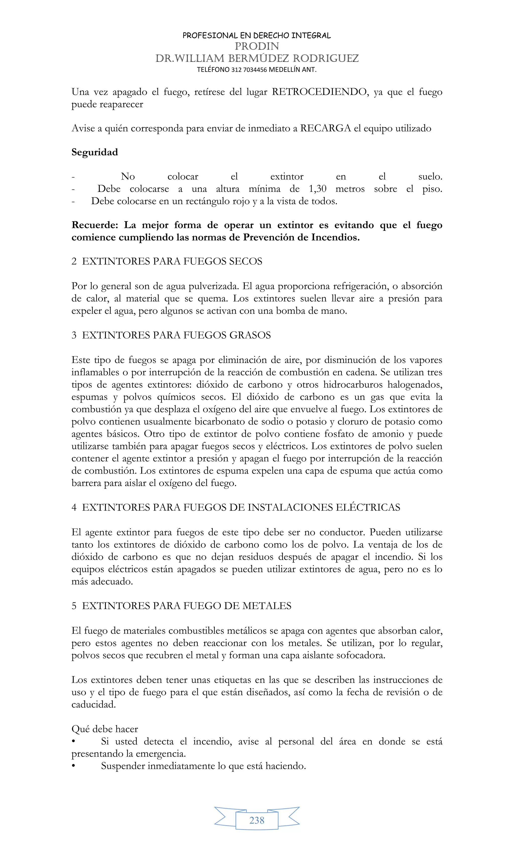 PROFESIONAL EN DERECHO INTEGRAL
PRODIN
DR.WILLIAM BERMÚDEZ RODRIGUEZ
TELÉFONO 312 7034456 MEDELLÍN ANT.
238
Una vez apagado el fuego, retírese del lugar RETROCEDIENDO, ya que el fuego
puede reaparecer
Avise a quién corresponda para enviar de inmediato a RECARGA el equipo utilizado
Seguridad
- No colocar el extintor en el suelo.
- Debe colocarse a una altura mínima de 1,30 metros sobre el piso.
- Debe colocarse en un rectángulo rojo y a la vista de todos.
Recuerde: La mejor forma de operar un extintor es evitando que el fuego
comience cumpliendo las normas de Prevención de Incendios.
2 EXTINTORES PARA FUEGOS SECOS
Por lo general son de agua pulverizada. El agua proporciona refrigeración, o absorción
de calor, al material que se quema. Los extintores suelen llevar aire a presión para
expeler el agua, pero algunos se activan con una bomba de mano.
3 EXTINTORES PARA FUEGOS GRASOS
Este tipo de fuegos se apaga por eliminación de aire, por disminución de los vapores
inflamables o por interrupción de la reacción de combustión en cadena. Se utilizan tres
tipos de agentes extintores: dióxido de carbono y otros hidrocarburos halogenados,
espumas y polvos químicos secos. El dióxido de carbono es un gas que evita la
combustión ya que desplaza el oxígeno del aire que envuelve al fuego. Los extintores de
polvo contienen usualmente bicarbonato de sodio o potasio y cloruro de potasio como
agentes básicos. Otro tipo de extintor de polvo contiene fosfato de amonio y puede
utilizarse también para apagar fuegos secos y eléctricos. Los extintores de polvo suelen
contener el agente extintor a presión y apagan el fuego por interrupción de la reacción
de combustión. Los extintores de espuma expelen una capa de espuma que actúa como
barrera para aislar el oxígeno del fuego.
4 EXTINTORES PARA FUEGOS DE INSTALACIONES ELÉCTRICAS
El agente extintor para fuegos de este tipo debe ser no conductor. Pueden utilizarse
tanto los extintores de dióxido de carbono como los de polvo. La ventaja de los de
dióxido de carbono es que no dejan residuos después de apagar el incendio. Si los
equipos eléctricos están apagados se pueden utilizar extintores de agua, pero no es lo
más adecuado.
5 EXTINTORES PARA FUEGO DE METALES
El fuego de materiales combustibles metálicos se apaga con agentes que absorban calor,
pero estos agentes no deben reaccionar con los metales. Se utilizan, por lo regular,
polvos secos que recubren el metal y forman una capa aislante sofocadora.
Los extintores deben tener unas etiquetas en las que se describen las instrucciones de
uso y el tipo de fuego para el que están diseñados, así como la fecha de revisión o de
caducidad.
Qué debe hacer
• Si usted detecta el incendio, avise al personal del área en donde se está
presentando la emergencia.
• Suspender inmediatamente lo que está haciendo.
 