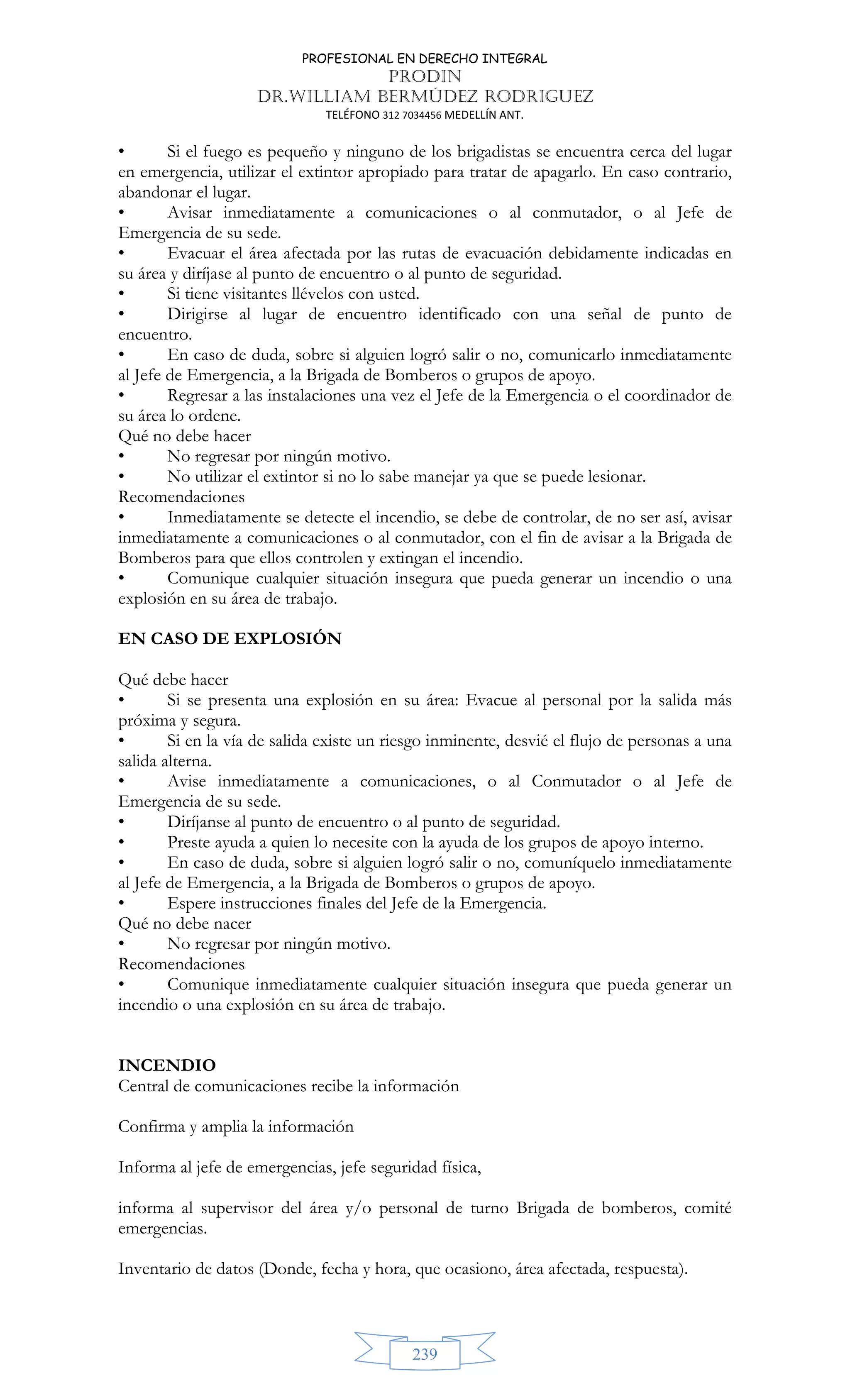 PROFESIONAL EN DERECHO INTEGRAL
PRODIN
DR.WILLIAM BERMÚDEZ RODRIGUEZ
TELÉFONO 312 7034456 MEDELLÍN ANT.
239
• Si el fuego es pequeño y ninguno de los brigadistas se encuentra cerca del lugar
en emergencia, utilizar el extintor apropiado para tratar de apagarlo. En caso contrario,
abandonar el lugar.
• Avisar inmediatamente a comunicaciones o al conmutador, o al Jefe de
Emergencia de su sede.
• Evacuar el área afectada por las rutas de evacuación debidamente indicadas en
su área y diríjase al punto de encuentro o al punto de seguridad.
• Si tiene visitantes llévelos con usted.
• Dirigirse al lugar de encuentro identificado con una señal de punto de
encuentro.
• En caso de duda, sobre si alguien logró salir o no, comunicarlo inmediatamente
al Jefe de Emergencia, a la Brigada de Bomberos o grupos de apoyo.
• Regresar a las instalaciones una vez el Jefe de la Emergencia o el coordinador de
su área lo ordene.
Qué no debe hacer
• No regresar por ningún motivo.
• No utilizar el extintor si no lo sabe manejar ya que se puede lesionar.
Recomendaciones
• Inmediatamente se detecte el incendio, se debe de controlar, de no ser así, avisar
inmediatamente a comunicaciones o al conmutador, con el fin de avisar a la Brigada de
Bomberos para que ellos controlen y extingan el incendio.
• Comunique cualquier situación insegura que pueda generar un incendio o una
explosión en su área de trabajo.
EN CASO DE EXPLOSIÓN
Qué debe hacer
• Si se presenta una explosión en su área: Evacue al personal por la salida más
próxima y segura.
• Si en la vía de salida existe un riesgo inminente, desvié el flujo de personas a una
salida alterna.
• Avise inmediatamente a comunicaciones, o al Conmutador o al Jefe de
Emergencia de su sede.
• Diríjanse al punto de encuentro o al punto de seguridad.
• Preste ayuda a quien lo necesite con la ayuda de los grupos de apoyo interno.
• En caso de duda, sobre si alguien logró salir o no, comuníquelo inmediatamente
al Jefe de Emergencia, a la Brigada de Bomberos o grupos de apoyo.
• Espere instrucciones finales del Jefe de la Emergencia.
Qué no debe nacer
• No regresar por ningún motivo.
Recomendaciones
• Comunique inmediatamente cualquier situación insegura que pueda generar un
incendio o una explosión en su área de trabajo.
INCENDIO
Central de comunicaciones recibe la información
Confirma y amplia la información
Informa al jefe de emergencias, jefe seguridad física,
informa al supervisor del área y/o personal de turno Brigada de bomberos, comité
emergencias.
Inventario de datos (Donde, fecha y hora, que ocasiono, área afectada, respuesta).
 