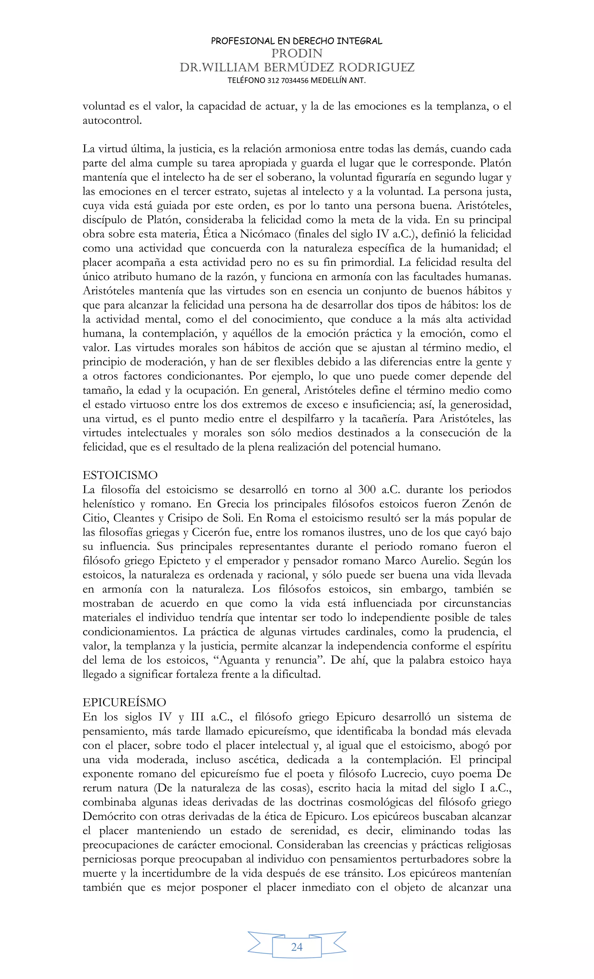 PROFESIONAL EN DERECHO INTEGRAL
PRODIN
DR.WILLIAM BERMÚDEZ RODRIGUEZ
TELÉFONO 312 7034456 MEDELLÍN ANT.
24
voluntad es el valor, la capacidad de actuar, y la de las emociones es la templanza, o el
autocontrol.
La virtud última, la justicia, es la relación armoniosa entre todas las demás, cuando cada
parte del alma cumple su tarea apropiada y guarda el lugar que le corresponde. Platón
mantenía que el intelecto ha de ser el soberano, la voluntad figuraría en segundo lugar y
las emociones en el tercer estrato, sujetas al intelecto y a la voluntad. La persona justa,
cuya vida está guiada por este orden, es por lo tanto una persona buena. Aristóteles,
discípulo de Platón, consideraba la felicidad como la meta de la vida. En su principal
obra sobre esta materia, Ética a Nicómaco (finales del siglo IV a.C.), definió la felicidad
como una actividad que concuerda con la naturaleza específica de la humanidad; el
placer acompaña a esta actividad pero no es su fin primordial. La felicidad resulta del
único atributo humano de la razón, y funciona en armonía con las facultades humanas.
Aristóteles mantenía que las virtudes son en esencia un conjunto de buenos hábitos y
que para alcanzar la felicidad una persona ha de desarrollar dos tipos de hábitos: los de
la actividad mental, como el del conocimiento, que conduce a la más alta actividad
humana, la contemplación, y aquéllos de la emoción práctica y la emoción, como el
valor. Las virtudes morales son hábitos de acción que se ajustan al término medio, el
principio de moderación, y han de ser flexibles debido a las diferencias entre la gente y
a otros factores condicionantes. Por ejemplo, lo que uno puede comer depende del
tamaño, la edad y la ocupación. En general, Aristóteles define el término medio como
el estado virtuoso entre los dos extremos de exceso e insuficiencia; así, la generosidad,
una virtud, es el punto medio entre el despilfarro y la tacañería. Para Aristóteles, las
virtudes intelectuales y morales son sólo medios destinados a la consecución de la
felicidad, que es el resultado de la plena realización del potencial humano.
ESTOICISMO
La filosofía del estoicismo se desarrolló en torno al 300 a.C. durante los periodos
helenístico y romano. En Grecia los principales filósofos estoicos fueron Zenón de
Citio, Cleantes y Crisipo de Soli. En Roma el estoicismo resultó ser la más popular de
las filosofías griegas y Cicerón fue, entre los romanos ilustres, uno de los que cayó bajo
su influencia. Sus principales representantes durante el periodo romano fueron el
filósofo griego Epicteto y el emperador y pensador romano Marco Aurelio. Según los
estoicos, la naturaleza es ordenada y racional, y sólo puede ser buena una vida llevada
en armonía con la naturaleza. Los filósofos estoicos, sin embargo, también se
mostraban de acuerdo en que como la vida está influenciada por circunstancias
materiales el individuo tendría que intentar ser todo lo independiente posible de tales
condicionamientos. La práctica de algunas virtudes cardinales, como la prudencia, el
valor, la templanza y la justicia, permite alcanzar la independencia conforme el espíritu
del lema de los estoicos, “Aguanta y renuncia”. De ahí, que la palabra estoico haya
llegado a significar fortaleza frente a la dificultad.
EPICUREÍSMO
En los siglos IV y III a.C., el filósofo griego Epicuro desarrolló un sistema de
pensamiento, más tarde llamado epicureísmo, que identificaba la bondad más elevada
con el placer, sobre todo el placer intelectual y, al igual que el estoicismo, abogó por
una vida moderada, incluso ascética, dedicada a la contemplación. El principal
exponente romano del epicureísmo fue el poeta y filósofo Lucrecio, cuyo poema De
rerum natura (De la naturaleza de las cosas), escrito hacia la mitad del siglo I a.C.,
combinaba algunas ideas derivadas de las doctrinas cosmológicas del filósofo griego
Demócrito con otras derivadas de la ética de Epicuro. Los epicúreos buscaban alcanzar
el placer manteniendo un estado de serenidad, es decir, eliminando todas las
preocupaciones de carácter emocional. Consideraban las creencias y prácticas religiosas
perniciosas porque preocupaban al individuo con pensamientos perturbadores sobre la
muerte y la incertidumbre de la vida después de ese tránsito. Los epicúreos mantenían
también que es mejor posponer el placer inmediato con el objeto de alcanzar una
 