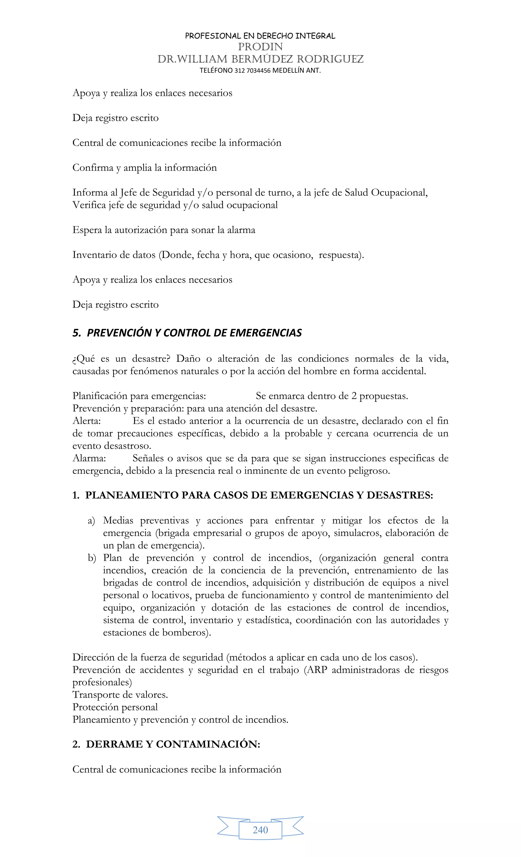 PROFESIONAL EN DERECHO INTEGRAL
PRODIN
DR.WILLIAM BERMÚDEZ RODRIGUEZ
TELÉFONO 312 7034456 MEDELLÍN ANT.
240
Apoya y realiza los enlaces necesarios
Deja registro escrito
Central de comunicaciones recibe la información
Confirma y amplia la información
Informa al Jefe de Seguridad y/o personal de turno, a la jefe de Salud Ocupacional,
Verifica jefe de seguridad y/o salud ocupacional
Espera la autorización para sonar la alarma
Inventario de datos (Donde, fecha y hora, que ocasiono, respuesta).
Apoya y realiza los enlaces necesarios
Deja registro escrito
5. PREVENCIÓN Y CONTROL DE EMERGENCIAS
¿Qué es un desastre? Daño o alteración de las condiciones normales de la vida,
causadas por fenómenos naturales o por la acción del hombre en forma accidental.
Planificación para emergencias: Se enmarca dentro de 2 propuestas.
Prevención y preparación: para una atención del desastre.
Alerta: Es el estado anterior a la ocurrencia de un desastre, declarado con el fin
de tomar precauciones específicas, debido a la probable y cercana ocurrencia de un
evento desastroso.
Alarma: Señales o avisos que se da para que se sigan instrucciones especificas de
emergencia, debido a la presencia real o inminente de un evento peligroso.
1. PLANEAMIENTO PARA CASOS DE EMERGENCIAS Y DESASTRES:
a) Medias preventivas y acciones para enfrentar y mitigar los efectos de la
emergencia (brigada empresarial o grupos de apoyo, simulacros, elaboración de
un plan de emergencia).
b) Plan de prevención y control de incendios, (organización general contra
incendios, creación de la conciencia de la prevención, entrenamiento de las
brigadas de control de incendios, adquisición y distribución de equipos a nivel
personal o locativos, prueba de funcionamiento y control de mantenimiento del
equipo, organización y dotación de las estaciones de control de incendios,
sistema de control, inventario y estadística, coordinación con las autoridades y
estaciones de bomberos).
Dirección de la fuerza de seguridad (métodos a aplicar en cada uno de los casos).
Prevención de accidentes y seguridad en el trabajo (ARP administradoras de riesgos
profesionales)
Transporte de valores.
Protección personal
Planeamiento y prevención y control de incendios.
2. DERRAME Y CONTAMINACIÓN:
Central de comunicaciones recibe la información
 