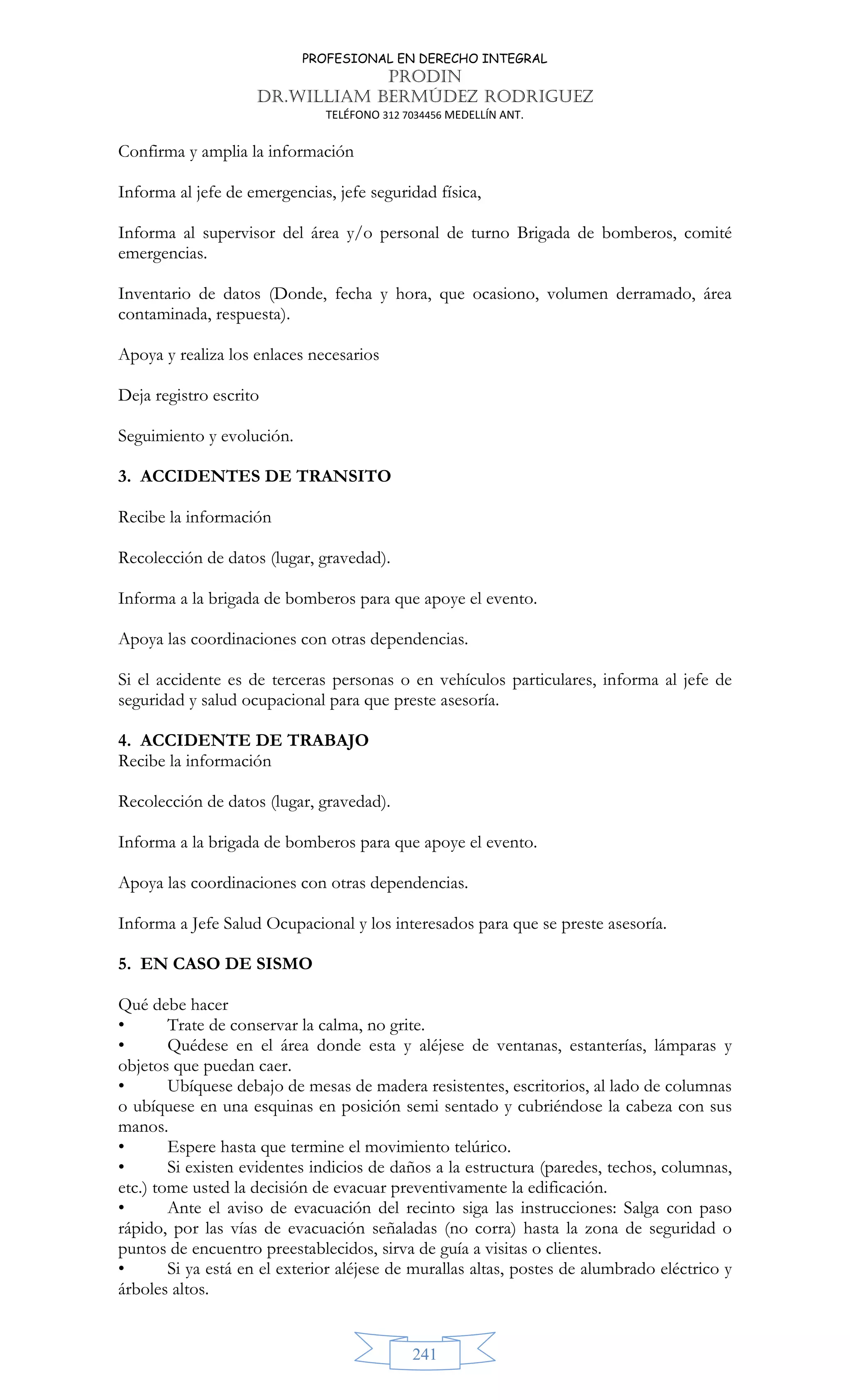 PROFESIONAL EN DERECHO INTEGRAL
PRODIN
DR.WILLIAM BERMÚDEZ RODRIGUEZ
TELÉFONO 312 7034456 MEDELLÍN ANT.
241
Confirma y amplia la información
Informa al jefe de emergencias, jefe seguridad física,
Informa al supervisor del área y/o personal de turno Brigada de bomberos, comité
emergencias.
Inventario de datos (Donde, fecha y hora, que ocasiono, volumen derramado, área
contaminada, respuesta).
Apoya y realiza los enlaces necesarios
Deja registro escrito
Seguimiento y evolución.
3. ACCIDENTES DE TRANSITO
Recibe la información
Recolección de datos (lugar, gravedad).
Informa a la brigada de bomberos para que apoye el evento.
Apoya las coordinaciones con otras dependencias.
Si el accidente es de terceras personas o en vehículos particulares, informa al jefe de
seguridad y salud ocupacional para que preste asesoría.
4. ACCIDENTE DE TRABAJO
Recibe la información
Recolección de datos (lugar, gravedad).
Informa a la brigada de bomberos para que apoye el evento.
Apoya las coordinaciones con otras dependencias.
Informa a Jefe Salud Ocupacional y los interesados para que se preste asesoría.
5. EN CASO DE SISMO
Qué debe hacer
• Trate de conservar la calma, no grite.
• Quédese en el área donde esta y aléjese de ventanas, estanterías, lámparas y
objetos que puedan caer.
• Ubíquese debajo de mesas de madera resistentes, escritorios, al lado de columnas
o ubíquese en una esquinas en posición semi sentado y cubriéndose la cabeza con sus
manos.
• Espere hasta que termine el movimiento telúrico.
• Si existen evidentes indicios de daños a la estructura (paredes, techos, columnas,
etc.) tome usted la decisión de evacuar preventivamente la edificación.
• Ante el aviso de evacuación del recinto siga las instrucciones: Salga con paso
rápido, por las vías de evacuación señaladas (no corra) hasta la zona de seguridad o
puntos de encuentro preestablecidos, sirva de guía a visitas o clientes.
• Si ya está en el exterior aléjese de murallas altas, postes de alumbrado eléctrico y
árboles altos.
 