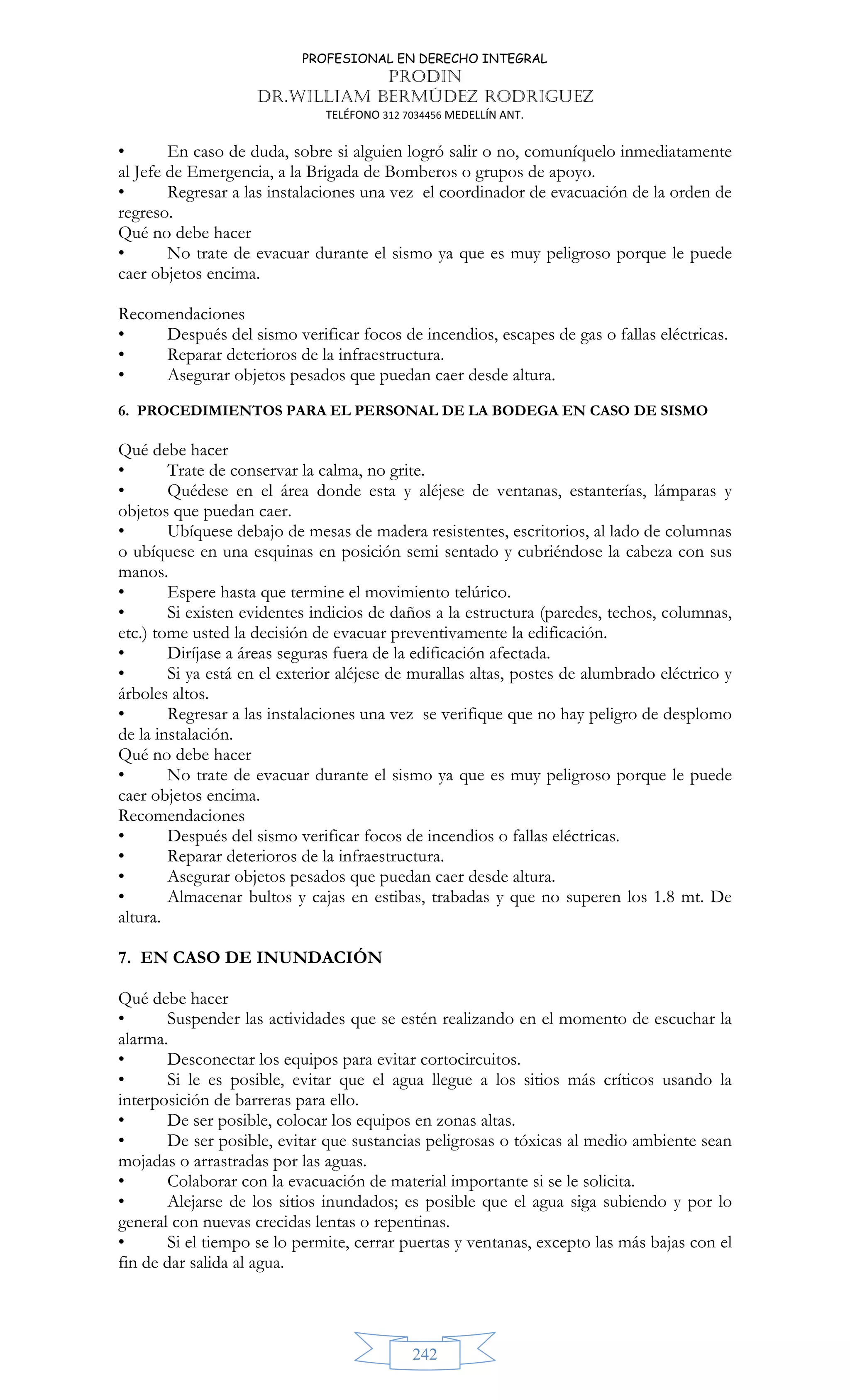 PROFESIONAL EN DERECHO INTEGRAL
PRODIN
DR.WILLIAM BERMÚDEZ RODRIGUEZ
TELÉFONO 312 7034456 MEDELLÍN ANT.
242
• En caso de duda, sobre si alguien logró salir o no, comuníquelo inmediatamente
al Jefe de Emergencia, a la Brigada de Bomberos o grupos de apoyo.
• Regresar a las instalaciones una vez el coordinador de evacuación de la orden de
regreso.
Qué no debe hacer
• No trate de evacuar durante el sismo ya que es muy peligroso porque le puede
caer objetos encima.
Recomendaciones
• Después del sismo verificar focos de incendios, escapes de gas o fallas eléctricas.
• Reparar deterioros de la infraestructura.
• Asegurar objetos pesados que puedan caer desde altura.
6. PROCEDIMIENTOS PARA EL PERSONAL DE LA BODEGA EN CASO DE SISMO
Qué debe hacer
• Trate de conservar la calma, no grite.
• Quédese en el área donde esta y aléjese de ventanas, estanterías, lámparas y
objetos que puedan caer.
• Ubíquese debajo de mesas de madera resistentes, escritorios, al lado de columnas
o ubíquese en una esquinas en posición semi sentado y cubriéndose la cabeza con sus
manos.
• Espere hasta que termine el movimiento telúrico.
• Si existen evidentes indicios de daños a la estructura (paredes, techos, columnas,
etc.) tome usted la decisión de evacuar preventivamente la edificación.
• Diríjase a áreas seguras fuera de la edificación afectada.
• Si ya está en el exterior aléjese de murallas altas, postes de alumbrado eléctrico y
árboles altos.
• Regresar a las instalaciones una vez se verifique que no hay peligro de desplomo
de la instalación.
Qué no debe hacer
• No trate de evacuar durante el sismo ya que es muy peligroso porque le puede
caer objetos encima.
Recomendaciones
• Después del sismo verificar focos de incendios o fallas eléctricas.
• Reparar deterioros de la infraestructura.
• Asegurar objetos pesados que puedan caer desde altura.
• Almacenar bultos y cajas en estibas, trabadas y que no superen los 1.8 mt. De
altura.
7. EN CASO DE INUNDACIÓN
Qué debe hacer
• Suspender las actividades que se estén realizando en el momento de escuchar la
alarma.
• Desconectar los equipos para evitar cortocircuitos.
• Si le es posible, evitar que el agua llegue a los sitios más críticos usando la
interposición de barreras para ello.
• De ser posible, colocar los equipos en zonas altas.
• De ser posible, evitar que sustancias peligrosas o tóxicas al medio ambiente sean
mojadas o arrastradas por las aguas.
• Colaborar con la evacuación de material importante si se le solicita.
• Alejarse de los sitios inundados; es posible que el agua siga subiendo y por lo
general con nuevas crecidas lentas o repentinas.
• Si el tiempo se lo permite, cerrar puertas y ventanas, excepto las más bajas con el
fin de dar salida al agua.
 