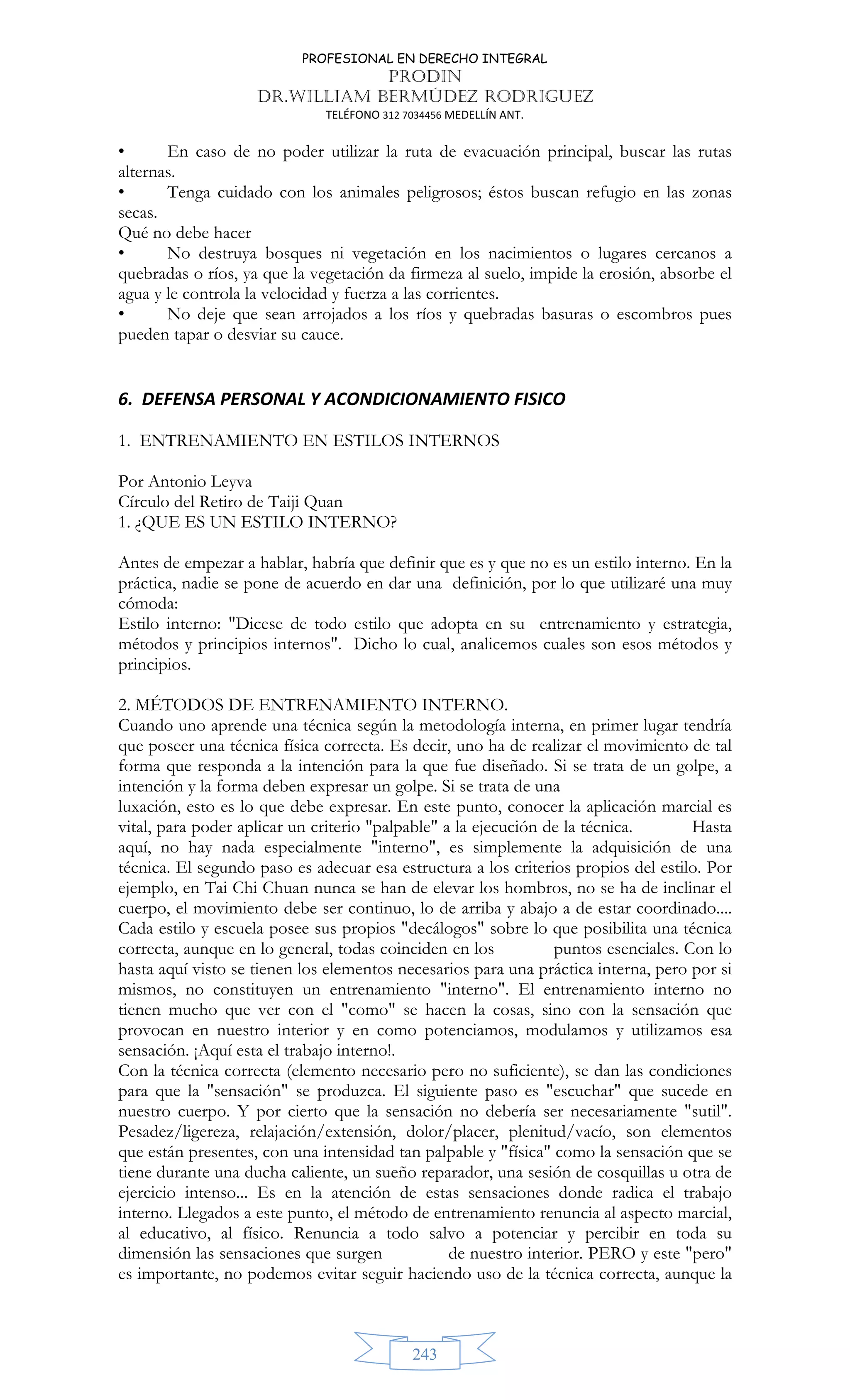 PROFESIONAL EN DERECHO INTEGRAL
PRODIN
DR.WILLIAM BERMÚDEZ RODRIGUEZ
TELÉFONO 312 7034456 MEDELLÍN ANT.
243
• En caso de no poder utilizar la ruta de evacuación principal, buscar las rutas
alternas.
• Tenga cuidado con los animales peligrosos; éstos buscan refugio en las zonas
secas.
Qué no debe hacer
• No destruya bosques ni vegetación en los nacimientos o lugares cercanos a
quebradas o ríos, ya que la vegetación da firmeza al suelo, impide la erosión, absorbe el
agua y le controla la velocidad y fuerza a las corrientes.
• No deje que sean arrojados a los ríos y quebradas basuras o escombros pues
pueden tapar o desviar su cauce.
6. DEFENSA PERSONAL Y ACONDICIONAMIENTO FISICO
1. ENTRENAMIENTO EN ESTILOS INTERNOS
Por Antonio Leyva
Círculo del Retiro de Taiji Quan
1. ¿QUE ES UN ESTILO INTERNO?
Antes de empezar a hablar, habría que definir que es y que no es un estilo interno. En la
práctica, nadie se pone de acuerdo en dar una definición, por lo que utilizaré una muy
cómoda:
Estilo interno: Dicese de todo estilo que adopta en su entrenamiento y estrategia,
métodos y principios internos. Dicho lo cual, analicemos cuales son esos métodos y
principios.
2. MÉTODOS DE ENTRENAMIENTO INTERNO.
Cuando uno aprende una técnica según la metodología interna, en primer lugar tendría
que poseer una técnica física correcta. Es decir, uno ha de realizar el movimiento de tal
forma que responda a la intención para la que fue diseñado. Si se trata de un golpe, a
intención y la forma deben expresar un golpe. Si se trata de una
luxación, esto es lo que debe expresar. En este punto, conocer la aplicación marcial es
vital, para poder aplicar un criterio palpable a la ejecución de la técnica. Hasta
aquí, no hay nada especialmente interno, es simplemente la adquisición de una
técnica. El segundo paso es adecuar esa estructura a los criterios propios del estilo. Por
ejemplo, en Tai Chi Chuan nunca se han de elevar los hombros, no se ha de inclinar el
cuerpo, el movimiento debe ser continuo, lo de arriba y abajo a de estar coordinado....
Cada estilo y escuela posee sus propios decálogos sobre lo que posibilita una técnica
correcta, aunque en lo general, todas coinciden en los puntos esenciales. Con lo
hasta aquí visto se tienen los elementos necesarios para una práctica interna, pero por si
mismos, no constituyen un entrenamiento interno. El entrenamiento interno no
tienen mucho que ver con el como se hacen la cosas, sino con la sensación que
provocan en nuestro interior y en como potenciamos, modulamos y utilizamos esa
sensación. ¡Aquí esta el trabajo interno!.
Con la técnica correcta (elemento necesario pero no suficiente), se dan las condiciones
para que la sensación se produzca. El siguiente paso es escuchar que sucede en
nuestro cuerpo. Y por cierto que la sensación no debería ser necesariamente sutil.
Pesadez/ligereza, relajación/extensión, dolor/placer, plenitud/vacío, son elementos
que están presentes, con una intensidad tan palpable y física como la sensación que se
tiene durante una ducha caliente, un sueño reparador, una sesión de cosquillas u otra de
ejercicio intenso... Es en la atención de estas sensaciones donde radica el trabajo
interno. Llegados a este punto, el método de entrenamiento renuncia al aspecto marcial,
al educativo, al físico. Renuncia a todo salvo a potenciar y percibir en toda su
dimensión las sensaciones que surgen de nuestro interior. PERO y este pero
es importante, no podemos evitar seguir haciendo uso de la técnica correcta, aunque la
 