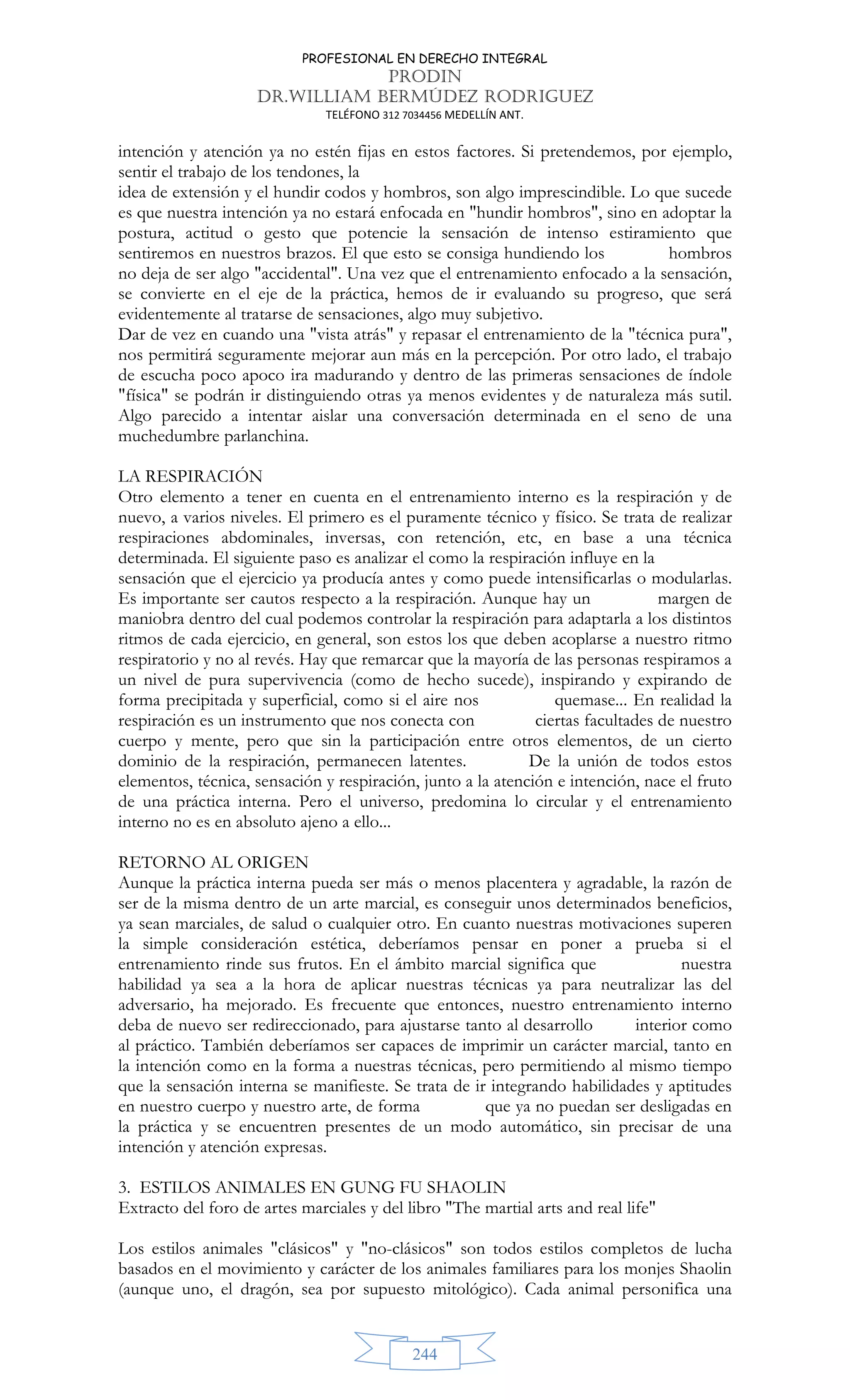 PROFESIONAL EN DERECHO INTEGRAL
PRODIN
DR.WILLIAM BERMÚDEZ RODRIGUEZ
TELÉFONO 312 7034456 MEDELLÍN ANT.
244
intención y atención ya no estén fijas en estos factores. Si pretendemos, por ejemplo,
sentir el trabajo de los tendones, la
idea de extensión y el hundir codos y hombros, son algo imprescindible. Lo que sucede
es que nuestra intención ya no estará enfocada en hundir hombros, sino en adoptar la
postura, actitud o gesto que potencie la sensación de intenso estiramiento que
sentiremos en nuestros brazos. El que esto se consiga hundiendo los hombros
no deja de ser algo accidental. Una vez que el entrenamiento enfocado a la sensación,
se convierte en el eje de la práctica, hemos de ir evaluando su progreso, que será
evidentemente al tratarse de sensaciones, algo muy subjetivo.
Dar de vez en cuando una vista atrás y repasar el entrenamiento de la técnica pura,
nos permitirá seguramente mejorar aun más en la percepción. Por otro lado, el trabajo
de escucha poco apoco ira madurando y dentro de las primeras sensaciones de índole
física se podrán ir distinguiendo otras ya menos evidentes y de naturaleza más sutil.
Algo parecido a intentar aislar una conversación determinada en el seno de una
muchedumbre parlanchina.
LA RESPIRACIÓN
Otro elemento a tener en cuenta en el entrenamiento interno es la respiración y de
nuevo, a varios niveles. El primero es el puramente técnico y físico. Se trata de realizar
respiraciones abdominales, inversas, con retención, etc, en base a una técnica
determinada. El siguiente paso es analizar el como la respiración influye en la
sensación que el ejercicio ya producía antes y como puede intensificarlas o modularlas.
Es importante ser cautos respecto a la respiración. Aunque hay un margen de
maniobra dentro del cual podemos controlar la respiración para adaptarla a los distintos
ritmos de cada ejercicio, en general, son estos los que deben acoplarse a nuestro ritmo
respiratorio y no al revés. Hay que remarcar que la mayoría de las personas respiramos a
un nivel de pura supervivencia (como de hecho sucede), inspirando y expirando de
forma precipitada y superficial, como si el aire nos quemase... En realidad la
respiración es un instrumento que nos conecta con ciertas facultades de nuestro
cuerpo y mente, pero que sin la participación entre otros elementos, de un cierto
dominio de la respiración, permanecen latentes. De la unión de todos estos
elementos, técnica, sensación y respiración, junto a la atención e intención, nace el fruto
de una práctica interna. Pero el universo, predomina lo circular y el entrenamiento
interno no es en absoluto ajeno a ello...
RETORNO AL ORIGEN
Aunque la práctica interna pueda ser más o menos placentera y agradable, la razón de
ser de la misma dentro de un arte marcial, es conseguir unos determinados beneficios,
ya sean marciales, de salud o cualquier otro. En cuanto nuestras motivaciones superen
la simple consideración estética, deberíamos pensar en poner a prueba si el
entrenamiento rinde sus frutos. En el ámbito marcial significa que nuestra
habilidad ya sea a la hora de aplicar nuestras técnicas ya para neutralizar las del
adversario, ha mejorado. Es frecuente que entonces, nuestro entrenamiento interno
deba de nuevo ser redireccionado, para ajustarse tanto al desarrollo interior como
al práctico. También deberíamos ser capaces de imprimir un carácter marcial, tanto en
la intención como en la forma a nuestras técnicas, pero permitiendo al mismo tiempo
que la sensación interna se manifieste. Se trata de ir integrando habilidades y aptitudes
en nuestro cuerpo y nuestro arte, de forma que ya no puedan ser desligadas en
la práctica y se encuentren presentes de un modo automático, sin precisar de una
intención y atención expresas.
3. ESTILOS ANIMALES EN GUNG FU SHAOLIN
Extracto del foro de artes marciales y del libro The martial arts and real life
Los estilos animales clásicos y no-clásicos son todos estilos completos de lucha
basados en el movimiento y carácter de los animales familiares para los monjes Shaolin
(aunque uno, el dragón, sea por supuesto mitológico). Cada animal personifica una
 