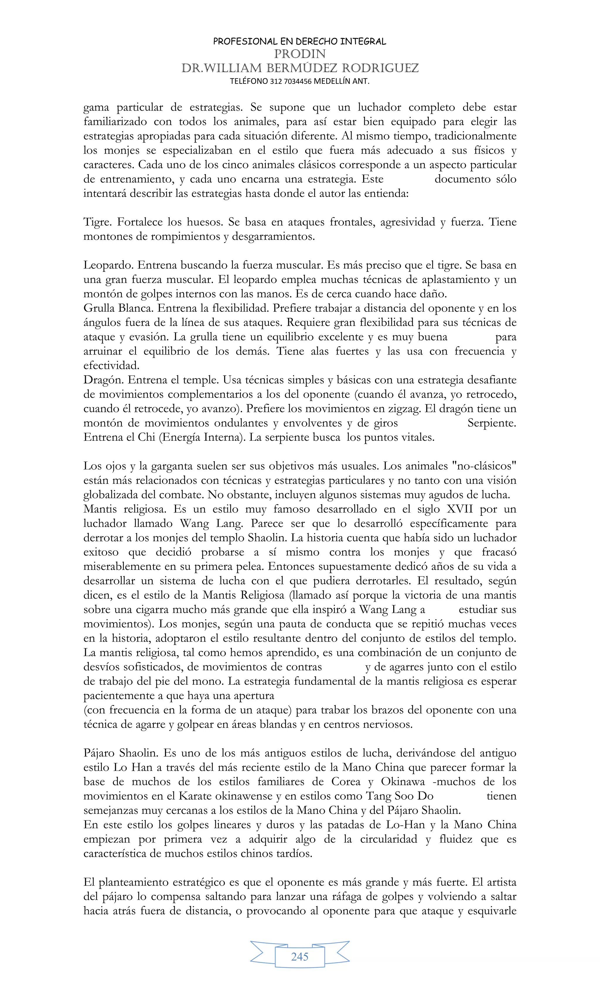 PROFESIONAL EN DERECHO INTEGRAL
PRODIN
DR.WILLIAM BERMÚDEZ RODRIGUEZ
TELÉFONO 312 7034456 MEDELLÍN ANT.
245
gama particular de estrategias. Se supone que un luchador completo debe estar
familiarizado con todos los animales, para así estar bien equipado para elegir las
estrategias apropiadas para cada situación diferente. Al mismo tiempo, tradicionalmente
los monjes se especializaban en el estilo que fuera más adecuado a sus físicos y
caracteres. Cada uno de los cinco animales clásicos corresponde a un aspecto particular
de entrenamiento, y cada uno encarna una estrategia. Este documento sólo
intentará describir las estrategias hasta donde el autor las entienda:
Tigre. Fortalece los huesos. Se basa en ataques frontales, agresividad y fuerza. Tiene
montones de rompimientos y desgarramientos.
Leopardo. Entrena buscando la fuerza muscular. Es más preciso que el tigre. Se basa en
una gran fuerza muscular. El leopardo emplea muchas técnicas de aplastamiento y un
montón de golpes internos con las manos. Es de cerca cuando hace daño.
Grulla Blanca. Entrena la flexibilidad. Prefiere trabajar a distancia del oponente y en los
ángulos fuera de la línea de sus ataques. Requiere gran flexibilidad para sus técnicas de
ataque y evasión. La grulla tiene un equilibrio excelente y es muy buena para
arruinar el equilibrio de los demás. Tiene alas fuertes y las usa con frecuencia y
efectividad.
Dragón. Entrena el temple. Usa técnicas simples y básicas con una estrategia desafiante
de movimientos complementarios a los del oponente (cuando él avanza, yo retrocedo,
cuando él retrocede, yo avanzo). Prefiere los movimientos en zigzag. El dragón tiene un
montón de movimientos ondulantes y envolventes y de giros Serpiente.
Entrena el Chi (Energía Interna). La serpiente busca los puntos vitales.
Los ojos y la garganta suelen ser sus objetivos más usuales. Los animales no-clásicos
están más relacionados con técnicas y estrategias particulares y no tanto con una visión
globalizada del combate. No obstante, incluyen algunos sistemas muy agudos de lucha.
Mantis religiosa. Es un estilo muy famoso desarrollado en el siglo XVII por un
luchador llamado Wang Lang. Parece ser que lo desarrolló específicamente para
derrotar a los monjes del templo Shaolin. La historia cuenta que había sido un luchador
exitoso que decidió probarse a sí mismo contra los monjes y que fracasó
miserablemente en su primera pelea. Entonces supuestamente dedicó años de su vida a
desarrollar un sistema de lucha con el que pudiera derrotarles. El resultado, según
dicen, es el estilo de la Mantis Religiosa (llamado así porque la victoria de una mantis
sobre una cigarra mucho más grande que ella inspiró a Wang Lang a estudiar sus
movimientos). Los monjes, según una pauta de conducta que se repitió muchas veces
en la historia, adoptaron el estilo resultante dentro del conjunto de estilos del templo.
La mantis religiosa, tal como hemos aprendido, es una combinación de un conjunto de
desvíos sofisticados, de movimientos de contras y de agarres junto con el estilo
de trabajo del pie del mono. La estrategia fundamental de la mantis religiosa es esperar
pacientemente a que haya una apertura
(con frecuencia en la forma de un ataque) para trabar los brazos del oponente con una
técnica de agarre y golpear en áreas blandas y en centros nerviosos.
Pájaro Shaolin. Es uno de los más antiguos estilos de lucha, derivándose del antiguo
estilo Lo Han a través del más reciente estilo de la Mano China que parecer formar la
base de muchos de los estilos familiares de Corea y Okinawa -muchos de los
movimientos en el Karate okinawense y en estilos como Tang Soo Do tienen
semejanzas muy cercanas a los estilos de la Mano China y del Pájaro Shaolin.
En este estilo los golpes lineares y duros y las patadas de Lo-Han y la Mano China
empiezan por primera vez a adquirir algo de la circularidad y fluidez que es
característica de muchos estilos chinos tardíos.
El planteamiento estratégico es que el oponente es más grande y más fuerte. El artista
del pájaro lo compensa saltando para lanzar una ráfaga de golpes y volviendo a saltar
hacia atrás fuera de distancia, o provocando al oponente para que ataque y esquivarle
 