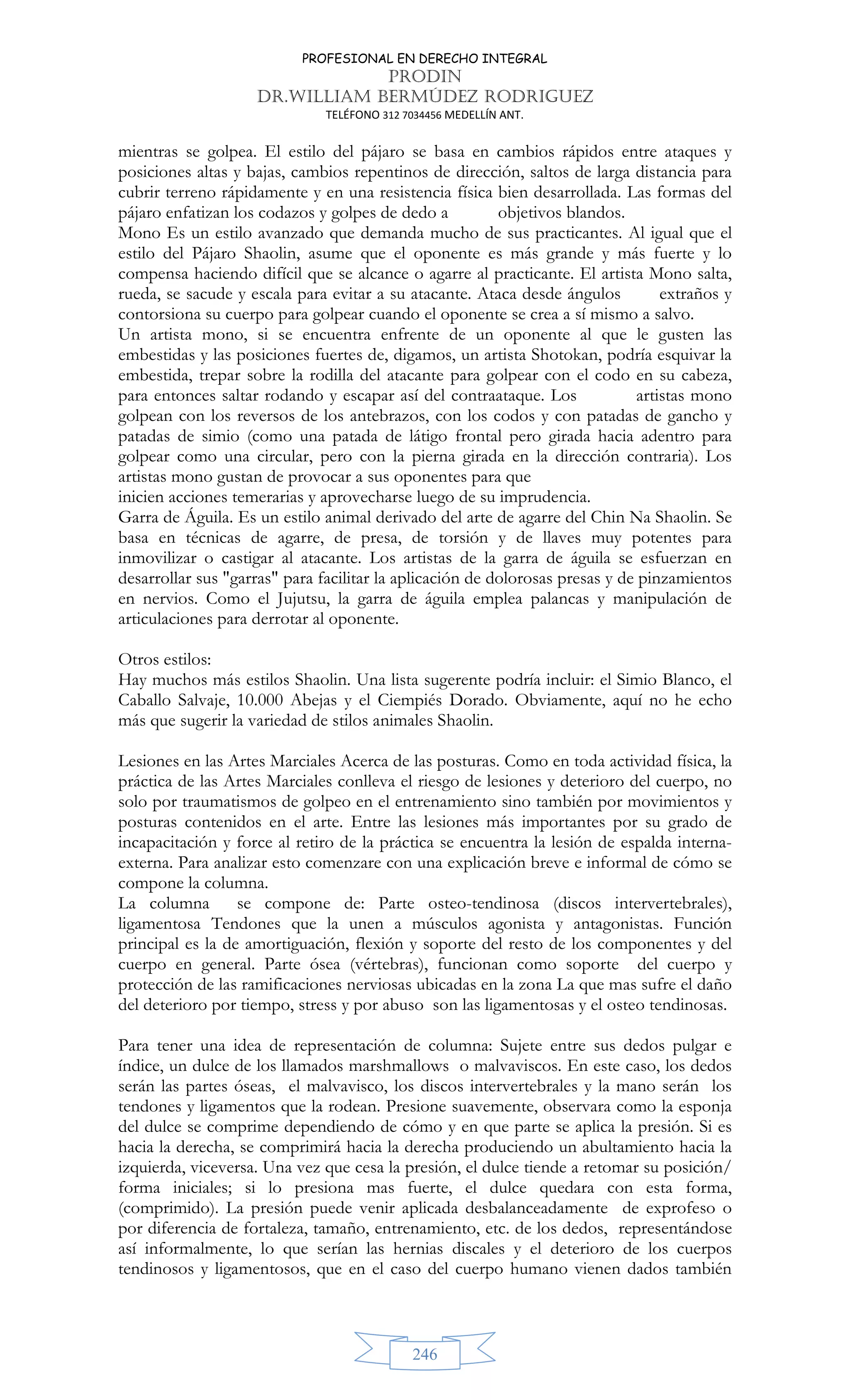 PROFESIONAL EN DERECHO INTEGRAL
PRODIN
DR.WILLIAM BERMÚDEZ RODRIGUEZ
TELÉFONO 312 7034456 MEDELLÍN ANT.
246
mientras se golpea. El estilo del pájaro se basa en cambios rápidos entre ataques y
posiciones altas y bajas, cambios repentinos de dirección, saltos de larga distancia para
cubrir terreno rápidamente y en una resistencia física bien desarrollada. Las formas del
pájaro enfatizan los codazos y golpes de dedo a objetivos blandos.
Mono Es un estilo avanzado que demanda mucho de sus practicantes. Al igual que el
estilo del Pájaro Shaolin, asume que el oponente es más grande y más fuerte y lo
compensa haciendo difícil que se alcance o agarre al practicante. El artista Mono salta,
rueda, se sacude y escala para evitar a su atacante. Ataca desde ángulos extraños y
contorsiona su cuerpo para golpear cuando el oponente se crea a sí mismo a salvo.
Un artista mono, si se encuentra enfrente de un oponente al que le gusten las
embestidas y las posiciones fuertes de, digamos, un artista Shotokan, podría esquivar la
embestida, trepar sobre la rodilla del atacante para golpear con el codo en su cabeza,
para entonces saltar rodando y escapar así del contraataque. Los artistas mono
golpean con los reversos de los antebrazos, con los codos y con patadas de gancho y
patadas de simio (como una patada de látigo frontal pero girada hacia adentro para
golpear como una circular, pero con la pierna girada en la dirección contraria). Los
artistas mono gustan de provocar a sus oponentes para que
inicien acciones temerarias y aprovecharse luego de su imprudencia.
Garra de Águila. Es un estilo animal derivado del arte de agarre del Chin Na Shaolin. Se
basa en técnicas de agarre, de presa, de torsión y de llaves muy potentes para
inmovilizar o castigar al atacante. Los artistas de la garra de águila se esfuerzan en
desarrollar sus garras para facilitar la aplicación de dolorosas presas y de pinzamientos
en nervios. Como el Jujutsu, la garra de águila emplea palancas y manipulación de
articulaciones para derrotar al oponente.
Otros estilos:
Hay muchos más estilos Shaolin. Una lista sugerente podría incluir: el Simio Blanco, el
Caballo Salvaje, 10.000 Abejas y el Ciempiés Dorado. Obviamente, aquí no he echo
más que sugerir la variedad de stilos animales Shaolin.
Lesiones en las Artes Marciales Acerca de las posturas. Como en toda actividad física, la
práctica de las Artes Marciales conlleva el riesgo de lesiones y deterioro del cuerpo, no
solo por traumatismos de golpeo en el entrenamiento sino también por movimientos y
posturas contenidos en el arte. Entre las lesiones más importantes por su grado de
incapacitación y force al retiro de la práctica se encuentra la lesión de espalda interna-
externa. Para analizar esto comenzare con una explicación breve e informal de cómo se
compone la columna.
La columna se compone de: Parte osteo-tendinosa (discos intervertebrales),
ligamentosa Tendones que la unen a músculos agonista y antagonistas. Función
principal es la de amortiguación, flexión y soporte del resto de los componentes y del
cuerpo en general. Parte ósea (vértebras), funcionan como soporte del cuerpo y
protección de las ramificaciones nerviosas ubicadas en la zona La que mas sufre el daño
del deterioro por tiempo, stress y por abuso son las ligamentosas y el osteo tendinosas.
Para tener una idea de representación de columna: Sujete entre sus dedos pulgar e
índice, un dulce de los llamados marshmallows o malvaviscos. En este caso, los dedos
serán las partes óseas, el malvavisco, los discos intervertebrales y la mano serán los
tendones y ligamentos que la rodean. Presione suavemente, observara como la esponja
del dulce se comprime dependiendo de cómo y en que parte se aplica la presión. Si es
hacia la derecha, se comprimirá hacia la derecha produciendo un abultamiento hacia la
izquierda, viceversa. Una vez que cesa la presión, el dulce tiende a retomar su posición/
forma iniciales; si lo presiona mas fuerte, el dulce quedara con esta forma,
(comprimido). La presión puede venir aplicada desbalanceadamente de exprofeso o
por diferencia de fortaleza, tamaño, entrenamiento, etc. de los dedos, representándose
así informalmente, lo que serían las hernias discales y el deterioro de los cuerpos
tendinosos y ligamentosos, que en el caso del cuerpo humano vienen dados también
 