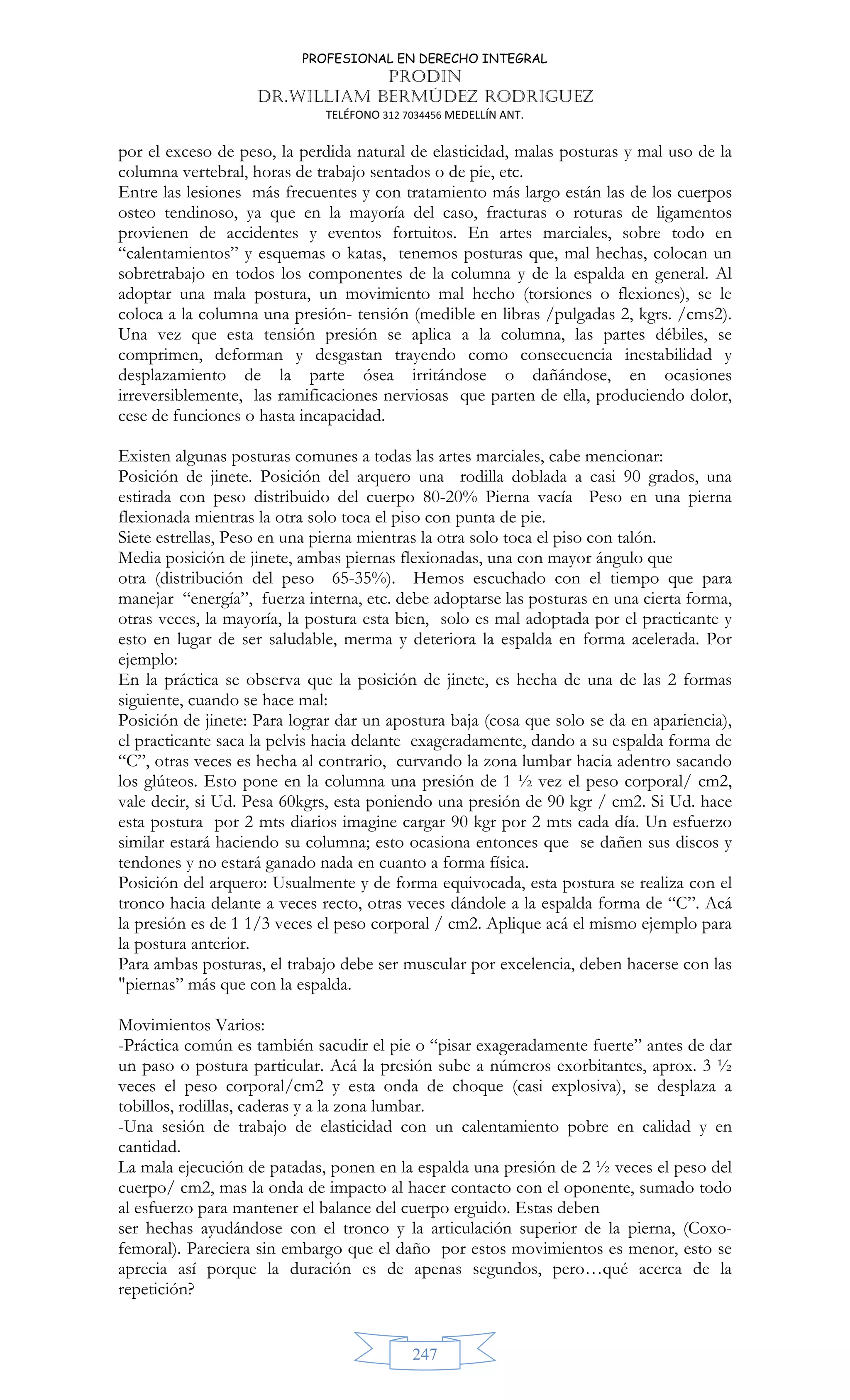 PROFESIONAL EN DERECHO INTEGRAL
PRODIN
DR.WILLIAM BERMÚDEZ RODRIGUEZ
TELÉFONO 312 7034456 MEDELLÍN ANT.
247
por el exceso de peso, la perdida natural de elasticidad, malas posturas y mal uso de la
columna vertebral, horas de trabajo sentados o de pie, etc.
Entre las lesiones más frecuentes y con tratamiento más largo están las de los cuerpos
osteo tendinoso, ya que en la mayoría del caso, fracturas o roturas de ligamentos
provienen de accidentes y eventos fortuitos. En artes marciales, sobre todo en
“calentamientos” y esquemas o katas, tenemos posturas que, mal hechas, colocan un
sobretrabajo en todos los componentes de la columna y de la espalda en general. Al
adoptar una mala postura, un movimiento mal hecho (torsiones o flexiones), se le
coloca a la columna una presión- tensión (medible en libras /pulgadas 2, kgrs. /cms2).
Una vez que esta tensión presión se aplica a la columna, las partes débiles, se
comprimen, deforman y desgastan trayendo como consecuencia inestabilidad y
desplazamiento de la parte ósea irritándose o dañándose, en ocasiones
irreversiblemente, las ramificaciones nerviosas que parten de ella, produciendo dolor,
cese de funciones o hasta incapacidad.
Existen algunas posturas comunes a todas las artes marciales, cabe mencionar:
Posición de jinete. Posición del arquero una rodilla doblada a casi 90 grados, una
estirada con peso distribuido del cuerpo 80-20% Pierna vacía Peso en una pierna
flexionada mientras la otra solo toca el piso con punta de pie.
Siete estrellas, Peso en una pierna mientras la otra solo toca el piso con talón.
Media posición de jinete, ambas piernas flexionadas, una con mayor ángulo que
otra (distribución del peso 65-35%). Hemos escuchado con el tiempo que para
manejar “energía”, fuerza interna, etc. debe adoptarse las posturas en una cierta forma,
otras veces, la mayoría, la postura esta bien, solo es mal adoptada por el practicante y
esto en lugar de ser saludable, merma y deteriora la espalda en forma acelerada. Por
ejemplo:
En la práctica se observa que la posición de jinete, es hecha de una de las 2 formas
siguiente, cuando se hace mal:
Posición de jinete: Para lograr dar un apostura baja (cosa que solo se da en apariencia),
el practicante saca la pelvis hacia delante exageradamente, dando a su espalda forma de
“C”, otras veces es hecha al contrario, curvando la zona lumbar hacia adentro sacando
los glúteos. Esto pone en la columna una presión de 1 ½ vez el peso corporal/ cm2,
vale decir, si Ud. Pesa 60kgrs, esta poniendo una presión de 90 kgr / cm2. Si Ud. hace
esta postura por 2 mts diarios imagine cargar 90 kgr por 2 mts cada día. Un esfuerzo
similar estará haciendo su columna; esto ocasiona entonces que se dañen sus discos y
tendones y no estará ganado nada en cuanto a forma física.
Posición del arquero: Usualmente y de forma equivocada, esta postura se realiza con el
tronco hacia delante a veces recto, otras veces dándole a la espalda forma de “C”. Acá
la presión es de 1 1/3 veces el peso corporal / cm2. Aplique acá el mismo ejemplo para
la postura anterior.
Para ambas posturas, el trabajo debe ser muscular por excelencia, deben hacerse con las
piernas” más que con la espalda.
Movimientos Varios:
-Práctica común es también sacudir el pie o “pisar exageradamente fuerte” antes de dar
un paso o postura particular. Acá la presión sube a números exorbitantes, aprox. 3 ½
veces el peso corporal/cm2 y esta onda de choque (casi explosiva), se desplaza a
tobillos, rodillas, caderas y a la zona lumbar.
-Una sesión de trabajo de elasticidad con un calentamiento pobre en calidad y en
cantidad.
La mala ejecución de patadas, ponen en la espalda una presión de 2 ½ veces el peso del
cuerpo/ cm2, mas la onda de impacto al hacer contacto con el oponente, sumado todo
al esfuerzo para mantener el balance del cuerpo erguido. Estas deben
ser hechas ayudándose con el tronco y la articulación superior de la pierna, (Coxo-
femoral). Pareciera sin embargo que el daño por estos movimientos es menor, esto se
aprecia así porque la duración es de apenas segundos, pero…qué acerca de la
repetición?
 