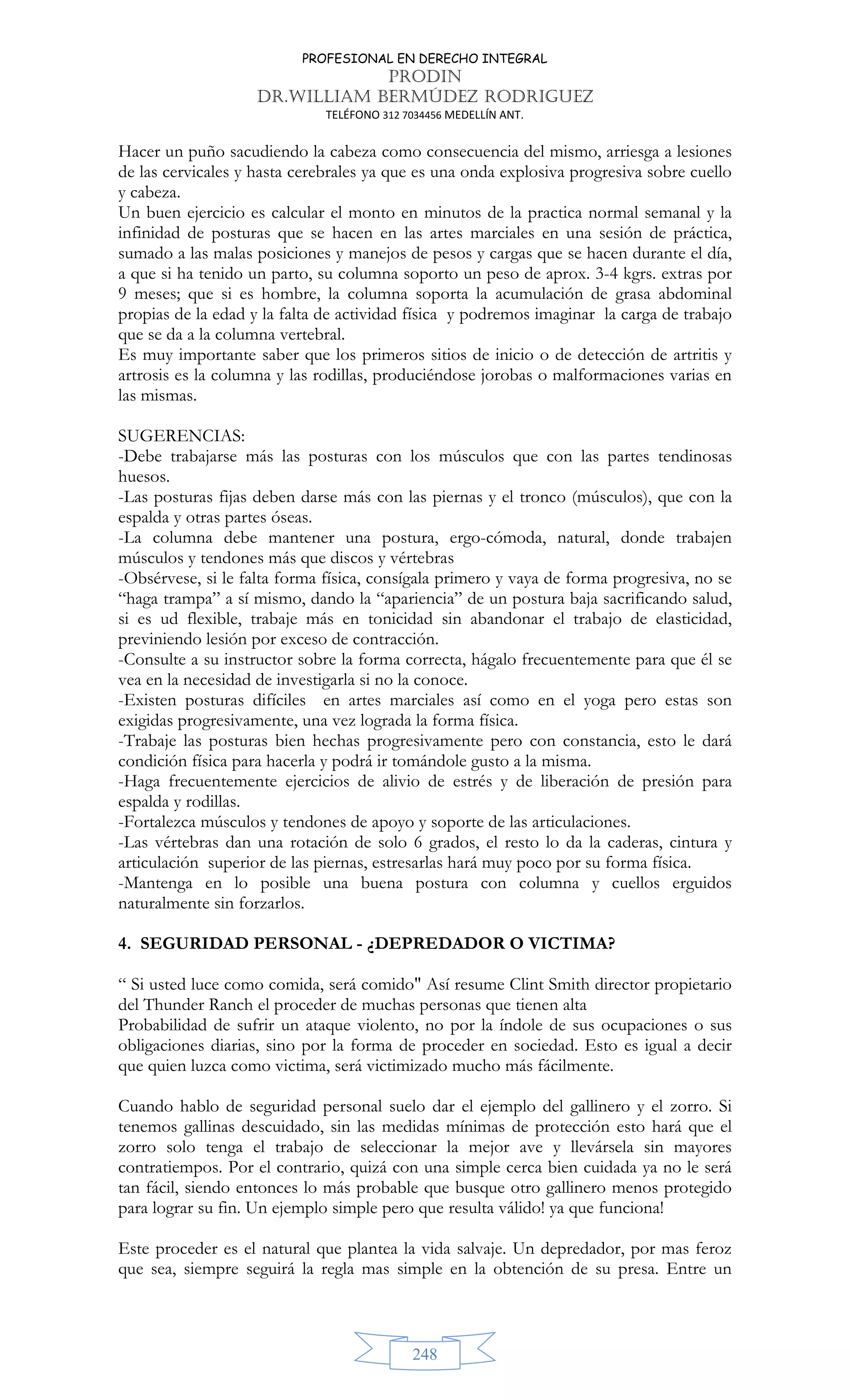 PROFESIONAL EN DERECHO INTEGRAL
PRODIN
DR.WILLIAM BERMÚDEZ RODRIGUEZ
TELÉFONO 312 7034456 MEDELLÍN ANT.
248
Hacer un puño sacudiendo la cabeza como consecuencia del mismo, arriesga a lesiones
de las cervicales y hasta cerebrales ya que es una onda explosiva progresiva sobre cuello
y cabeza.
Un buen ejercicio es calcular el monto en minutos de la practica normal semanal y la
infinidad de posturas que se hacen en las artes marciales en una sesión de práctica,
sumado a las malas posiciones y manejos de pesos y cargas que se hacen durante el día,
a que si ha tenido un parto, su columna soporto un peso de aprox. 3-4 kgrs. extras por
9 meses; que si es hombre, la columna soporta la acumulación de grasa abdominal
propias de la edad y la falta de actividad física y podremos imaginar la carga de trabajo
que se da a la columna vertebral.
Es muy importante saber que los primeros sitios de inicio o de detección de artritis y
artrosis es la columna y las rodillas, produciéndose jorobas o malformaciones varias en
las mismas.
SUGERENCIAS:
-Debe trabajarse más las posturas con los músculos que con las partes tendinosas
huesos.
-Las posturas fijas deben darse más con las piernas y el tronco (músculos), que con la
espalda y otras partes óseas.
-La columna debe mantener una postura, ergo-cómoda, natural, donde trabajen
músculos y tendones más que discos y vértebras
-Obsérvese, si le falta forma física, consígala primero y vaya de forma progresiva, no se
“haga trampa” a sí mismo, dando la “apariencia” de un postura baja sacrificando salud,
si es ud flexible, trabaje más en tonicidad sin abandonar el trabajo de elasticidad,
previniendo lesión por exceso de contracción.
-Consulte a su instructor sobre la forma correcta, hágalo frecuentemente para que él se
vea en la necesidad de investigarla si no la conoce.
-Existen posturas difíciles en artes marciales así como en el yoga pero estas son
exigidas progresivamente, una vez lograda la forma física.
-Trabaje las posturas bien hechas progresivamente pero con constancia, esto le dará
condición física para hacerla y podrá ir tomándole gusto a la misma.
-Haga frecuentemente ejercicios de alivio de estrés y de liberación de presión para
espalda y rodillas.
-Fortalezca músculos y tendones de apoyo y soporte de las articulaciones.
-Las vértebras dan una rotación de solo 6 grados, el resto lo da la caderas, cintura y
articulación superior de las piernas, estresarlas hará muy poco por su forma física.
-Mantenga en lo posible una buena postura con columna y cuellos erguidos
naturalmente sin forzarlos.
4. SEGURIDAD PERSONAL - ¿DEPREDADOR O VICTIMA?
“ Si usted luce como comida, será comido Así resume Clint Smith director propietario
del Thunder Ranch el proceder de muchas personas que tienen alta
Probabilidad de sufrir un ataque violento, no por la índole de sus ocupaciones o sus
obligaciones diarias, sino por la forma de proceder en sociedad. Esto es igual a decir
que quien luzca como victima, será victimizado mucho más fácilmente.
Cuando hablo de seguridad personal suelo dar el ejemplo del gallinero y el zorro. Si
tenemos gallinas descuidado, sin las medidas mínimas de protección esto hará que el
zorro solo tenga el trabajo de seleccionar la mejor ave y llevársela sin mayores
contratiempos. Por el contrario, quizá con una simple cerca bien cuidada ya no le será
tan fácil, siendo entonces lo más probable que busque otro gallinero menos protegido
para lograr su fin. Un ejemplo simple pero que resulta válido! ya que funciona!
Este proceder es el natural que plantea la vida salvaje. Un depredador, por mas feroz
que sea, siempre seguirá la regla mas simple en la obtención de su presa. Entre un
 