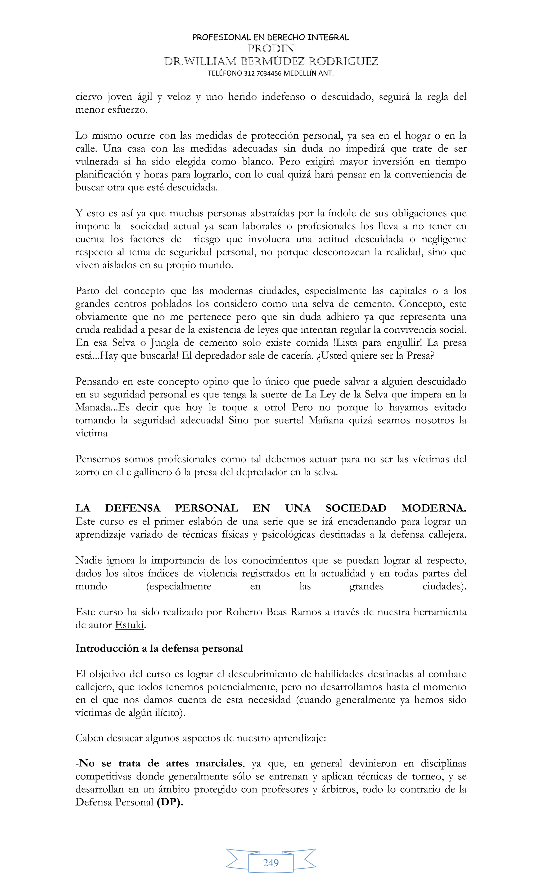 PROFESIONAL EN DERECHO INTEGRAL
PRODIN
DR.WILLIAM BERMÚDEZ RODRIGUEZ
TELÉFONO 312 7034456 MEDELLÍN ANT.
249
ciervo joven ágil y veloz y uno herido indefenso o descuidado, seguirá la regla del
menor esfuerzo.
Lo mismo ocurre con las medidas de protección personal, ya sea en el hogar o en la
calle. Una casa con las medidas adecuadas sin duda no impedirá que trate de ser
vulnerada si ha sido elegida como blanco. Pero exigirá mayor inversión en tiempo
planificación y horas para lograrlo, con lo cual quizá hará pensar en la conveniencia de
buscar otra que esté descuidada.
Y esto es así ya que muchas personas abstraídas por la índole de sus obligaciones que
impone la sociedad actual ya sean laborales o profesionales los lleva a no tener en
cuenta los factores de riesgo que involucra una actitud descuidada o negligente
respecto al tema de seguridad personal, no porque desconozcan la realidad, sino que
viven aislados en su propio mundo.
Parto del concepto que las modernas ciudades, especialmente las capitales o a los
grandes centros poblados los considero como una selva de cemento. Concepto, este
obviamente que no me pertenece pero que sin duda adhiero ya que representa una
cruda realidad a pesar de la existencia de leyes que intentan regular la convivencia social.
En esa Selva o Jungla de cemento solo existe comida !Lista para engullir! La presa
está...Hay que buscarla! El depredador sale de cacería. ¿Usted quiere ser la Presa?
Pensando en este concepto opino que lo único que puede salvar a alguien descuidado
en su seguridad personal es que tenga la suerte de La Ley de la Selva que impera en la
Manada...Es decir que hoy le toque a otro! Pero no porque lo hayamos evitado
tomando la seguridad adecuada! Sino por suerte! Mañana quizá seamos nosotros la
victima
Pensemos somos profesionales como tal debemos actuar para no ser las víctimas del
zorro en el e gallinero ó la presa del depredador en la selva.
LA DEFENSA PERSONAL EN UNA SOCIEDAD MODERNA.
Este curso es el primer eslabón de una serie que se irá encadenando para lograr un
aprendizaje variado de técnicas físicas y psicológicas destinadas a la defensa callejera.
Nadie ignora la importancia de los conocimientos que se puedan lograr al respecto,
dados los altos índices de violencia registrados en la actualidad y en todas partes del
mundo (especialmente en las grandes ciudades).
Este curso ha sido realizado por Roberto Beas Ramos a través de nuestra herramienta
de autor Estuki.
Introducción a la defensa personal
El objetivo del curso es lograr el descubrimiento de habilidades destinadas al combate
callejero, que todos tenemos potencialmente, pero no desarrollamos hasta el momento
en el que nos damos cuenta de esta necesidad (cuando generalmente ya hemos sido
víctimas de algún ilícito).
Caben destacar algunos aspectos de nuestro aprendizaje:
-No se trata de artes marciales, ya que, en general devinieron en disciplinas
competitivas donde generalmente sólo se entrenan y aplican técnicas de torneo, y se
desarrollan en un ámbito protegido con profesores y árbitros, todo lo contrario de la
Defensa Personal (DP).
 