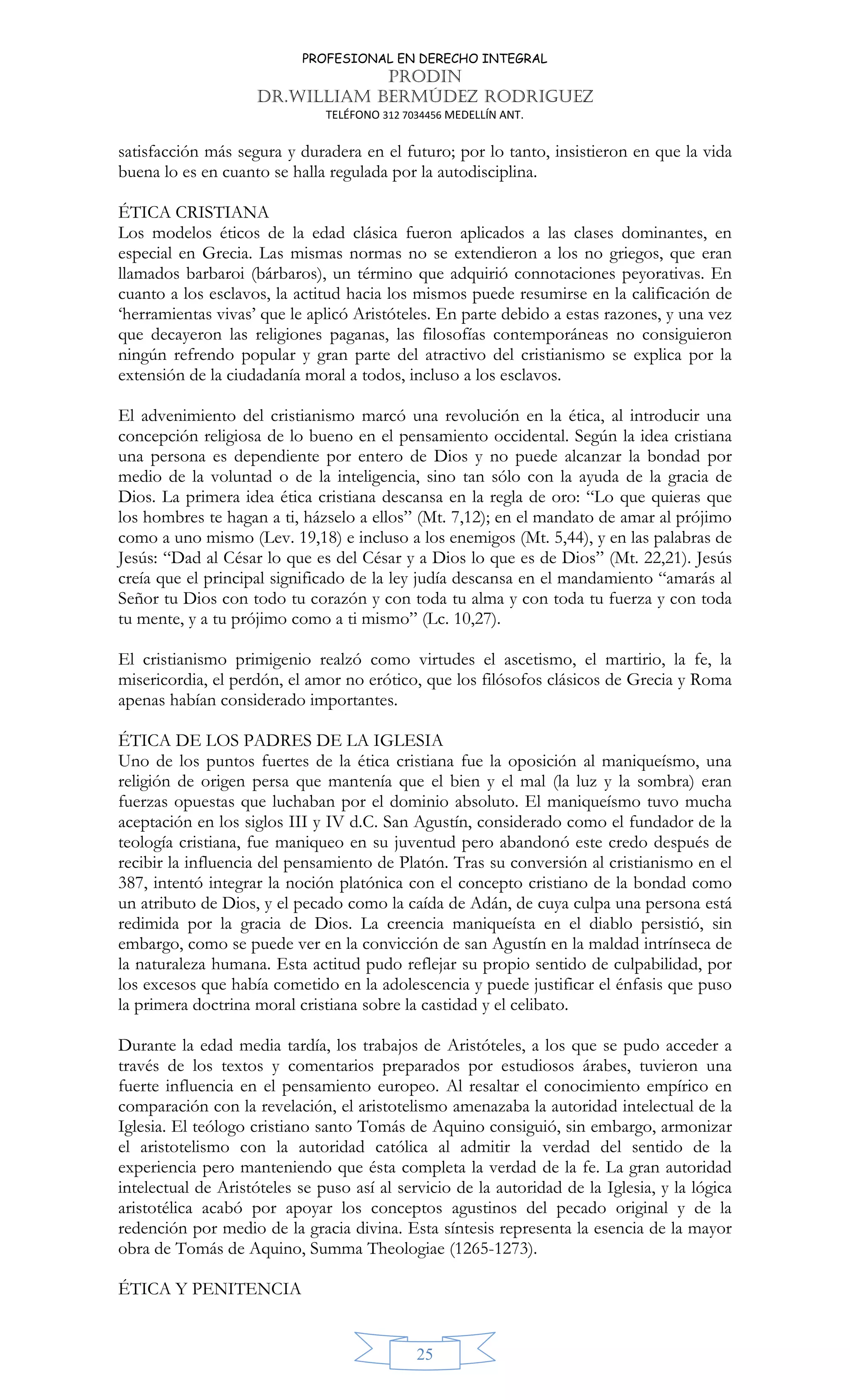 PROFESIONAL EN DERECHO INTEGRAL
PRODIN
DR.WILLIAM BERMÚDEZ RODRIGUEZ
TELÉFONO 312 7034456 MEDELLÍN ANT.
25
satisfacción más segura y duradera en el futuro; por lo tanto, insistieron en que la vida
buena lo es en cuanto se halla regulada por la autodisciplina.
ÉTICA CRISTIANA
Los modelos éticos de la edad clásica fueron aplicados a las clases dominantes, en
especial en Grecia. Las mismas normas no se extendieron a los no griegos, que eran
llamados barbaroi (bárbaros), un término que adquirió connotaciones peyorativas. En
cuanto a los esclavos, la actitud hacia los mismos puede resumirse en la calificación de
‘herramientas vivas’ que le aplicó Aristóteles. En parte debido a estas razones, y una vez
que decayeron las religiones paganas, las filosofías contemporáneas no consiguieron
ningún refrendo popular y gran parte del atractivo del cristianismo se explica por la
extensión de la ciudadanía moral a todos, incluso a los esclavos.
El advenimiento del cristianismo marcó una revolución en la ética, al introducir una
concepción religiosa de lo bueno en el pensamiento occidental. Según la idea cristiana
una persona es dependiente por entero de Dios y no puede alcanzar la bondad por
medio de la voluntad o de la inteligencia, sino tan sólo con la ayuda de la gracia de
Dios. La primera idea ética cristiana descansa en la regla de oro: “Lo que quieras que
los hombres te hagan a ti, házselo a ellos” (Mt. 7,12); en el mandato de amar al prójimo
como a uno mismo (Lev. 19,18) e incluso a los enemigos (Mt. 5,44), y en las palabras de
Jesús: “Dad al César lo que es del César y a Dios lo que es de Dios” (Mt. 22,21). Jesús
creía que el principal significado de la ley judía descansa en el mandamiento “amarás al
Señor tu Dios con todo tu corazón y con toda tu alma y con toda tu fuerza y con toda
tu mente, y a tu prójimo como a ti mismo” (Lc. 10,27).
El cristianismo primigenio realzó como virtudes el ascetismo, el martirio, la fe, la
misericordia, el perdón, el amor no erótico, que los filósofos clásicos de Grecia y Roma
apenas habían considerado importantes.
ÉTICA DE LOS PADRES DE LA IGLESIA
Uno de los puntos fuertes de la ética cristiana fue la oposición al maniqueísmo, una
religión de origen persa que mantenía que el bien y el mal (la luz y la sombra) eran
fuerzas opuestas que luchaban por el dominio absoluto. El maniqueísmo tuvo mucha
aceptación en los siglos III y IV d.C. San Agustín, considerado como el fundador de la
teología cristiana, fue maniqueo en su juventud pero abandonó este credo después de
recibir la influencia del pensamiento de Platón. Tras su conversión al cristianismo en el
387, intentó integrar la noción platónica con el concepto cristiano de la bondad como
un atributo de Dios, y el pecado como la caída de Adán, de cuya culpa una persona está
redimida por la gracia de Dios. La creencia maniqueísta en el diablo persistió, sin
embargo, como se puede ver en la convicción de san Agustín en la maldad intrínseca de
la naturaleza humana. Esta actitud pudo reflejar su propio sentido de culpabilidad, por
los excesos que había cometido en la adolescencia y puede justificar el énfasis que puso
la primera doctrina moral cristiana sobre la castidad y el celibato.
Durante la edad media tardía, los trabajos de Aristóteles, a los que se pudo acceder a
través de los textos y comentarios preparados por estudiosos árabes, tuvieron una
fuerte influencia en el pensamiento europeo. Al resaltar el conocimiento empírico en
comparación con la revelación, el aristotelismo amenazaba la autoridad intelectual de la
Iglesia. El teólogo cristiano santo Tomás de Aquino consiguió, sin embargo, armonizar
el aristotelismo con la autoridad católica al admitir la verdad del sentido de la
experiencia pero manteniendo que ésta completa la verdad de la fe. La gran autoridad
intelectual de Aristóteles se puso así al servicio de la autoridad de la Iglesia, y la lógica
aristotélica acabó por apoyar los conceptos agustinos del pecado original y de la
redención por medio de la gracia divina. Esta síntesis representa la esencia de la mayor
obra de Tomás de Aquino, Summa Theologiae (1265-1273).
ÉTICA Y PENITENCIA
 