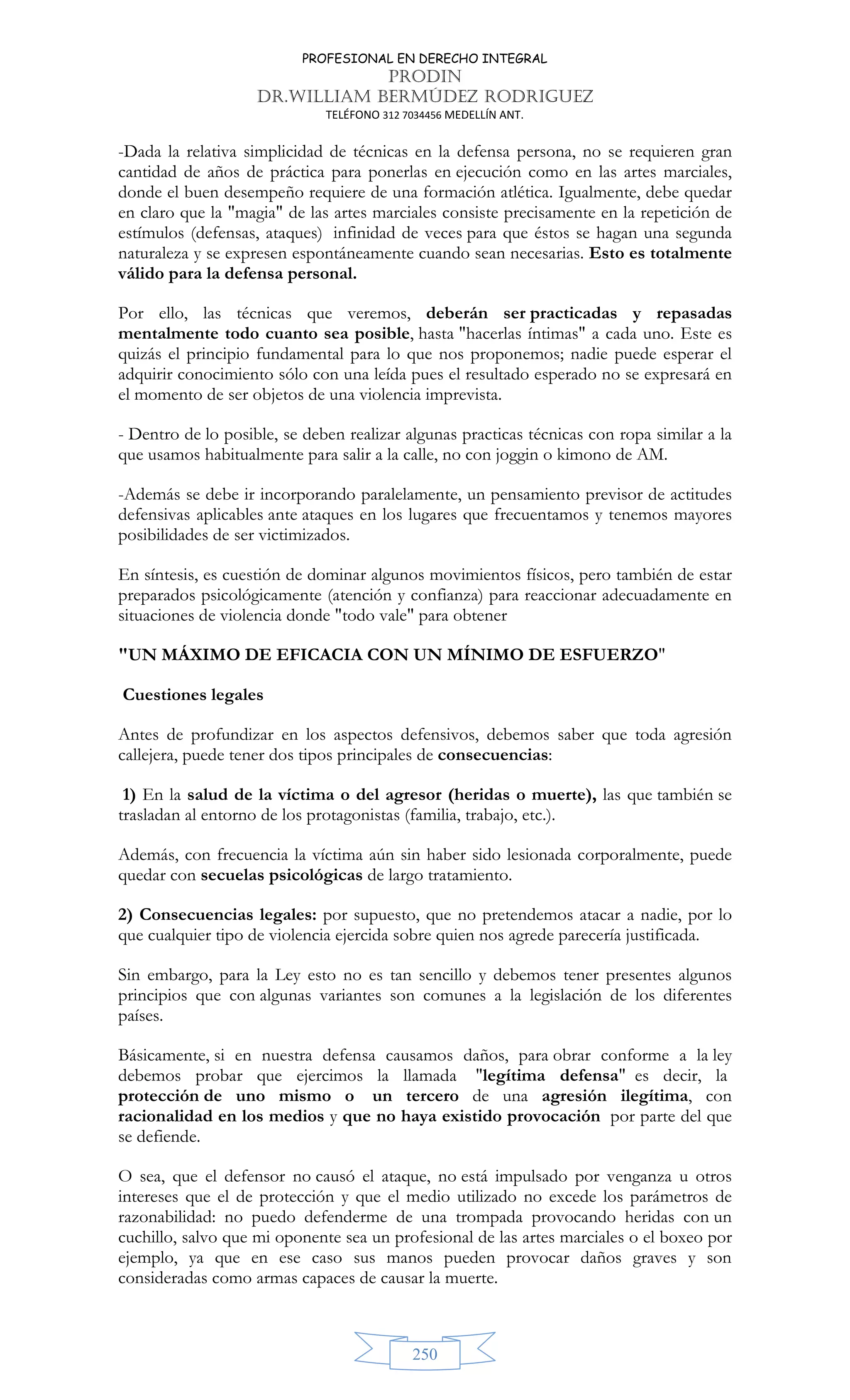 PROFESIONAL EN DERECHO INTEGRAL
PRODIN
DR.WILLIAM BERMÚDEZ RODRIGUEZ
TELÉFONO 312 7034456 MEDELLÍN ANT.
250
-Dada la relativa simplicidad de técnicas en la defensa persona, no se requieren gran
cantidad de años de práctica para ponerlas en ejecución como en las artes marciales,
donde el buen desempeño requiere de una formación atlética. Igualmente, debe quedar
en claro que la magia de las artes marciales consiste precisamente en la repetición de
estímulos (defensas, ataques) infinidad de veces para que éstos se hagan una segunda
naturaleza y se expresen espontáneamente cuando sean necesarias. Esto es totalmente
válido para la defensa personal.
Por ello, las técnicas que veremos, deberán ser practicadas y repasadas
mentalmente todo cuanto sea posible, hasta hacerlas íntimas a cada uno. Este es
quizás el principio fundamental para lo que nos proponemos; nadie puede esperar el
adquirir conocimiento sólo con una leída pues el resultado esperado no se expresará en
el momento de ser objetos de una violencia imprevista.
- Dentro de lo posible, se deben realizar algunas practicas técnicas con ropa similar a la
que usamos habitualmente para salir a la calle, no con joggin o kimono de AM.
-Además se debe ir incorporando paralelamente, un pensamiento previsor de actitudes
defensivas aplicables ante ataques en los lugares que frecuentamos y tenemos mayores
posibilidades de ser victimizados.
En síntesis, es cuestión de dominar algunos movimientos físicos, pero también de estar
preparados psicológicamente (atención y confianza) para reaccionar adecuadamente en
situaciones de violencia donde todo vale para obtener
UN MÁXIMO DE EFICACIA CON UN MÍNIMO DE ESFUERZO
Cuestiones legales
Antes de profundizar en los aspectos defensivos, debemos saber que toda agresión
callejera, puede tener dos tipos principales de consecuencias:
1) En la salud de la víctima o del agresor (heridas o muerte), las que también se
trasladan al entorno de los protagonistas (familia, trabajo, etc.).
Además, con frecuencia la víctima aún sin haber sido lesionada corporalmente, puede
quedar con secuelas psicológicas de largo tratamiento.
2) Consecuencias legales: por supuesto, que no pretendemos atacar a nadie, por lo
que cualquier tipo de violencia ejercida sobre quien nos agrede parecería justificada.
Sin embargo, para la Ley esto no es tan sencillo y debemos tener presentes algunos
principios que con algunas variantes son comunes a la legislación de los diferentes
países.
Básicamente, si en nuestra defensa causamos daños, para obrar conforme a la ley
debemos probar que ejercimos la llamada legítima defensa es decir, la
protección de uno mismo o un tercero de una agresión ilegítima, con
racionalidad en los medios y que no haya existido provocación por parte del que
se defiende.
O sea, que el defensor no causó el ataque, no está impulsado por venganza u otros
intereses que el de protección y que el medio utilizado no excede los parámetros de
razonabilidad: no puedo defenderme de una trompada provocando heridas con un
cuchillo, salvo que mi oponente sea un profesional de las artes marciales o el boxeo por
ejemplo, ya que en ese caso sus manos pueden provocar daños graves y son
consideradas como armas capaces de causar la muerte.
 