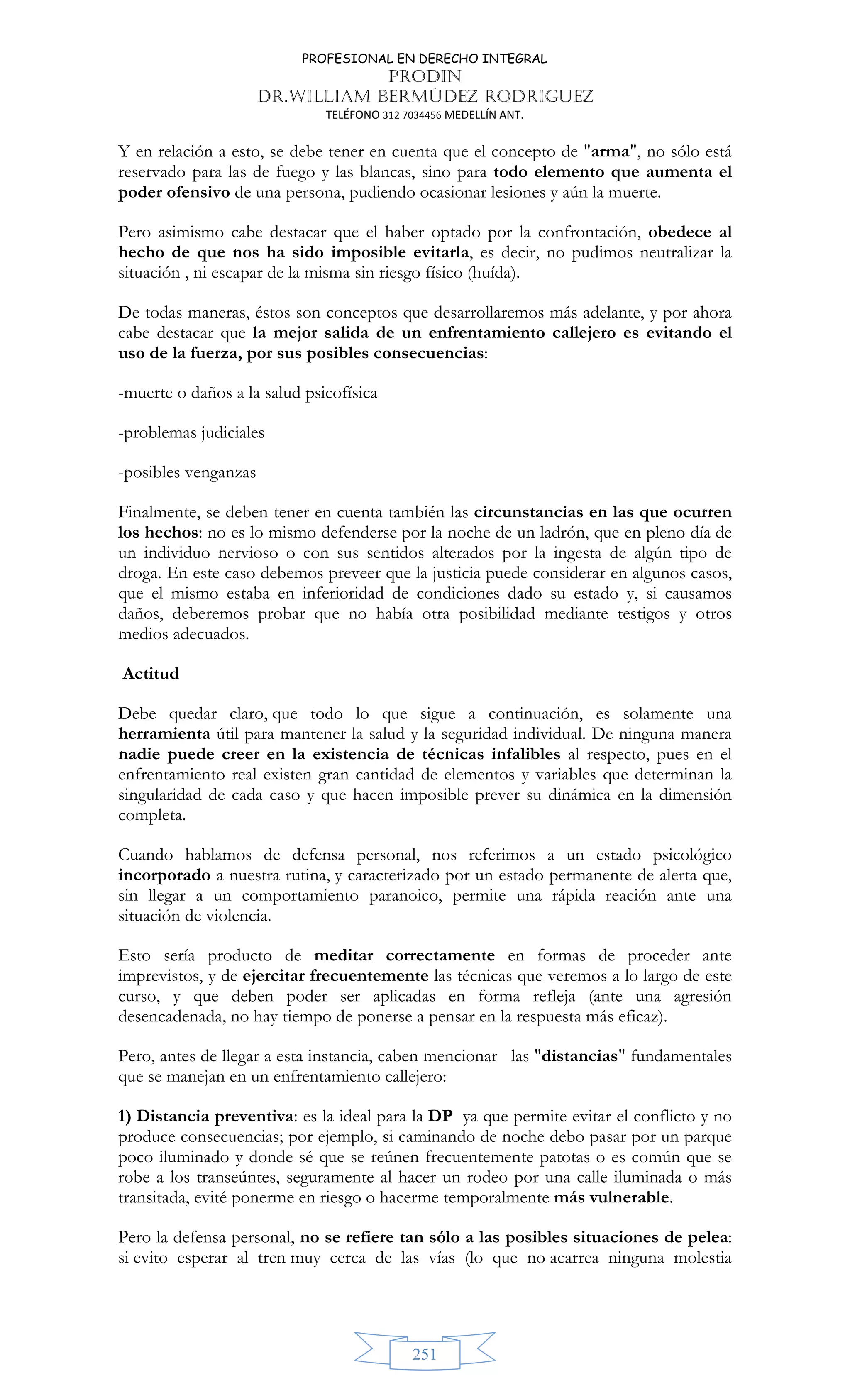 PROFESIONAL EN DERECHO INTEGRAL
PRODIN
DR.WILLIAM BERMÚDEZ RODRIGUEZ
TELÉFONO 312 7034456 MEDELLÍN ANT.
251
Y en relación a esto, se debe tener en cuenta que el concepto de arma, no sólo está
reservado para las de fuego y las blancas, sino para todo elemento que aumenta el
poder ofensivo de una persona, pudiendo ocasionar lesiones y aún la muerte.
Pero asimismo cabe destacar que el haber optado por la confrontación, obedece al
hecho de que nos ha sido imposible evitarla, es decir, no pudimos neutralizar la
situación , ni escapar de la misma sin riesgo físico (huída).
De todas maneras, éstos son conceptos que desarrollaremos más adelante, y por ahora
cabe destacar que la mejor salida de un enfrentamiento callejero es evitando el
uso de la fuerza, por sus posibles consecuencias:
-muerte o daños a la salud psicofísica
-problemas judiciales
-posibles venganzas
Finalmente, se deben tener en cuenta también las circunstancias en las que ocurren
los hechos: no es lo mismo defenderse por la noche de un ladrón, que en pleno día de
un individuo nervioso o con sus sentidos alterados por la ingesta de algún tipo de
droga. En este caso debemos preveer que la justicia puede considerar en algunos casos,
que el mismo estaba en inferioridad de condiciones dado su estado y, si causamos
daños, deberemos probar que no había otra posibilidad mediante testigos y otros
medios adecuados.
Actitud
Debe quedar claro, que todo lo que sigue a continuación, es solamente una
herramienta útil para mantener la salud y la seguridad individual. De ninguna manera
nadie puede creer en la existencia de técnicas infalibles al respecto, pues en el
enfrentamiento real existen gran cantidad de elementos y variables que determinan la
singularidad de cada caso y que hacen imposible prever su dinámica en la dimensión
completa.
Cuando hablamos de defensa personal, nos referimos a un estado psicológico
incorporado a nuestra rutina, y caracterizado por un estado permanente de alerta que,
sin llegar a un comportamiento paranoico, permite una rápida reación ante una
situación de violencia.
Esto sería producto de meditar correctamente en formas de proceder ante
imprevistos, y de ejercitar frecuentemente las técnicas que veremos a lo largo de este
curso, y que deben poder ser aplicadas en forma refleja (ante una agresión
desencadenada, no hay tiempo de ponerse a pensar en la respuesta más eficaz).
Pero, antes de llegar a esta instancia, caben mencionar las distancias fundamentales
que se manejan en un enfrentamiento callejero:
1) Distancia preventiva: es la ideal para la DP ya que permite evitar el conflicto y no
produce consecuencias; por ejemplo, si caminando de noche debo pasar por un parque
poco iluminado y donde sé que se reúnen frecuentemente patotas o es común que se
robe a los transeúntes, seguramente al hacer un rodeo por una calle iluminada o más
transitada, evité ponerme en riesgo o hacerme temporalmente más vulnerable.
Pero la defensa personal, no se refiere tan sólo a las posibles situaciones de pelea:
si evito esperar al tren muy cerca de las vías (lo que no acarrea ninguna molestia
 
