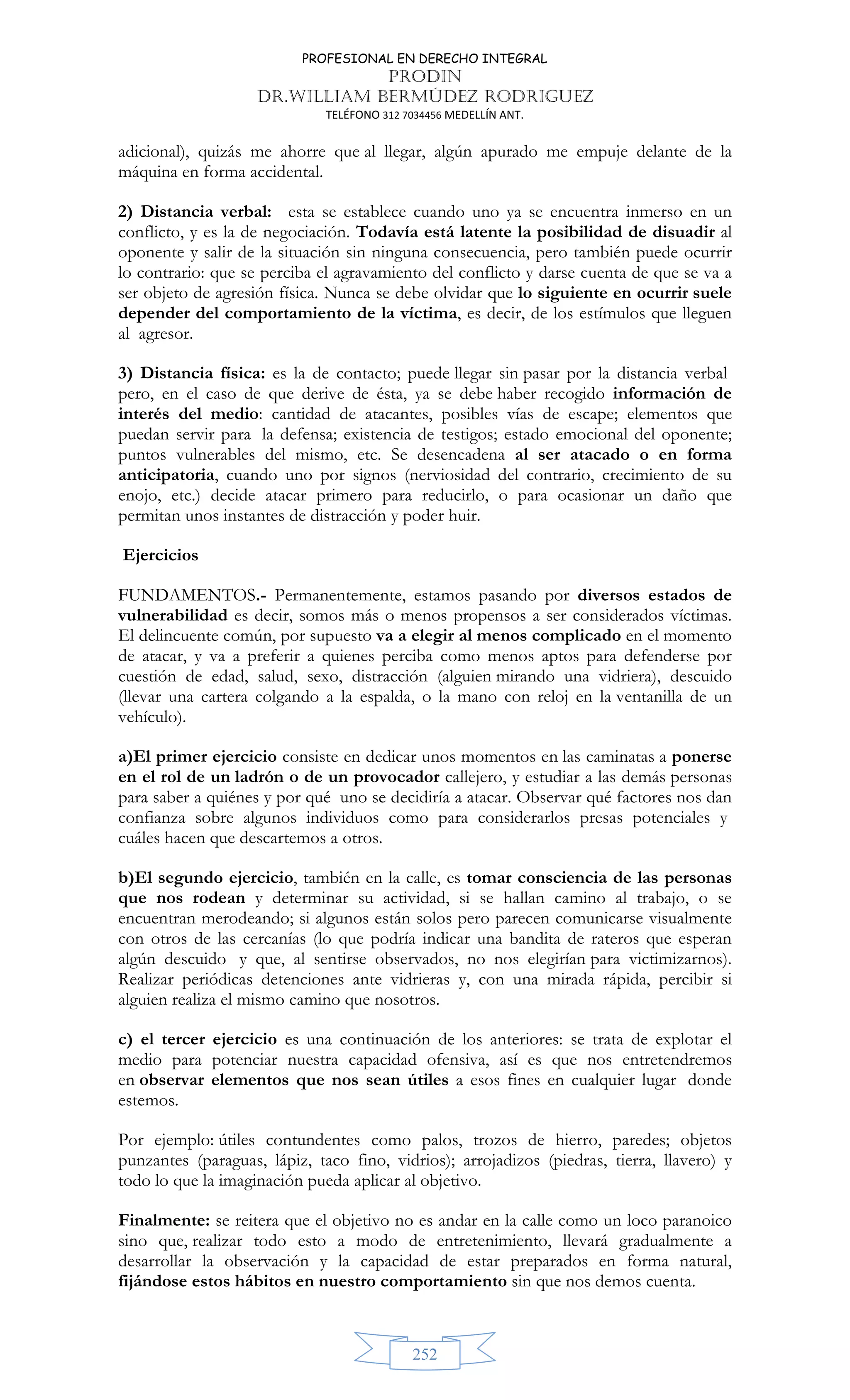 PROFESIONAL EN DERECHO INTEGRAL
PRODIN
DR.WILLIAM BERMÚDEZ RODRIGUEZ
TELÉFONO 312 7034456 MEDELLÍN ANT.
252
adicional), quizás me ahorre que al llegar, algún apurado me empuje delante de la
máquina en forma accidental.
2) Distancia verbal: esta se establece cuando uno ya se encuentra inmerso en un
conflicto, y es la de negociación. Todavía está latente la posibilidad de disuadir al
oponente y salir de la situación sin ninguna consecuencia, pero también puede ocurrir
lo contrario: que se perciba el agravamiento del conflicto y darse cuenta de que se va a
ser objeto de agresión física. Nunca se debe olvidar que lo siguiente en ocurrir suele
depender del comportamiento de la víctima, es decir, de los estímulos que lleguen
al agresor.
3) Distancia física: es la de contacto; puede llegar sin pasar por la distancia verbal
pero, en el caso de que derive de ésta, ya se debe haber recogido información de
interés del medio: cantidad de atacantes, posibles vías de escape; elementos que
puedan servir para la defensa; existencia de testigos; estado emocional del oponente;
puntos vulnerables del mismo, etc. Se desencadena al ser atacado o en forma
anticipatoria, cuando uno por signos (nerviosidad del contrario, crecimiento de su
enojo, etc.) decide atacar primero para reducirlo, o para ocasionar un daño que
permitan unos instantes de distracción y poder huir.
Ejercicios
FUNDAMENTOS.- Permanentemente, estamos pasando por diversos estados de
vulnerabilidad es decir, somos más o menos propensos a ser considerados víctimas.
El delincuente común, por supuesto va a elegir al menos complicado en el momento
de atacar, y va a preferir a quienes perciba como menos aptos para defenderse por
cuestión de edad, salud, sexo, distracción (alguien mirando una vidriera), descuido
(llevar una cartera colgando a la espalda, o la mano con reloj en la ventanilla de un
vehículo).
a)El primer ejercicio consiste en dedicar unos momentos en las caminatas a ponerse
en el rol de un ladrón o de un provocador callejero, y estudiar a las demás personas
para saber a quiénes y por qué uno se decidiría a atacar. Observar qué factores nos dan
confianza sobre algunos individuos como para considerarlos presas potenciales y
cuáles hacen que descartemos a otros.
b)El segundo ejercicio, también en la calle, es tomar consciencia de las personas
que nos rodean y determinar su actividad, si se hallan camino al trabajo, o se
encuentran merodeando; si algunos están solos pero parecen comunicarse visualmente
con otros de las cercanías (lo que podría indicar una bandita de rateros que esperan
algún descuido y que, al sentirse observados, no nos elegirían para victimizarnos).
Realizar periódicas detenciones ante vidrieras y, con una mirada rápida, percibir si
alguien realiza el mismo camino que nosotros.
c) el tercer ejercicio es una continuación de los anteriores: se trata de explotar el
medio para potenciar nuestra capacidad ofensiva, así es que nos entretendremos
en observar elementos que nos sean útiles a esos fines en cualquier lugar donde
estemos.
Por ejemplo: útiles contundentes como palos, trozos de hierro, paredes; objetos
punzantes (paraguas, lápiz, taco fino, vidrios); arrojadizos (piedras, tierra, llavero) y
todo lo que la imaginación pueda aplicar al objetivo.
Finalmente: se reitera que el objetivo no es andar en la calle como un loco paranoico
sino que, realizar todo esto a modo de entretenimiento, llevará gradualmente a
desarrollar la observación y la capacidad de estar preparados en forma natural,
fijándose estos hábitos en nuestro comportamiento sin que nos demos cuenta.
 