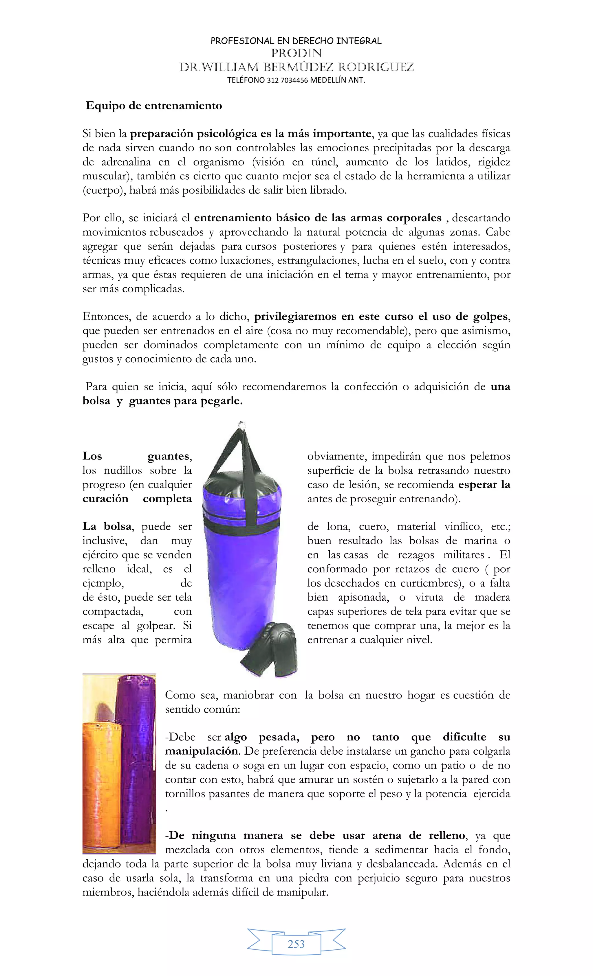 PROFESIONAL EN DERECHO INTEGRAL
PRODIN
DR.WILLIAM BERMÚDEZ RODRIGUEZ
TELÉFONO 312 7034456 MEDELLÍN ANT.
253
Equipo de entrenamiento
Si bien la preparación psicológica es la más importante, ya que las cualidades físicas
de nada sirven cuando no son controlables las emociones precipitadas por la descarga
de adrenalina en el organismo (visión en túnel, aumento de los latidos, rigidez
muscular), también es cierto que cuanto mejor sea el estado de la herramienta a utilizar
(cuerpo), habrá más posibilidades de salir bien librado.
Por ello, se iniciará el entrenamiento básico de las armas corporales , descartando
movimientos rebuscados y aprovechando la natural potencia de algunas zonas. Cabe
agregar que serán dejadas para cursos posteriores y para quienes estén interesados,
técnicas muy eficaces como luxaciones, estrangulaciones, lucha en el suelo, con y contra
armas, ya que éstas requieren de una iniciación en el tema y mayor entrenamiento, por
ser más complicadas.
Entonces, de acuerdo a lo dicho, privilegiaremos en este curso el uso de golpes,
que pueden ser entrenados en el aire (cosa no muy recomendable), pero que asimismo,
pueden ser dominados completamente con un mínimo de equipo a elección según
gustos y conocimiento de cada uno.
Para quien se inicia, aquí sólo recomendaremos la confección o adquisición de una
bolsa y guantes para pegarle.
Los guantes, obviamente, impedirán que nos pelemos
los nudillos sobre la superficie de la bolsa retrasando nuestro
progreso (en cualquier caso de lesión, se recomienda esperar la
curación completa antes de proseguir entrenando).
La bolsa, puede ser de lona, cuero, material vinílico, etc.;
inclusive, dan muy buen resultado las bolsas de marina o
ejército que se venden en las casas de rezagos militares . El
relleno ideal, es el conformado por retazos de cuero ( por
ejemplo, de los desechados en curtiembres), o a falta
de ésto, puede ser tela bien apisonada, o viruta de madera
compactada, con capas superiores de tela para evitar que se
escape al golpear. Si tenemos que comprar una, la mejor es la
más alta que permita entrenar a cualquier nivel.
Como sea, maniobrar con la bolsa en nuestro hogar es cuestión de
sentido común:
-Debe ser algo pesada, pero no tanto que dificulte su
manipulación. De preferencia debe instalarse un gancho para colgarla
de su cadena o soga en un lugar con espacio, como un patio o de no
contar con esto, habrá que amurar un sostén o sujetarlo a la pared con
tornillos pasantes de manera que soporte el peso y la potencia ejercida
.
-De ninguna manera se debe usar arena de relleno, ya que
mezclada con otros elementos, tiende a sedimentar hacia el fondo,
dejando toda la parte superior de la bolsa muy liviana y desbalanceada. Además en el
caso de usarla sola, la transforma en una piedra con perjuicio seguro para nuestros
miembros, haciéndola además difícil de manipular.
 