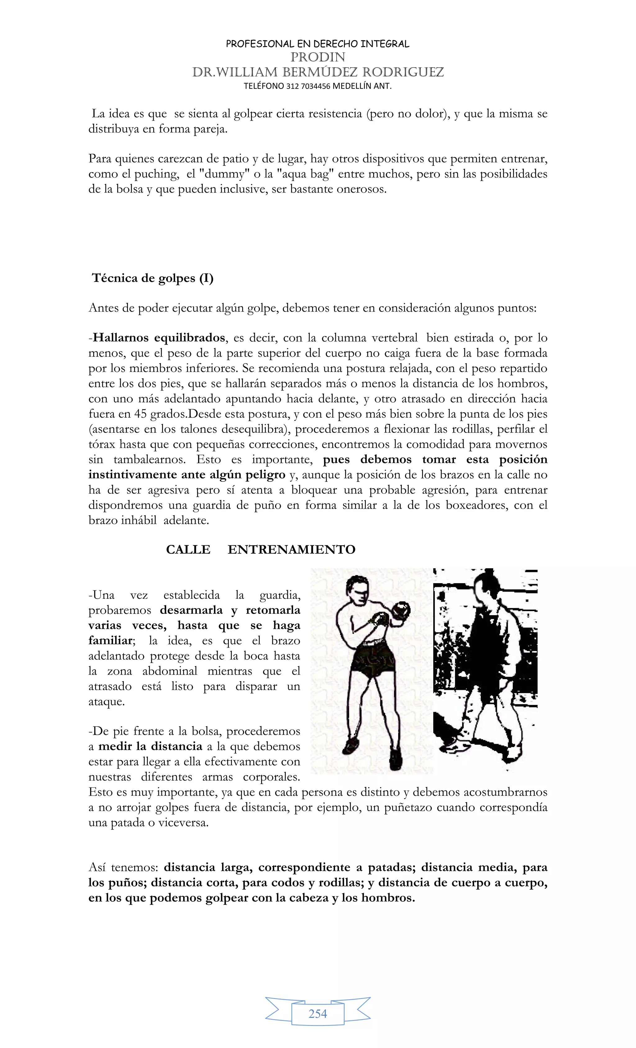 PROFESIONAL EN DERECHO INTEGRAL
PRODIN
DR.WILLIAM BERMÚDEZ RODRIGUEZ
TELÉFONO 312 7034456 MEDELLÍN ANT.
254
La idea es que se sienta al golpear cierta resistencia (pero no dolor), y que la misma se
distribuya en forma pareja.
Para quienes carezcan de patio y de lugar, hay otros dispositivos que permiten entrenar,
como el puching, el dummy o la aqua bag entre muchos, pero sin las posibilidades
de la bolsa y que pueden inclusive, ser bastante onerosos.
Técnica de golpes (I)
Antes de poder ejecutar algún golpe, debemos tener en consideración algunos puntos:
-Hallarnos equilibrados, es decir, con la columna vertebral bien estirada o, por lo
menos, que el peso de la parte superior del cuerpo no caiga fuera de la base formada
por los miembros inferiores. Se recomienda una postura relajada, con el peso repartido
entre los dos pies, que se hallarán separados más o menos la distancia de los hombros,
con uno más adelantado apuntando hacia delante, y otro atrasado en dirección hacia
fuera en 45 grados.Desde esta postura, y con el peso más bien sobre la punta de los pies
(asentarse en los talones desequilibra), procederemos a flexionar las rodillas, perfilar el
tórax hasta que con pequeñas correcciones, encontremos la comodidad para movernos
sin tambalearnos. Esto es importante, pues debemos tomar esta posición
instintivamente ante algún peligro y, aunque la posición de los brazos en la calle no
ha de ser agresiva pero sí atenta a bloquear una probable agresión, para entrenar
dispondremos una guardia de puño en forma similar a la de los boxeadores, con el
brazo inhábil adelante.
CALLE ENTRENAMIENTO
-Una vez establecida la guardia,
probaremos desarmarla y retomarla
varias veces, hasta que se haga
familiar; la idea, es que el brazo
adelantado protege desde la boca hasta
la zona abdominal mientras que el
atrasado está listo para disparar un
ataque.
-De pie frente a la bolsa, procederemos
a medir la distancia a la que debemos
estar para llegar a ella efectivamente con
nuestras diferentes armas corporales.
Esto es muy importante, ya que en cada persona es distinto y debemos acostumbrarnos
a no arrojar golpes fuera de distancia, por ejemplo, un puñetazo cuando correspondía
una patada o viceversa.
Así tenemos: distancia larga, correspondiente a patadas; distancia media, para
los puños; distancia corta, para codos y rodillas; y distancia de cuerpo a cuerpo,
en los que podemos golpear con la cabeza y los hombros.
 