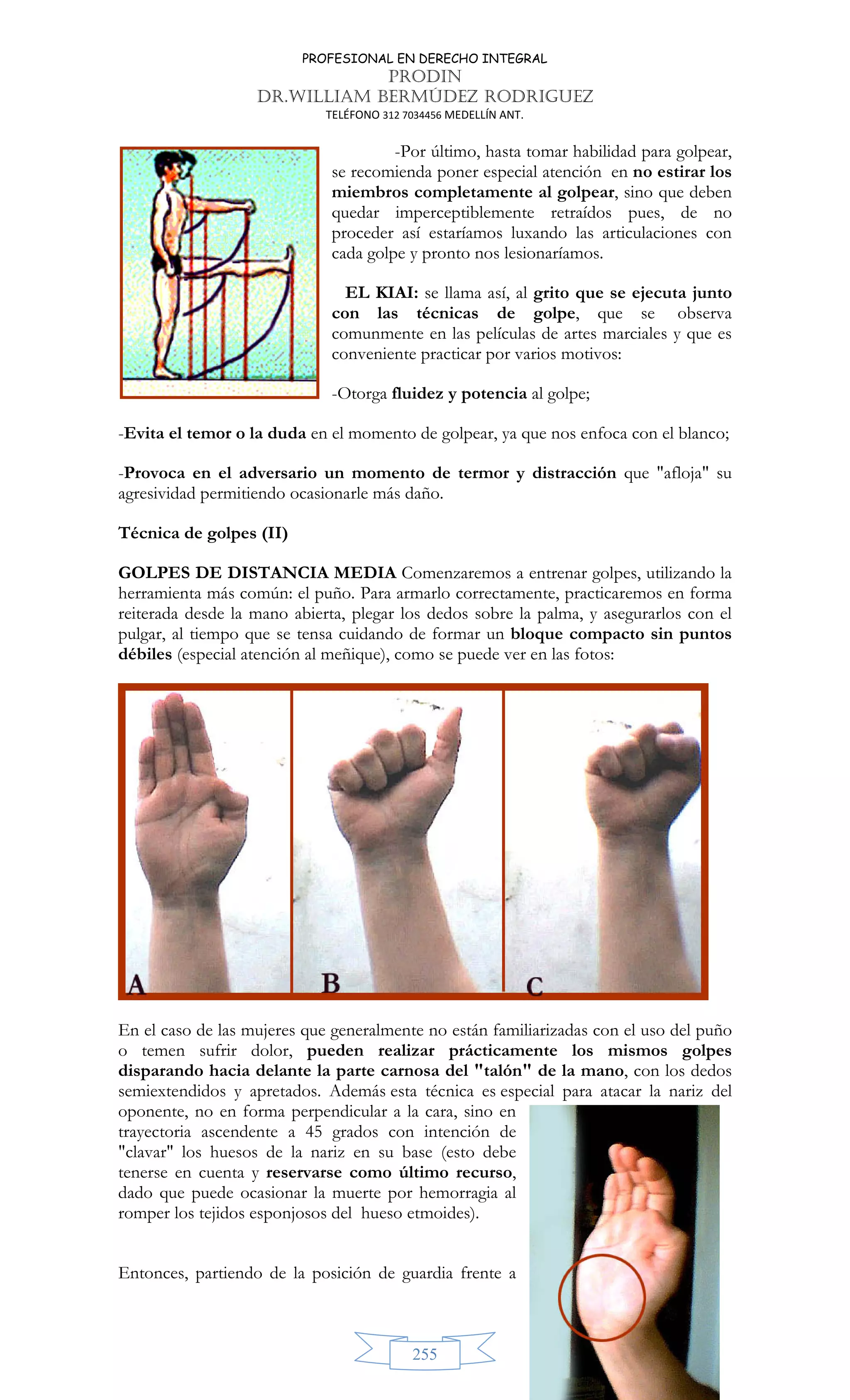 PROFESIONAL EN DERECHO INTEGRAL
PRODIN
DR.WILLIAM BERMÚDEZ RODRIGUEZ
TELÉFONO 312 7034456 MEDELLÍN ANT.
255
-Por último, hasta tomar habilidad para golpear,
se recomienda poner especial atención en no estirar los
miembros completamente al golpear, sino que deben
quedar imperceptiblemente retraídos pues, de no
proceder así estaríamos luxando las articulaciones con
cada golpe y pronto nos lesionaríamos.
EL KIAI: se llama así, al grito que se ejecuta junto
con las técnicas de golpe, que se observa
comunmente en las películas de artes marciales y que es
conveniente practicar por varios motivos:
-Otorga fluidez y potencia al golpe;
-Evita el temor o la duda en el momento de golpear, ya que nos enfoca con el blanco;
-Provoca en el adversario un momento de termor y distracción que afloja su
agresividad permitiendo ocasionarle más daño.
Técnica de golpes (II)
GOLPES DE DISTANCIA MEDIA Comenzaremos a entrenar golpes, utilizando la
herramienta más común: el puño. Para armarlo correctamente, practicaremos en forma
reiterada desde la mano abierta, plegar los dedos sobre la palma, y asegurarlos con el
pulgar, al tiempo que se tensa cuidando de formar un bloque compacto sin puntos
débiles (especial atención al meñique), como se puede ver en las fotos:
En el caso de las mujeres que generalmente no están familiarizadas con el uso del puño
o temen sufrir dolor, pueden realizar prácticamente los mismos golpes
disparando hacia delante la parte carnosa del talón de la mano, con los dedos
semiextendidos y apretados. Además esta técnica es especial para atacar la nariz del
oponente, no en forma perpendicular a la cara, sino en
trayectoria ascendente a 45 grados con intención de
clavar los huesos de la nariz en su base (esto debe
tenerse en cuenta y reservarse como último recurso,
dado que puede ocasionar la muerte por hemorragia al
romper los tejidos esponjosos del hueso etmoides).
Entonces, partiendo de la posición de guardia frente a
 