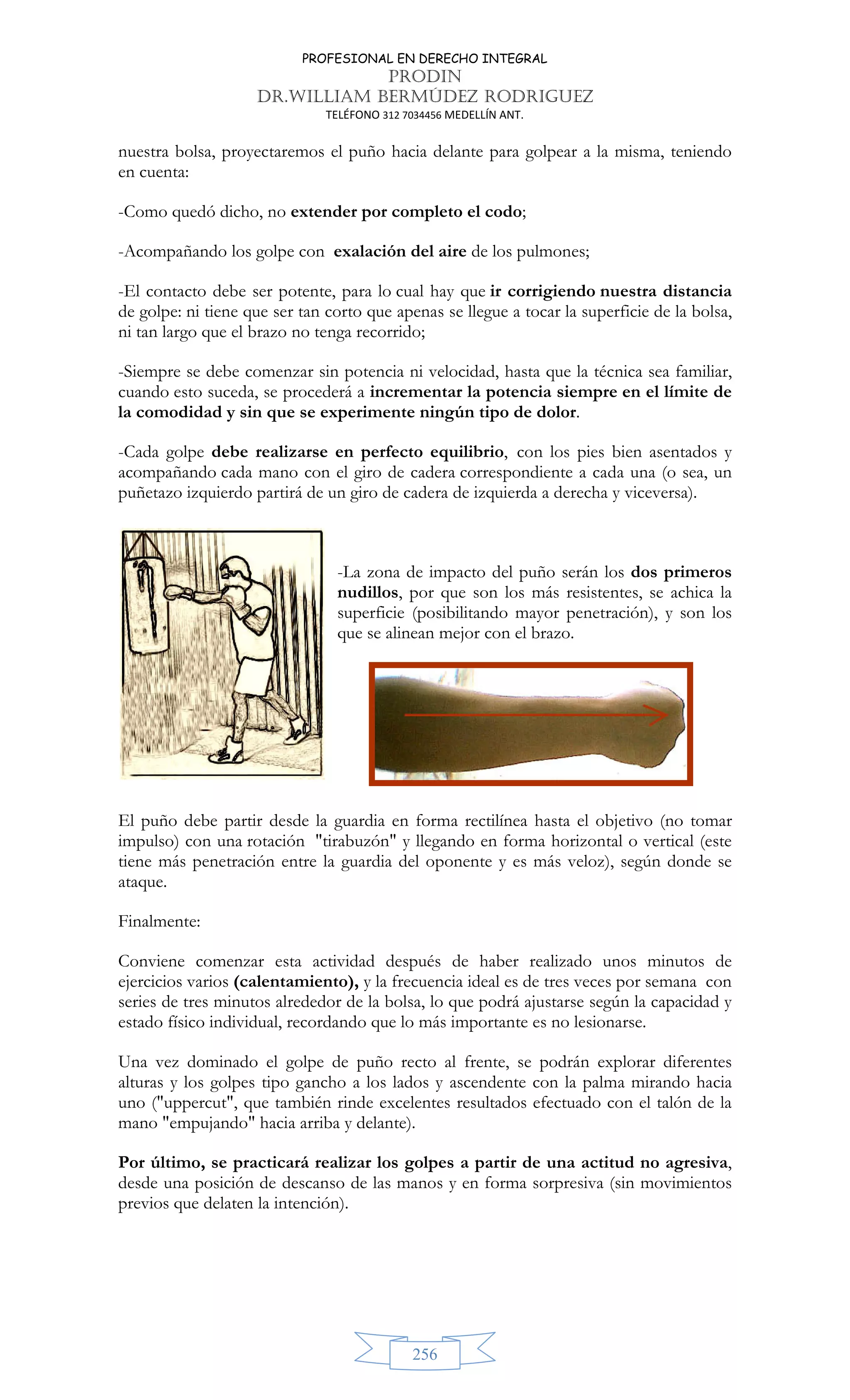 PROFESIONAL EN DERECHO INTEGRAL
PRODIN
DR.WILLIAM BERMÚDEZ RODRIGUEZ
TELÉFONO 312 7034456 MEDELLÍN ANT.
256
nuestra bolsa, proyectaremos el puño hacia delante para golpear a la misma, teniendo
en cuenta:
-Como quedó dicho, no extender por completo el codo;
-Acompañando los golpe con exalación del aire de los pulmones;
-El contacto debe ser potente, para lo cual hay que ir corrigiendo nuestra distancia
de golpe: ni tiene que ser tan corto que apenas se llegue a tocar la superficie de la bolsa,
ni tan largo que el brazo no tenga recorrido;
-Siempre se debe comenzar sin potencia ni velocidad, hasta que la técnica sea familiar,
cuando esto suceda, se procederá a incrementar la potencia siempre en el límite de
la comodidad y sin que se experimente ningún tipo de dolor.
-Cada golpe debe realizarse en perfecto equilibrio, con los pies bien asentados y
acompañando cada mano con el giro de cadera correspondiente a cada una (o sea, un
puñetazo izquierdo partirá de un giro de cadera de izquierda a derecha y viceversa).
-La zona de impacto del puño serán los dos primeros
nudillos, por que son los más resistentes, se achica la
superficie (posibilitando mayor penetración), y son los
que se alinean mejor con el brazo.
El puño debe partir desde la guardia en forma rectilínea hasta el objetivo (no tomar
impulso) con una rotación tirabuzón y llegando en forma horizontal o vertical (este
tiene más penetración entre la guardia del oponente y es más veloz), según donde se
ataque.
Finalmente:
Conviene comenzar esta actividad después de haber realizado unos minutos de
ejercicios varios (calentamiento), y la frecuencia ideal es de tres veces por semana con
series de tres minutos alrededor de la bolsa, lo que podrá ajustarse según la capacidad y
estado físico individual, recordando que lo más importante es no lesionarse.
Una vez dominado el golpe de puño recto al frente, se podrán explorar diferentes
alturas y los golpes tipo gancho a los lados y ascendente con la palma mirando hacia
uno (uppercut, que también rinde excelentes resultados efectuado con el talón de la
mano empujando hacia arriba y delante).
Por último, se practicará realizar los golpes a partir de una actitud no agresiva,
desde una posición de descanso de las manos y en forma sorpresiva (sin movimientos
previos que delaten la intención).
 