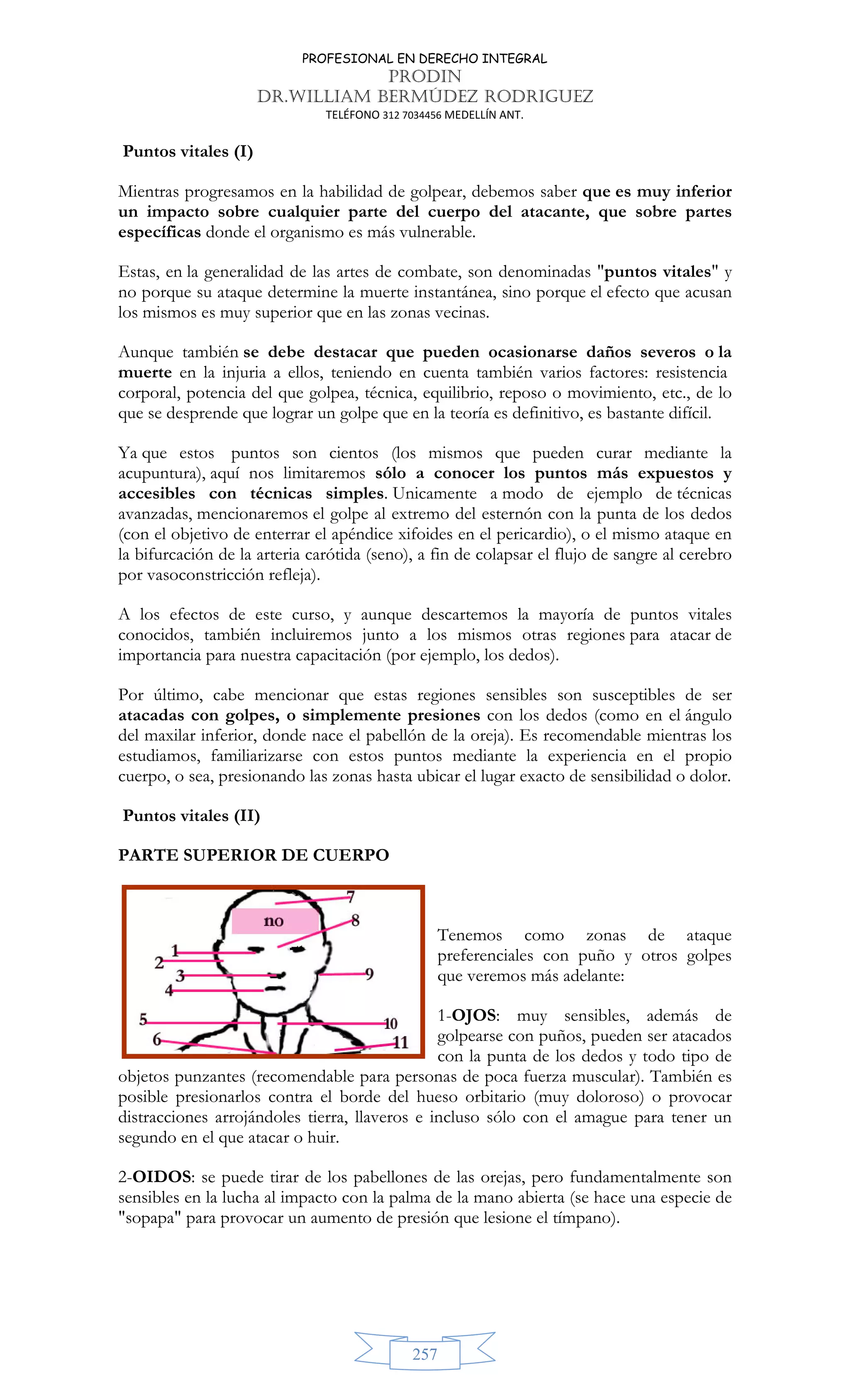 PROFESIONAL EN DERECHO INTEGRAL
PRODIN
DR.WILLIAM BERMÚDEZ RODRIGUEZ
TELÉFONO 312 7034456 MEDELLÍN ANT.
257
Puntos vitales (I)
Mientras progresamos en la habilidad de golpear, debemos saber que es muy inferior
un impacto sobre cualquier parte del cuerpo del atacante, que sobre partes
específicas donde el organismo es más vulnerable.
Estas, en la generalidad de las artes de combate, son denominadas puntos vitales y
no porque su ataque determine la muerte instantánea, sino porque el efecto que acusan
los mismos es muy superior que en las zonas vecinas.
Aunque también se debe destacar que pueden ocasionarse daños severos o la
muerte en la injuria a ellos, teniendo en cuenta también varios factores: resistencia
corporal, potencia del que golpea, técnica, equilibrio, reposo o movimiento, etc., de lo
que se desprende que lograr un golpe que en la teoría es definitivo, es bastante difícil.
Ya que estos puntos son cientos (los mismos que pueden curar mediante la
acupuntura), aquí nos limitaremos sólo a conocer los puntos más expuestos y
accesibles con técnicas simples. Unicamente a modo de ejemplo de técnicas
avanzadas, mencionaremos el golpe al extremo del esternón con la punta de los dedos
(con el objetivo de enterrar el apéndice xifoides en el pericardio), o el mismo ataque en
la bifurcación de la arteria carótida (seno), a fin de colapsar el flujo de sangre al cerebro
por vasoconstricción refleja).
A los efectos de este curso, y aunque descartemos la mayoría de puntos vitales
conocidos, también incluiremos junto a los mismos otras regiones para atacar de
importancia para nuestra capacitación (por ejemplo, los dedos).
Por último, cabe mencionar que estas regiones sensibles son susceptibles de ser
atacadas con golpes, o simplemente presiones con los dedos (como en el ángulo
del maxilar inferior, donde nace el pabellón de la oreja). Es recomendable mientras los
estudiamos, familiarizarse con estos puntos mediante la experiencia en el propio
cuerpo, o sea, presionando las zonas hasta ubicar el lugar exacto de sensibilidad o dolor.
Puntos vitales (II)
PARTE SUPERIOR DE CUERPO
Tenemos como zonas de ataque
preferenciales con puño y otros golpes
que veremos más adelante:
1-OJOS: muy sensibles, además de
golpearse con puños, pueden ser atacados
con la punta de los dedos y todo tipo de
objetos punzantes (recomendable para personas de poca fuerza muscular). También es
posible presionarlos contra el borde del hueso orbitario (muy doloroso) o provocar
distracciones arrojándoles tierra, llaveros e incluso sólo con el amague para tener un
segundo en el que atacar o huir.
2-OIDOS: se puede tirar de los pabellones de las orejas, pero fundamentalmente son
sensibles en la lucha al impacto con la palma de la mano abierta (se hace una especie de
sopapa para provocar un aumento de presión que lesione el tímpano).
 