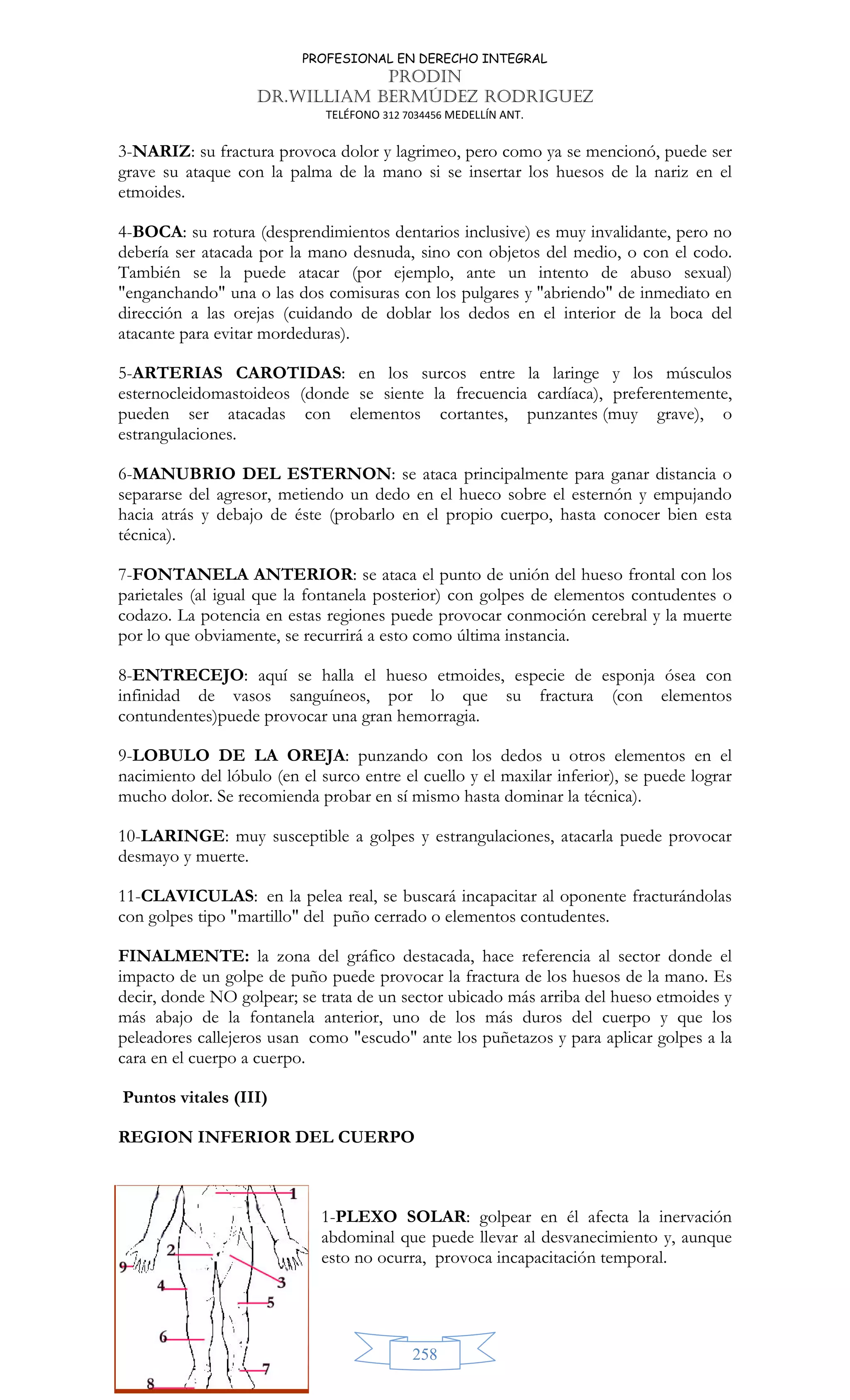 PROFESIONAL EN DERECHO INTEGRAL
PRODIN
DR.WILLIAM BERMÚDEZ RODRIGUEZ
TELÉFONO 312 7034456 MEDELLÍN ANT.
258
3-NARIZ: su fractura provoca dolor y lagrimeo, pero como ya se mencionó, puede ser
grave su ataque con la palma de la mano si se insertar los huesos de la nariz en el
etmoides.
4-BOCA: su rotura (desprendimientos dentarios inclusive) es muy invalidante, pero no
debería ser atacada por la mano desnuda, sino con objetos del medio, o con el codo.
También se la puede atacar (por ejemplo, ante un intento de abuso sexual)
enganchando una o las dos comisuras con los pulgares y abriendo de inmediato en
dirección a las orejas (cuidando de doblar los dedos en el interior de la boca del
atacante para evitar mordeduras).
5-ARTERIAS CAROTIDAS: en los surcos entre la laringe y los músculos
esternocleidomastoideos (donde se siente la frecuencia cardíaca), preferentemente,
pueden ser atacadas con elementos cortantes, punzantes (muy grave), o
estrangulaciones.
6-MANUBRIO DEL ESTERNON: se ataca principalmente para ganar distancia o
separarse del agresor, metiendo un dedo en el hueco sobre el esternón y empujando
hacia atrás y debajo de éste (probarlo en el propio cuerpo, hasta conocer bien esta
técnica).
7-FONTANELA ANTERIOR: se ataca el punto de unión del hueso frontal con los
parietales (al igual que la fontanela posterior) con golpes de elementos contudentes o
codazo. La potencia en estas regiones puede provocar conmoción cerebral y la muerte
por lo que obviamente, se recurrirá a esto como última instancia.
8-ENTRECEJO: aquí se halla el hueso etmoides, especie de esponja ósea con
infinidad de vasos sanguíneos, por lo que su fractura (con elementos
contundentes)puede provocar una gran hemorragia.
9-LOBULO DE LA OREJA: punzando con los dedos u otros elementos en el
nacimiento del lóbulo (en el surco entre el cuello y el maxilar inferior), se puede lograr
mucho dolor. Se recomienda probar en sí mismo hasta dominar la técnica).
10-LARINGE: muy susceptible a golpes y estrangulaciones, atacarla puede provocar
desmayo y muerte.
11-CLAVICULAS: en la pelea real, se buscará incapacitar al oponente fracturándolas
con golpes tipo martillo del puño cerrado o elementos contudentes.
FINALMENTE: la zona del gráfico destacada, hace referencia al sector donde el
impacto de un golpe de puño puede provocar la fractura de los huesos de la mano. Es
decir, donde NO golpear; se trata de un sector ubicado más arriba del hueso etmoides y
más abajo de la fontanela anterior, uno de los más duros del cuerpo y que los
peleadores callejeros usan como escudo ante los puñetazos y para aplicar golpes a la
cara en el cuerpo a cuerpo.
Puntos vitales (III)
REGION INFERIOR DEL CUERPO
1-PLEXO SOLAR: golpear en él afecta la inervación
abdominal que puede llevar al desvanecimiento y, aunque
esto no ocurra, provoca incapacitación temporal.
 