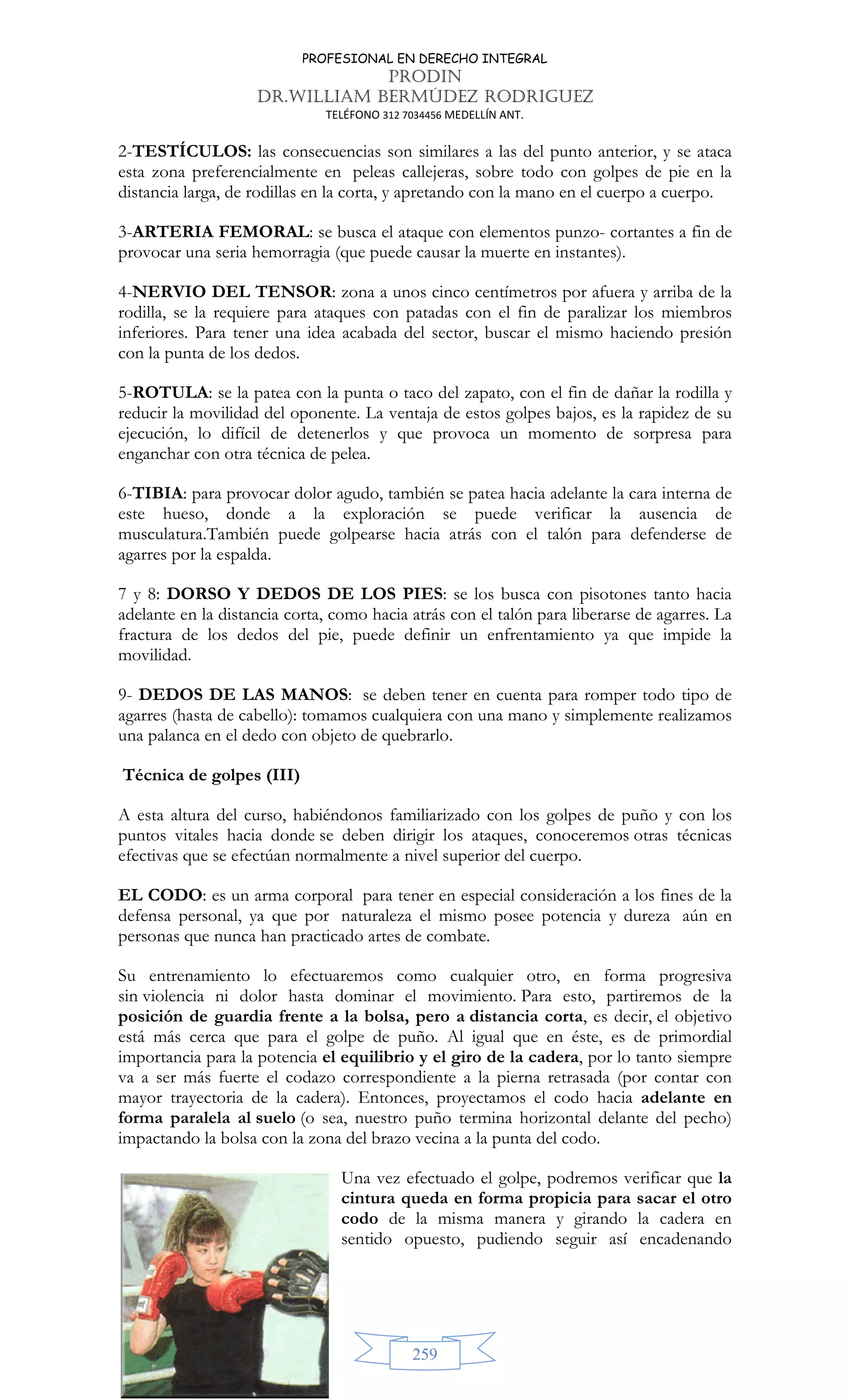 PROFESIONAL EN DERECHO INTEGRAL
PRODIN
DR.WILLIAM BERMÚDEZ RODRIGUEZ
TELÉFONO 312 7034456 MEDELLÍN ANT.
259
2-TESTÍCULOS: las consecuencias son similares a las del punto anterior, y se ataca
esta zona preferencialmente en peleas callejeras, sobre todo con golpes de pie en la
distancia larga, de rodillas en la corta, y apretando con la mano en el cuerpo a cuerpo.
3-ARTERIA FEMORAL: se busca el ataque con elementos punzo- cortantes a fin de
provocar una seria hemorragia (que puede causar la muerte en instantes).
4-NERVIO DEL TENSOR: zona a unos cinco centímetros por afuera y arriba de la
rodilla, se la requiere para ataques con patadas con el fin de paralizar los miembros
inferiores. Para tener una idea acabada del sector, buscar el mismo haciendo presión
con la punta de los dedos.
5-ROTULA: se la patea con la punta o taco del zapato, con el fin de dañar la rodilla y
reducir la movilidad del oponente. La ventaja de estos golpes bajos, es la rapidez de su
ejecución, lo difícil de detenerlos y que provoca un momento de sorpresa para
enganchar con otra técnica de pelea.
6-TIBIA: para provocar dolor agudo, también se patea hacia adelante la cara interna de
este hueso, donde a la exploración se puede verificar la ausencia de
musculatura.También puede golpearse hacia atrás con el talón para defenderse de
agarres por la espalda.
7 y 8: DORSO Y DEDOS DE LOS PIES: se los busca con pisotones tanto hacia
adelante en la distancia corta, como hacia atrás con el talón para liberarse de agarres. La
fractura de los dedos del pie, puede definir un enfrentamiento ya que impide la
movilidad.
9- DEDOS DE LAS MANOS: se deben tener en cuenta para romper todo tipo de
agarres (hasta de cabello): tomamos cualquiera con una mano y simplemente realizamos
una palanca en el dedo con objeto de quebrarlo.
Técnica de golpes (III)
A esta altura del curso, habiéndonos familiarizado con los golpes de puño y con los
puntos vitales hacia donde se deben dirigir los ataques, conoceremos otras técnicas
efectivas que se efectúan normalmente a nivel superior del cuerpo.
EL CODO: es un arma corporal para tener en especial consideración a los fines de la
defensa personal, ya que por naturaleza el mismo posee potencia y dureza aún en
personas que nunca han practicado artes de combate.
Su entrenamiento lo efectuaremos como cualquier otro, en forma progresiva
sin violencia ni dolor hasta dominar el movimiento. Para esto, partiremos de la
posición de guardia frente a la bolsa, pero a distancia corta, es decir, el objetivo
está más cerca que para el golpe de puño. Al igual que en éste, es de primordial
importancia para la potencia el equilibrio y el giro de la cadera, por lo tanto siempre
va a ser más fuerte el codazo correspondiente a la pierna retrasada (por contar con
mayor trayectoria de la cadera). Entonces, proyectamos el codo hacia adelante en
forma paralela al suelo (o sea, nuestro puño termina horizontal delante del pecho)
impactando la bolsa con la zona del brazo vecina a la punta del codo.
Una vez efectuado el golpe, podremos verificar que la
cintura queda en forma propicia para sacar el otro
codo de la misma manera y girando la cadera en
sentido opuesto, pudiendo seguir así encadenando
 