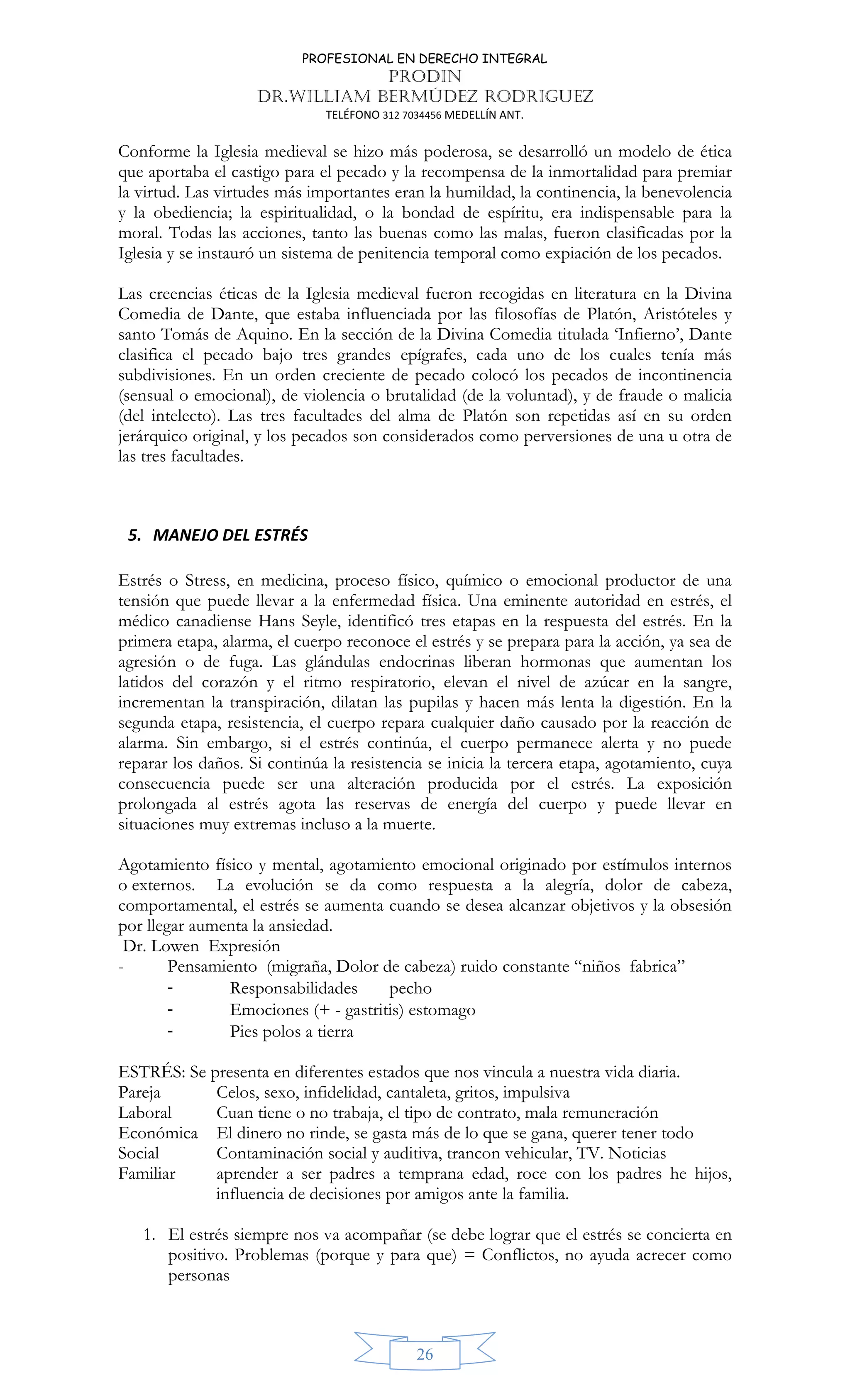 PROFESIONAL EN DERECHO INTEGRAL
PRODIN
DR.WILLIAM BERMÚDEZ RODRIGUEZ
TELÉFONO 312 7034456 MEDELLÍN ANT.
26
Conforme la Iglesia medieval se hizo más poderosa, se desarrolló un modelo de ética
que aportaba el castigo para el pecado y la recompensa de la inmortalidad para premiar
la virtud. Las virtudes más importantes eran la humildad, la continencia, la benevolencia
y la obediencia; la espiritualidad, o la bondad de espíritu, era indispensable para la
moral. Todas las acciones, tanto las buenas como las malas, fueron clasificadas por la
Iglesia y se instauró un sistema de penitencia temporal como expiación de los pecados.
Las creencias éticas de la Iglesia medieval fueron recogidas en literatura en la Divina
Comedia de Dante, que estaba influenciada por las filosofías de Platón, Aristóteles y
santo Tomás de Aquino. En la sección de la Divina Comedia titulada ‘Infierno’, Dante
clasifica el pecado bajo tres grandes epígrafes, cada uno de los cuales tenía más
subdivisiones. En un orden creciente de pecado colocó los pecados de incontinencia
(sensual o emocional), de violencia o brutalidad (de la voluntad), y de fraude o malicia
(del intelecto). Las tres facultades del alma de Platón son repetidas así en su orden
jerárquico original, y los pecados son considerados como perversiones de una u otra de
las tres facultades.
5. MANEJO DEL ESTRÉS
Estrés o Stress, en medicina, proceso físico, químico o emocional productor de una
tensión que puede llevar a la enfermedad física. Una eminente autoridad en estrés, el
médico canadiense Hans Seyle, identificó tres etapas en la respuesta del estrés. En la
primera etapa, alarma, el cuerpo reconoce el estrés y se prepara para la acción, ya sea de
agresión o de fuga. Las glándulas endocrinas liberan hormonas que aumentan los
latidos del corazón y el ritmo respiratorio, elevan el nivel de azúcar en la sangre,
incrementan la transpiración, dilatan las pupilas y hacen más lenta la digestión. En la
segunda etapa, resistencia, el cuerpo repara cualquier daño causado por la reacción de
alarma. Sin embargo, si el estrés continúa, el cuerpo permanece alerta y no puede
reparar los daños. Si continúa la resistencia se inicia la tercera etapa, agotamiento, cuya
consecuencia puede ser una alteración producida por el estrés. La exposición
prolongada al estrés agota las reservas de energía del cuerpo y puede llevar en
situaciones muy extremas incluso a la muerte.
Agotamiento físico y mental, agotamiento emocional originado por estímulos internos
o externos. La evolución se da como respuesta a la alegría, dolor de cabeza,
comportamental, el estrés se aumenta cuando se desea alcanzar objetivos y la obsesión
por llegar aumenta la ansiedad.
Dr. Lowen Expresión
- Pensamiento (migraña, Dolor de cabeza) ruido constante “niños fabrica”
- Responsabilidades pecho
- Emociones (+ - gastritis) estomago
- Pies polos a tierra
ESTRÉS: Se presenta en diferentes estados que nos vincula a nuestra vida diaria.
Pareja Celos, sexo, infidelidad, cantaleta, gritos, impulsiva
Laboral Cuan tiene o no trabaja, el tipo de contrato, mala remuneración
Económica El dinero no rinde, se gasta más de lo que se gana, querer tener todo
Social Contaminación social y auditiva, trancon vehicular, TV. Noticias
Familiar aprender a ser padres a temprana edad, roce con los padres he hijos,
influencia de decisiones por amigos ante la familia.
1. El estrés siempre nos va acompañar (se debe lograr que el estrés se concierta en
positivo. Problemas (porque y para que) = Conflictos, no ayuda acrecer como
personas
 