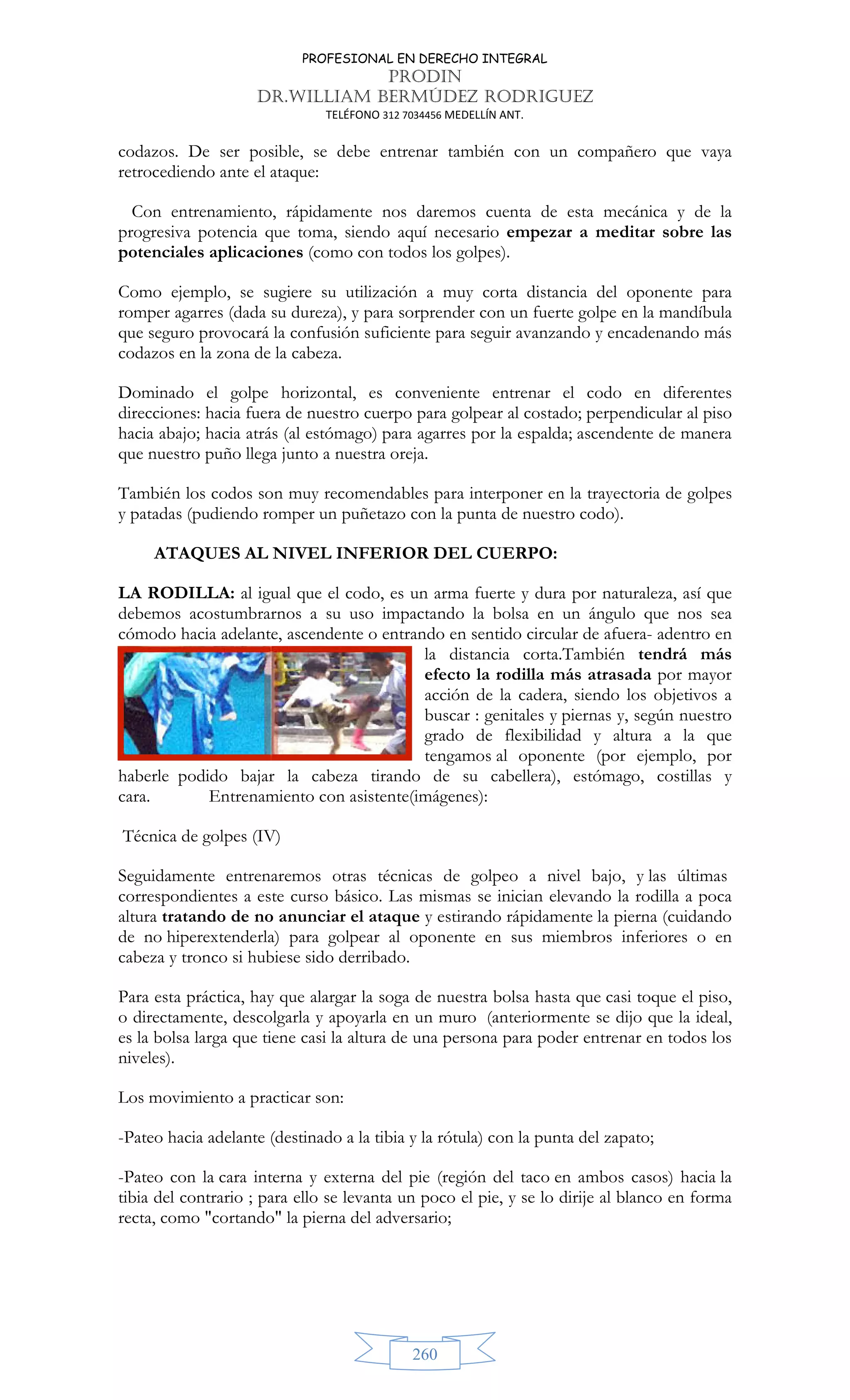 PROFESIONAL EN DERECHO INTEGRAL
PRODIN
DR.WILLIAM BERMÚDEZ RODRIGUEZ
TELÉFONO 312 7034456 MEDELLÍN ANT.
260
codazos. De ser posible, se debe entrenar también con un compañero que vaya
retrocediendo ante el ataque:
Con entrenamiento, rápidamente nos daremos cuenta de esta mecánica y de la
progresiva potencia que toma, siendo aquí necesario empezar a meditar sobre las
potenciales aplicaciones (como con todos los golpes).
Como ejemplo, se sugiere su utilización a muy corta distancia del oponente para
romper agarres (dada su dureza), y para sorprender con un fuerte golpe en la mandíbula
que seguro provocará la confusión suficiente para seguir avanzando y encadenando más
codazos en la zona de la cabeza.
Dominado el golpe horizontal, es conveniente entrenar el codo en diferentes
direcciones: hacia fuera de nuestro cuerpo para golpear al costado; perpendicular al piso
hacia abajo; hacia atrás (al estómago) para agarres por la espalda; ascendente de manera
que nuestro puño llega junto a nuestra oreja.
También los codos son muy recomendables para interponer en la trayectoria de golpes
y patadas (pudiendo romper un puñetazo con la punta de nuestro codo).
ATAQUES AL NIVEL INFERIOR DEL CUERPO:
LA RODILLA: al igual que el codo, es un arma fuerte y dura por naturaleza, así que
debemos acostumbrarnos a su uso impactando la bolsa en un ángulo que nos sea
cómodo hacia adelante, ascendente o entrando en sentido circular de afuera- adentro en
la distancia corta.También tendrá más
efecto la rodilla más atrasada por mayor
acción de la cadera, siendo los objetivos a
buscar : genitales y piernas y, según nuestro
grado de flexibilidad y altura a la que
tengamos al oponente (por ejemplo, por
haberle podido bajar la cabeza tirando de su cabellera), estómago, costillas y
cara. Entrenamiento con asistente(imágenes):
Técnica de golpes (IV)
Seguidamente entrenaremos otras técnicas de golpeo a nivel bajo, y las últimas
correspondientes a este curso básico. Las mismas se inician elevando la rodilla a poca
altura tratando de no anunciar el ataque y estirando rápidamente la pierna (cuidando
de no hiperextenderla) para golpear al oponente en sus miembros inferiores o en
cabeza y tronco si hubiese sido derribado.
Para esta práctica, hay que alargar la soga de nuestra bolsa hasta que casi toque el piso,
o directamente, descolgarla y apoyarla en un muro (anteriormente se dijo que la ideal,
es la bolsa larga que tiene casi la altura de una persona para poder entrenar en todos los
niveles).
Los movimiento a practicar son:
-Pateo hacia adelante (destinado a la tibia y la rótula) con la punta del zapato;
-Pateo con la cara interna y externa del pie (región del taco en ambos casos) hacia la
tibia del contrario ; para ello se levanta un poco el pie, y se lo dirije al blanco en forma
recta, como cortando la pierna del adversario;
 