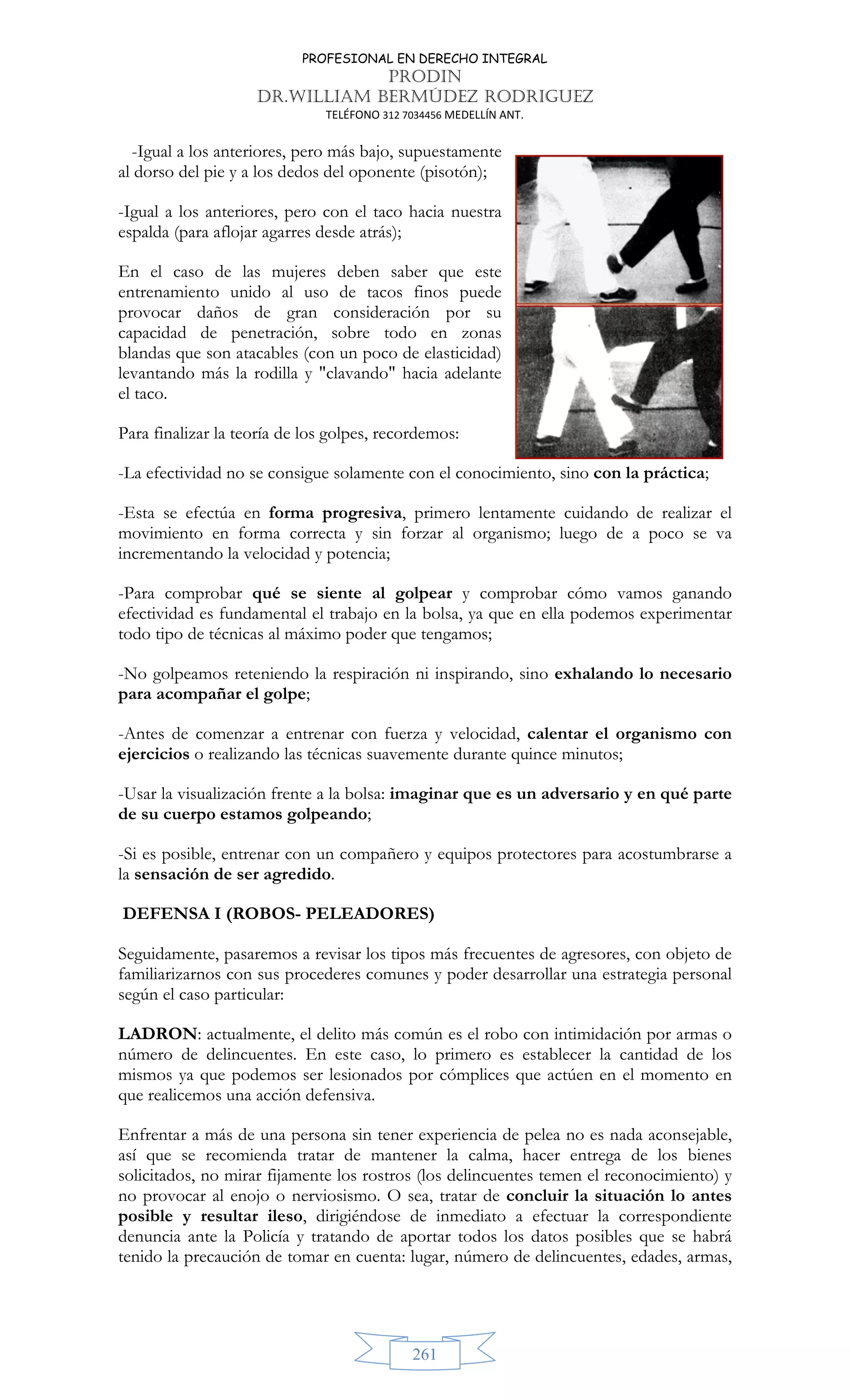PROFESIONAL EN DERECHO INTEGRAL
PRODIN
DR.WILLIAM BERMÚDEZ RODRIGUEZ
TELÉFONO 312 7034456 MEDELLÍN ANT.
261
-Igual a los anteriores, pero más bajo, supuestamente
al dorso del pie y a los dedos del oponente (pisotón);
-Igual a los anteriores, pero con el taco hacia nuestra
espalda (para aflojar agarres desde atrás);
En el caso de las mujeres deben saber que este
entrenamiento unido al uso de tacos finos puede
provocar daños de gran consideración por su
capacidad de penetración, sobre todo en zonas
blandas que son atacables (con un poco de elasticidad)
levantando más la rodilla y clavando hacia adelante
el taco.
Para finalizar la teoría de los golpes, recordemos:
-La efectividad no se consigue solamente con el conocimiento, sino con la práctica;
-Esta se efectúa en forma progresiva, primero lentamente cuidando de realizar el
movimiento en forma correcta y sin forzar al organismo; luego de a poco se va
incrementando la velocidad y potencia;
-Para comprobar qué se siente al golpear y comprobar cómo vamos ganando
efectividad es fundamental el trabajo en la bolsa, ya que en ella podemos experimentar
todo tipo de técnicas al máximo poder que tengamos;
-No golpeamos reteniendo la respiración ni inspirando, sino exhalando lo necesario
para acompañar el golpe;
-Antes de comenzar a entrenar con fuerza y velocidad, calentar el organismo con
ejercicios o realizando las técnicas suavemente durante quince minutos;
-Usar la visualización frente a la bolsa: imaginar que es un adversario y en qué parte
de su cuerpo estamos golpeando;
-Si es posible, entrenar con un compañero y equipos protectores para acostumbrarse a
la sensación de ser agredido.
DEFENSA I (ROBOS- PELEADORES)
Seguidamente, pasaremos a revisar los tipos más frecuentes de agresores, con objeto de
familiarizarnos con sus procederes comunes y poder desarrollar una estrategia personal
según el caso particular:
LADRON: actualmente, el delito más común es el robo con intimidación por armas o
número de delincuentes. En este caso, lo primero es establecer la cantidad de los
mismos ya que podemos ser lesionados por cómplices que actúen en el momento en
que realicemos una acción defensiva.
Enfrentar a más de una persona sin tener experiencia de pelea no es nada aconsejable,
así que se recomienda tratar de mantener la calma, hacer entrega de los bienes
solicitados, no mirar fijamente los rostros (los delincuentes temen el reconocimiento) y
no provocar al enojo o nerviosismo. O sea, tratar de concluir la situación lo antes
posible y resultar ileso, dirigiéndose de inmediato a efectuar la correspondiente
denuncia ante la Policía y tratando de aportar todos los datos posibles que se habrá
tenido la precaución de tomar en cuenta: lugar, número de delincuentes, edades, armas,
 