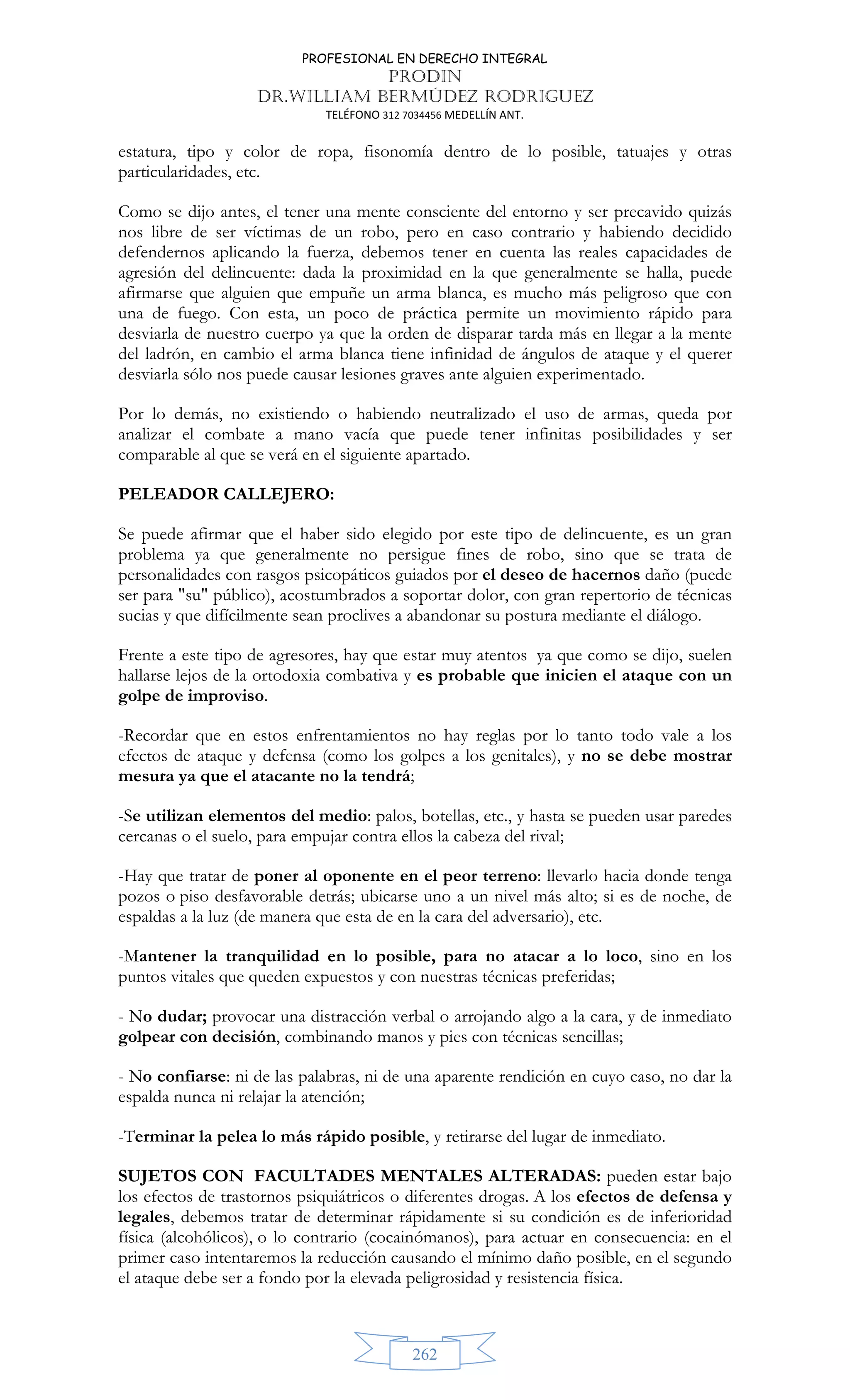 PROFESIONAL EN DERECHO INTEGRAL
PRODIN
DR.WILLIAM BERMÚDEZ RODRIGUEZ
TELÉFONO 312 7034456 MEDELLÍN ANT.
262
estatura, tipo y color de ropa, fisonomía dentro de lo posible, tatuajes y otras
particularidades, etc.
Como se dijo antes, el tener una mente consciente del entorno y ser precavido quizás
nos libre de ser víctimas de un robo, pero en caso contrario y habiendo decidido
defendernos aplicando la fuerza, debemos tener en cuenta las reales capacidades de
agresión del delincuente: dada la proximidad en la que generalmente se halla, puede
afirmarse que alguien que empuñe un arma blanca, es mucho más peligroso que con
una de fuego. Con esta, un poco de práctica permite un movimiento rápido para
desviarla de nuestro cuerpo ya que la orden de disparar tarda más en llegar a la mente
del ladrón, en cambio el arma blanca tiene infinidad de ángulos de ataque y el querer
desviarla sólo nos puede causar lesiones graves ante alguien experimentado.
Por lo demás, no existiendo o habiendo neutralizado el uso de armas, queda por
analizar el combate a mano vacía que puede tener infinitas posibilidades y ser
comparable al que se verá en el siguiente apartado.
PELEADOR CALLEJERO:
Se puede afirmar que el haber sido elegido por este tipo de delincuente, es un gran
problema ya que generalmente no persigue fines de robo, sino que se trata de
personalidades con rasgos psicopáticos guiados por el deseo de hacernos daño (puede
ser para su público), acostumbrados a soportar dolor, con gran repertorio de técnicas
sucias y que difícilmente sean proclives a abandonar su postura mediante el diálogo.
Frente a este tipo de agresores, hay que estar muy atentos ya que como se dijo, suelen
hallarse lejos de la ortodoxia combativa y es probable que inicien el ataque con un
golpe de improviso.
-Recordar que en estos enfrentamientos no hay reglas por lo tanto todo vale a los
efectos de ataque y defensa (como los golpes a los genitales), y no se debe mostrar
mesura ya que el atacante no la tendrá;
-Se utilizan elementos del medio: palos, botellas, etc., y hasta se pueden usar paredes
cercanas o el suelo, para empujar contra ellos la cabeza del rival;
-Hay que tratar de poner al oponente en el peor terreno: llevarlo hacia donde tenga
pozos o piso desfavorable detrás; ubicarse uno a un nivel más alto; si es de noche, de
espaldas a la luz (de manera que esta de en la cara del adversario), etc.
-Mantener la tranquilidad en lo posible, para no atacar a lo loco, sino en los
puntos vitales que queden expuestos y con nuestras técnicas preferidas;
- No dudar; provocar una distracción verbal o arrojando algo a la cara, y de inmediato
golpear con decisión, combinando manos y pies con técnicas sencillas;
- No confiarse: ni de las palabras, ni de una aparente rendición en cuyo caso, no dar la
espalda nunca ni relajar la atención;
-Terminar la pelea lo más rápido posible, y retirarse del lugar de inmediato.
SUJETOS CON FACULTADES MENTALES ALTERADAS: pueden estar bajo
los efectos de trastornos psiquiátricos o diferentes drogas. A los efectos de defensa y
legales, debemos tratar de determinar rápidamente si su condición es de inferioridad
física (alcohólicos), o lo contrario (cocainómanos), para actuar en consecuencia: en el
primer caso intentaremos la reducción causando el mínimo daño posible, en el segundo
el ataque debe ser a fondo por la elevada peligrosidad y resistencia física.
 