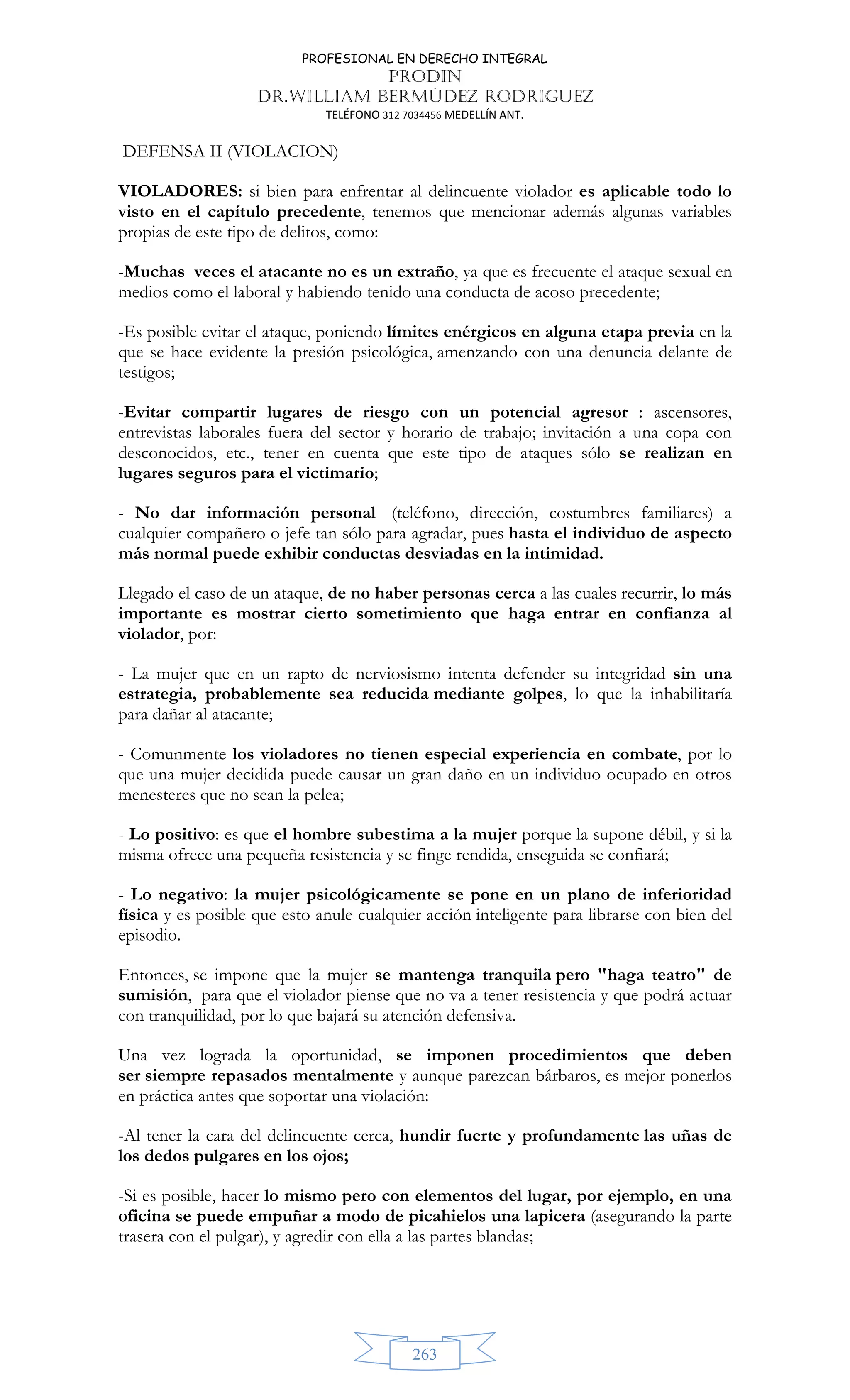 PROFESIONAL EN DERECHO INTEGRAL
PRODIN
DR.WILLIAM BERMÚDEZ RODRIGUEZ
TELÉFONO 312 7034456 MEDELLÍN ANT.
263
DEFENSA II (VIOLACION)
VIOLADORES: si bien para enfrentar al delincuente violador es aplicable todo lo
visto en el capítulo precedente, tenemos que mencionar además algunas variables
propias de este tipo de delitos, como:
-Muchas veces el atacante no es un extraño, ya que es frecuente el ataque sexual en
medios como el laboral y habiendo tenido una conducta de acoso precedente;
-Es posible evitar el ataque, poniendo límites enérgicos en alguna etapa previa en la
que se hace evidente la presión psicológica, amenzando con una denuncia delante de
testigos;
-Evitar compartir lugares de riesgo con un potencial agresor : ascensores,
entrevistas laborales fuera del sector y horario de trabajo; invitación a una copa con
desconocidos, etc., tener en cuenta que este tipo de ataques sólo se realizan en
lugares seguros para el victimario;
- No dar información personal (teléfono, dirección, costumbres familiares) a
cualquier compañero o jefe tan sólo para agradar, pues hasta el individuo de aspecto
más normal puede exhibir conductas desviadas en la intimidad.
Llegado el caso de un ataque, de no haber personas cerca a las cuales recurrir, lo más
importante es mostrar cierto sometimiento que haga entrar en confianza al
violador, por:
- La mujer que en un rapto de nerviosismo intenta defender su integridad sin una
estrategia, probablemente sea reducida mediante golpes, lo que la inhabilitaría
para dañar al atacante;
- Comunmente los violadores no tienen especial experiencia en combate, por lo
que una mujer decidida puede causar un gran daño en un individuo ocupado en otros
menesteres que no sean la pelea;
- Lo positivo: es que el hombre subestima a la mujer porque la supone débil, y si la
misma ofrece una pequeña resistencia y se finge rendida, enseguida se confiará;
- Lo negativo: la mujer psicológicamente se pone en un plano de inferioridad
física y es posible que esto anule cualquier acción inteligente para librarse con bien del
episodio.
Entonces, se impone que la mujer se mantenga tranquila pero haga teatro de
sumisión, para que el violador piense que no va a tener resistencia y que podrá actuar
con tranquilidad, por lo que bajará su atención defensiva.
Una vez lograda la oportunidad, se imponen procedimientos que deben
ser siempre repasados mentalmente y aunque parezcan bárbaros, es mejor ponerlos
en práctica antes que soportar una violación:
-Al tener la cara del delincuente cerca, hundir fuerte y profundamente las uñas de
los dedos pulgares en los ojos;
-Si es posible, hacer lo mismo pero con elementos del lugar, por ejemplo, en una
oficina se puede empuñar a modo de picahielos una lapicera (asegurando la parte
trasera con el pulgar), y agredir con ella a las partes blandas;
 