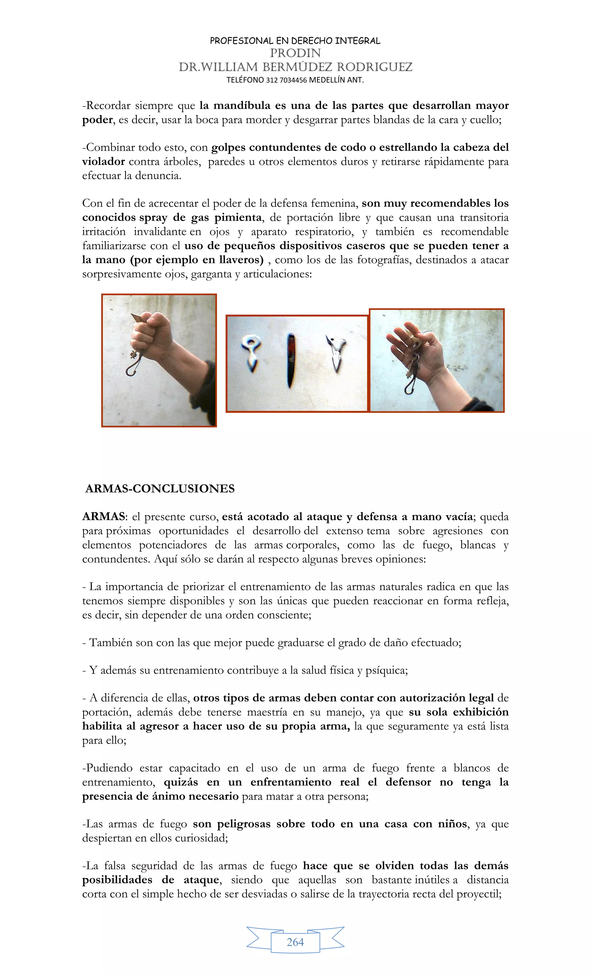 PROFESIONAL EN DERECHO INTEGRAL
PRODIN
DR.WILLIAM BERMÚDEZ RODRIGUEZ
TELÉFONO 312 7034456 MEDELLÍN ANT.
264
-Recordar siempre que la mandíbula es una de las partes que desarrollan mayor
poder, es decir, usar la boca para morder y desgarrar partes blandas de la cara y cuello;
-Combinar todo esto, con golpes contundentes de codo o estrellando la cabeza del
violador contra árboles, paredes u otros elementos duros y retirarse rápidamente para
efectuar la denuncia.
Con el fin de acrecentar el poder de la defensa femenina, son muy recomendables los
conocidos spray de gas pimienta, de portación libre y que causan una transitoria
irritación invalidante en ojos y aparato respiratorio, y también es recomendable
familiarizarse con el uso de pequeños dispositivos caseros que se pueden tener a
la mano (por ejemplo en llaveros) , como los de las fotografías, destinados a atacar
sorpresivamente ojos, garganta y articulaciones:
ARMAS-CONCLUSIONES
ARMAS: el presente curso, está acotado al ataque y defensa a mano vacía; queda
para próximas oportunidades el desarrollo del extenso tema sobre agresiones con
elementos potenciadores de las armas corporales, como las de fuego, blancas y
contundentes. Aquí sólo se darán al respecto algunas breves opiniones:
- La importancia de priorizar el entrenamiento de las armas naturales radica en que las
tenemos siempre disponibles y son las únicas que pueden reaccionar en forma refleja,
es decir, sin depender de una orden consciente;
- También son con las que mejor puede graduarse el grado de daño efectuado;
- Y además su entrenamiento contribuye a la salud física y psíquica;
- A diferencia de ellas, otros tipos de armas deben contar con autorización legal de
portación, además debe tenerse maestría en su manejo, ya que su sola exhibición
habilita al agresor a hacer uso de su propia arma, la que seguramente ya está lista
para ello;
-Pudiendo estar capacitado en el uso de un arma de fuego frente a blancos de
entrenamiento, quizás en un enfrentamiento real el defensor no tenga la
presencia de ánimo necesario para matar a otra persona;
-Las armas de fuego son peligrosas sobre todo en una casa con niños, ya que
despiertan en ellos curiosidad;
-La falsa seguridad de las armas de fuego hace que se olviden todas las demás
posibilidades de ataque, siendo que aquellas son bastante inútiles a distancia
corta con el simple hecho de ser desviadas o salirse de la trayectoria recta del proyectil;
 