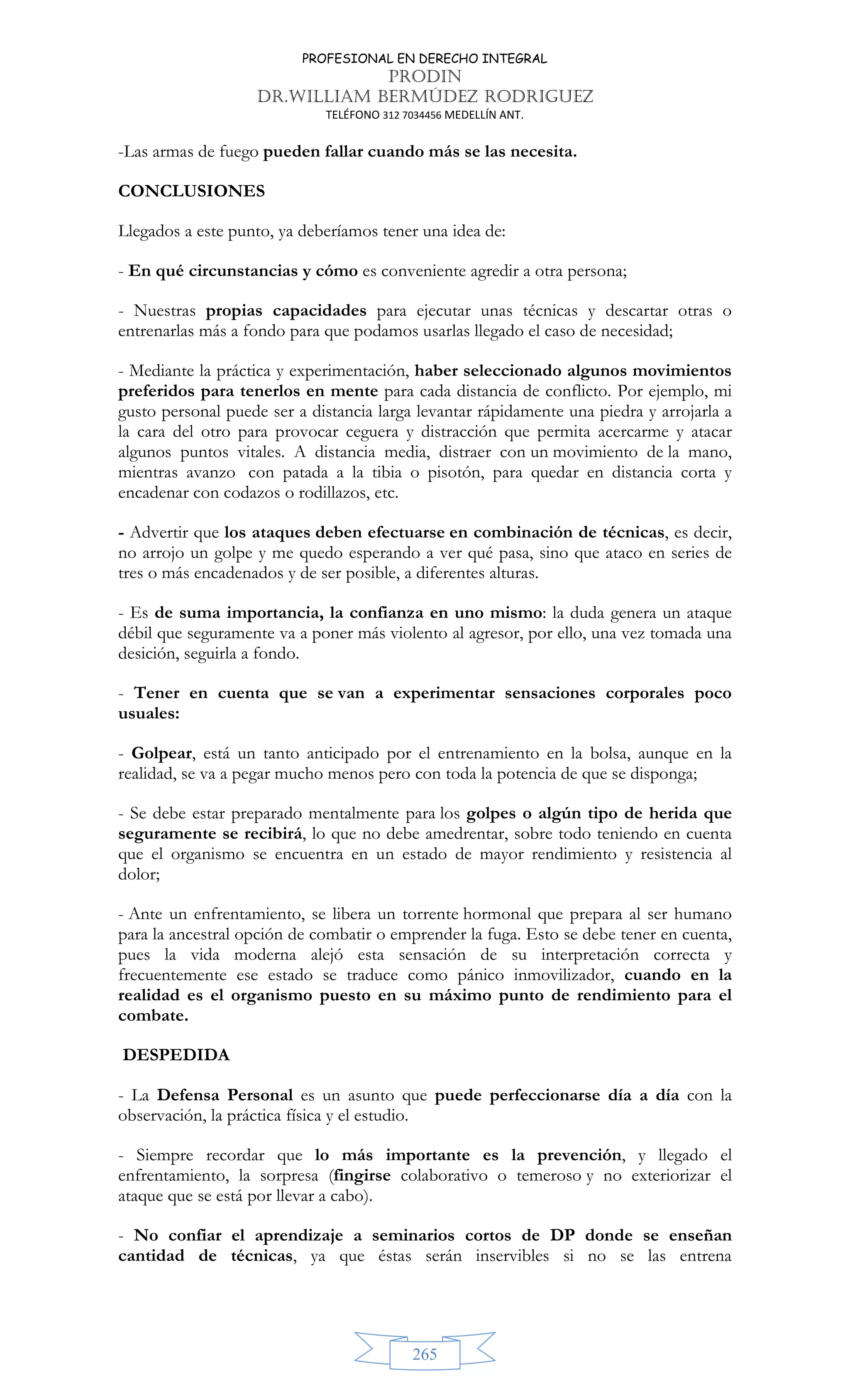 PROFESIONAL EN DERECHO INTEGRAL
PRODIN
DR.WILLIAM BERMÚDEZ RODRIGUEZ
TELÉFONO 312 7034456 MEDELLÍN ANT.
265
-Las armas de fuego pueden fallar cuando más se las necesita.
CONCLUSIONES
Llegados a este punto, ya deberíamos tener una idea de:
- En qué circunstancias y cómo es conveniente agredir a otra persona;
- Nuestras propias capacidades para ejecutar unas técnicas y descartar otras o
entrenarlas más a fondo para que podamos usarlas llegado el caso de necesidad;
- Mediante la práctica y experimentación, haber seleccionado algunos movimientos
preferidos para tenerlos en mente para cada distancia de conflicto. Por ejemplo, mi
gusto personal puede ser a distancia larga levantar rápidamente una piedra y arrojarla a
la cara del otro para provocar ceguera y distracción que permita acercarme y atacar
algunos puntos vitales. A distancia media, distraer con un movimiento de la mano,
mientras avanzo con patada a la tibia o pisotón, para quedar en distancia corta y
encadenar con codazos o rodillazos, etc.
- Advertir que los ataques deben efectuarse en combinación de técnicas, es decir,
no arrojo un golpe y me quedo esperando a ver qué pasa, sino que ataco en series de
tres o más encadenados y de ser posible, a diferentes alturas.
- Es de suma importancia, la confianza en uno mismo: la duda genera un ataque
débil que seguramente va a poner más violento al agresor, por ello, una vez tomada una
desición, seguirla a fondo.
- Tener en cuenta que se van a experimentar sensaciones corporales poco
usuales:
- Golpear, está un tanto anticipado por el entrenamiento en la bolsa, aunque en la
realidad, se va a pegar mucho menos pero con toda la potencia de que se disponga;
- Se debe estar preparado mentalmente para los golpes o algún tipo de herida que
seguramente se recibirá, lo que no debe amedrentar, sobre todo teniendo en cuenta
que el organismo se encuentra en un estado de mayor rendimiento y resistencia al
dolor;
- Ante un enfrentamiento, se libera un torrente hormonal que prepara al ser humano
para la ancestral opción de combatir o emprender la fuga. Esto se debe tener en cuenta,
pues la vida moderna alejó esta sensación de su interpretación correcta y
frecuentemente ese estado se traduce como pánico inmovilizador, cuando en la
realidad es el organismo puesto en su máximo punto de rendimiento para el
combate.
DESPEDIDA
- La Defensa Personal es un asunto que puede perfeccionarse día a día con la
observación, la práctica física y el estudio.
- Siempre recordar que lo más importante es la prevención, y llegado el
enfrentamiento, la sorpresa (fingirse colaborativo o temeroso y no exteriorizar el
ataque que se está por llevar a cabo).
- No confiar el aprendizaje a seminarios cortos de DP donde se enseñan
cantidad de técnicas, ya que éstas serán inservibles si no se las entrena
 