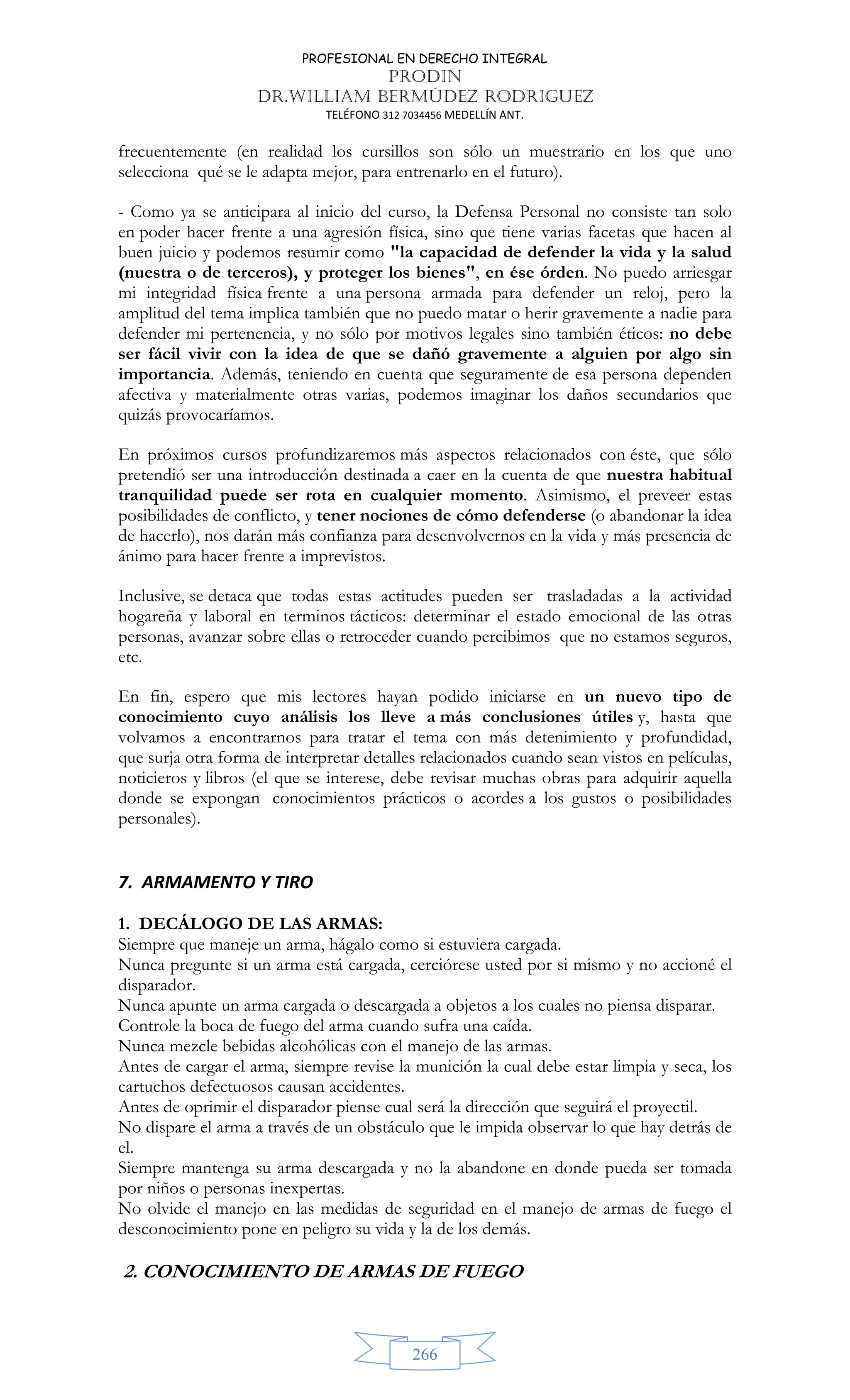 PROFESIONAL EN DERECHO INTEGRAL
PRODIN
DR.WILLIAM BERMÚDEZ RODRIGUEZ
TELÉFONO 312 7034456 MEDELLÍN ANT.
266
frecuentemente (en realidad los cursillos son sólo un muestrario en los que uno
selecciona qué se le adapta mejor, para entrenarlo en el futuro).
- Como ya se anticipara al inicio del curso, la Defensa Personal no consiste tan solo
en poder hacer frente a una agresión física, sino que tiene varias facetas que hacen al
buen juicio y podemos resumir como la capacidad de defender la vida y la salud
(nuestra o de terceros), y proteger los bienes, en ése órden. No puedo arriesgar
mi integridad física frente a una persona armada para defender un reloj, pero la
amplitud del tema implica también que no puedo matar o herir gravemente a nadie para
defender mi pertenencia, y no sólo por motivos legales sino también éticos: no debe
ser fácil vivir con la idea de que se dañó gravemente a alguien por algo sin
importancia. Además, teniendo en cuenta que seguramente de esa persona dependen
afectiva y materialmente otras varias, podemos imaginar los daños secundarios que
quizás provocaríamos.
En próximos cursos profundizaremos más aspectos relacionados con éste, que sólo
pretendió ser una introducción destinada a caer en la cuenta de que nuestra habitual
tranquilidad puede ser rota en cualquier momento. Asimismo, el preveer estas
posibilidades de conflicto, y tener nociones de cómo defenderse (o abandonar la idea
de hacerlo), nos darán más confianza para desenvolvernos en la vida y más presencia de
ánimo para hacer frente a imprevistos.
Inclusive, se detaca que todas estas actitudes pueden ser trasladadas a la actividad
hogareña y laboral en terminos tácticos: determinar el estado emocional de las otras
personas, avanzar sobre ellas o retroceder cuando percibimos que no estamos seguros,
etc.
En fin, espero que mis lectores hayan podido iniciarse en un nuevo tipo de
conocimiento cuyo análisis los lleve a más conclusiones útiles y, hasta que
volvamos a encontrarnos para tratar el tema con más detenimiento y profundidad,
que surja otra forma de interpretar detalles relacionados cuando sean vistos en películas,
noticieros y libros (el que se interese, debe revisar muchas obras para adquirir aquella
donde se expongan conocimientos prácticos o acordes a los gustos o posibilidades
personales).
7. ARMAMENTO Y TIRO
1. DECÁLOGO DE LAS ARMAS:
Siempre que maneje un arma, hágalo como si estuviera cargada.
Nunca pregunte si un arma está cargada, cerciórese usted por si mismo y no accioné el
disparador.
Nunca apunte un arma cargada o descargada a objetos a los cuales no piensa disparar.
Controle la boca de fuego del arma cuando sufra una caída.
Nunca mezcle bebidas alcohólicas con el manejo de las armas.
Antes de cargar el arma, siempre revise la munición la cual debe estar limpia y seca, los
cartuchos defectuosos causan accidentes.
Antes de oprimir el disparador piense cual será la dirección que seguirá el proyectil.
No dispare el arma a través de un obstáculo que le impida observar lo que hay detrás de
el.
Siempre mantenga su arma descargada y no la abandone en donde pueda ser tomada
por niños o personas inexpertas.
No olvide el manejo en las medidas de seguridad en el manejo de armas de fuego el
desconocimiento pone en peligro su vida y la de los demás.
2. CONOCIMIENTO DE ARMAS DE FUEGO
 