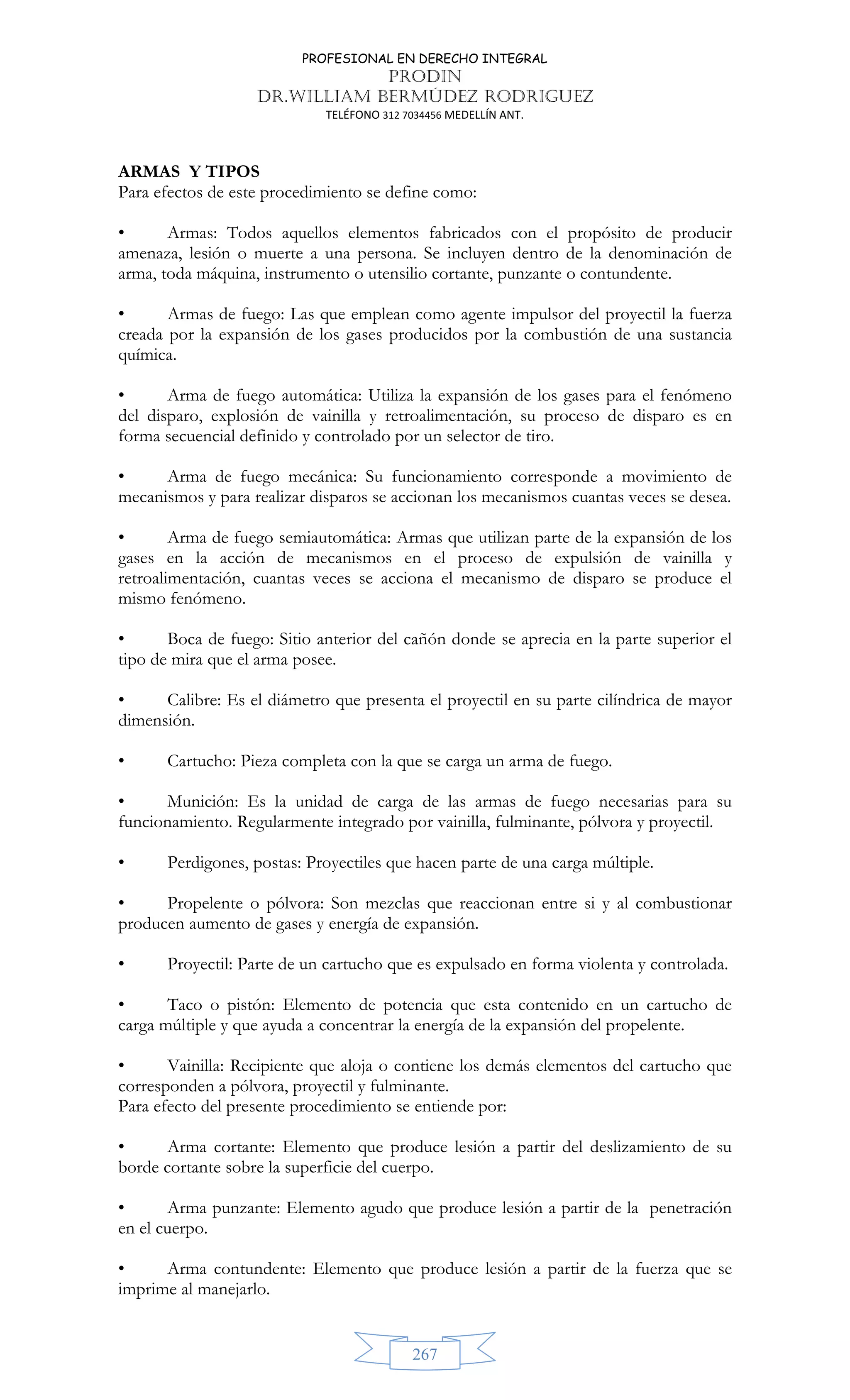 PROFESIONAL EN DERECHO INTEGRAL
PRODIN
DR.WILLIAM BERMÚDEZ RODRIGUEZ
TELÉFONO 312 7034456 MEDELLÍN ANT.
267
ARMAS Y TIPOS
Para efectos de este procedimiento se define como:
• Armas: Todos aquellos elementos fabricados con el propósito de producir
amenaza, lesión o muerte a una persona. Se incluyen dentro de la denominación de
arma, toda máquina, instrumento o utensilio cortante, punzante o contundente.
• Armas de fuego: Las que emplean como agente impulsor del proyectil la fuerza
creada por la expansión de los gases producidos por la combustión de una sustancia
química.
• Arma de fuego automática: Utiliza la expansión de los gases para el fenómeno
del disparo, explosión de vainilla y retroalimentación, su proceso de disparo es en
forma secuencial definido y controlado por un selector de tiro.
• Arma de fuego mecánica: Su funcionamiento corresponde a movimiento de
mecanismos y para realizar disparos se accionan los mecanismos cuantas veces se desea.
• Arma de fuego semiautomática: Armas que utilizan parte de la expansión de los
gases en la acción de mecanismos en el proceso de expulsión de vainilla y
retroalimentación, cuantas veces se acciona el mecanismo de disparo se produce el
mismo fenómeno.
• Boca de fuego: Sitio anterior del cañón donde se aprecia en la parte superior el
tipo de mira que el arma posee.
• Calibre: Es el diámetro que presenta el proyectil en su parte cilíndrica de mayor
dimensión.
• Cartucho: Pieza completa con la que se carga un arma de fuego.
• Munición: Es la unidad de carga de las armas de fuego necesarias para su
funcionamiento. Regularmente integrado por vainilla, fulminante, pólvora y proyectil.
• Perdigones, postas: Proyectiles que hacen parte de una carga múltiple.
• Propelente o pólvora: Son mezclas que reaccionan entre si y al combustionar
producen aumento de gases y energía de expansión.
• Proyectil: Parte de un cartucho que es expulsado en forma violenta y controlada.
• Taco o pistón: Elemento de potencia que esta contenido en un cartucho de
carga múltiple y que ayuda a concentrar la energía de la expansión del propelente.
• Vainilla: Recipiente que aloja o contiene los demás elementos del cartucho que
corresponden a pólvora, proyectil y fulminante.
Para efecto del presente procedimiento se entiende por:
• Arma cortante: Elemento que produce lesión a partir del deslizamiento de su
borde cortante sobre la superficie del cuerpo.
• Arma punzante: Elemento agudo que produce lesión a partir de la penetración
en el cuerpo.
• Arma contundente: Elemento que produce lesión a partir de la fuerza que se
imprime al manejarlo.
 