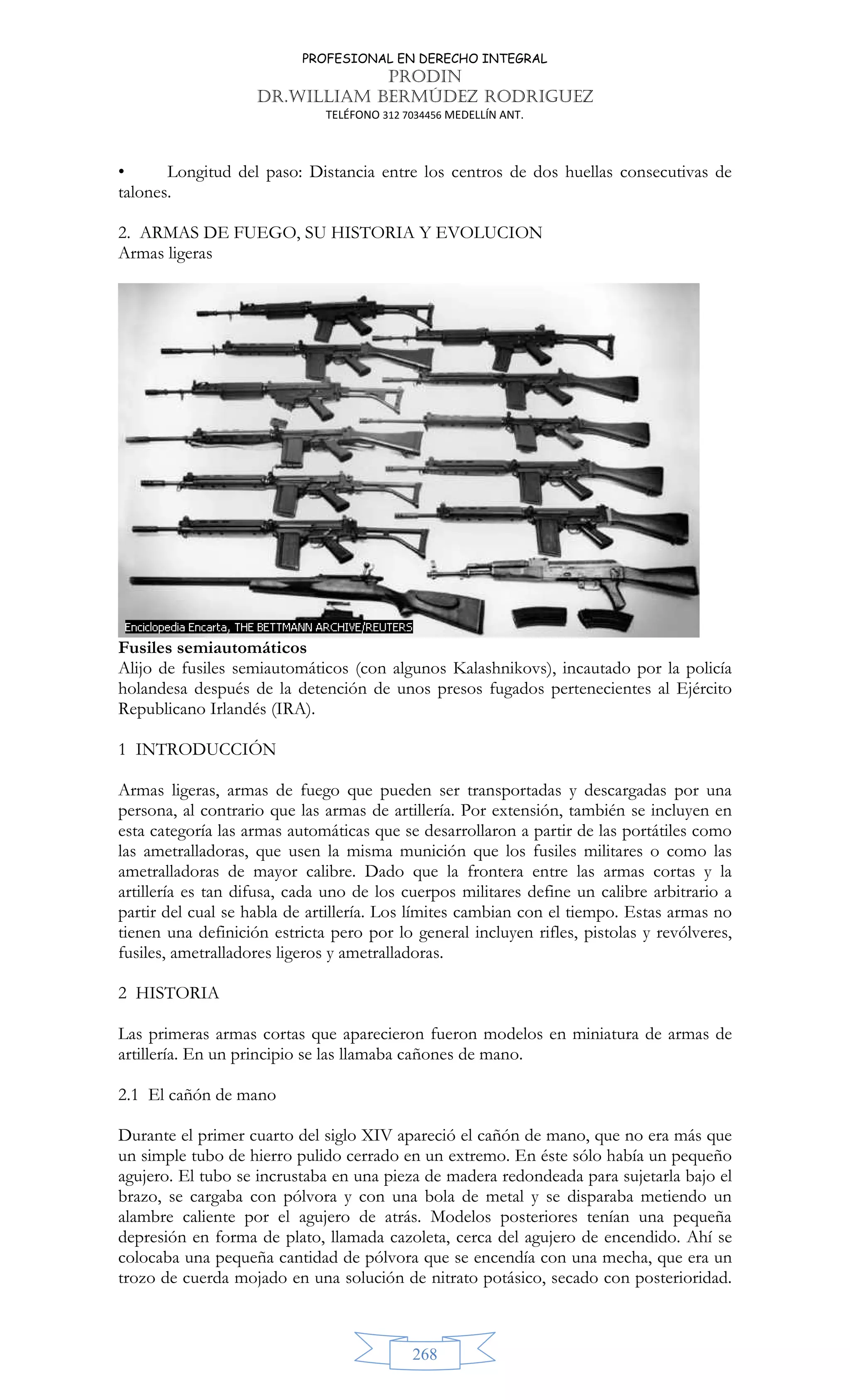 PROFESIONAL EN DERECHO INTEGRAL
PRODIN
DR.WILLIAM BERMÚDEZ RODRIGUEZ
TELÉFONO 312 7034456 MEDELLÍN ANT.
268
• Longitud del paso: Distancia entre los centros de dos huellas consecutivas de
talones.
2. ARMAS DE FUEGO, SU HISTORIA Y EVOLUCION
Armas ligeras
Fusiles semiautomáticos
Alijo de fusiles semiautomáticos (con algunos Kalashnikovs), incautado por la policía
holandesa después de la detención de unos presos fugados pertenecientes al Ejército
Republicano Irlandés (IRA).
1 INTRODUCCIÓN
Armas ligeras, armas de fuego que pueden ser transportadas y descargadas por una
persona, al contrario que las armas de artillería. Por extensión, también se incluyen en
esta categoría las armas automáticas que se desarrollaron a partir de las portátiles como
las ametralladoras, que usen la misma munición que los fusiles militares o como las
ametralladoras de mayor calibre. Dado que la frontera entre las armas cortas y la
artillería es tan difusa, cada uno de los cuerpos militares define un calibre arbitrario a
partir del cual se habla de artillería. Los límites cambian con el tiempo. Estas armas no
tienen una definición estricta pero por lo general incluyen rifles, pistolas y revólveres,
fusiles, ametralladores ligeros y ametralladoras.
2 HISTORIA
Las primeras armas cortas que aparecieron fueron modelos en miniatura de armas de
artillería. En un principio se las llamaba cañones de mano.
2.1 El cañón de mano
Durante el primer cuarto del siglo XIV apareció el cañón de mano, que no era más que
un simple tubo de hierro pulido cerrado en un extremo. En éste sólo había un pequeño
agujero. El tubo se incrustaba en una pieza de madera redondeada para sujetarla bajo el
brazo, se cargaba con pólvora y con una bola de metal y se disparaba metiendo un
alambre caliente por el agujero de atrás. Modelos posteriores tenían una pequeña
depresión en forma de plato, llamada cazoleta, cerca del agujero de encendido. Ahí se
colocaba una pequeña cantidad de pólvora que se encendía con una mecha, que era un
trozo de cuerda mojado en una solución de nitrato potásico, secado con posterioridad.
 