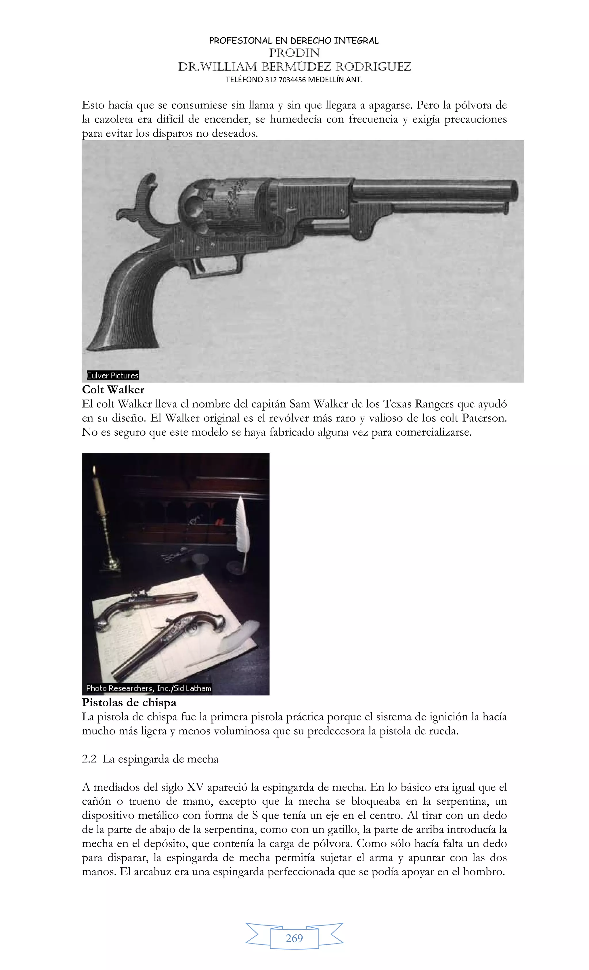 PROFESIONAL EN DERECHO INTEGRAL
PRODIN
DR.WILLIAM BERMÚDEZ RODRIGUEZ
TELÉFONO 312 7034456 MEDELLÍN ANT.
269
Esto hacía que se consumiese sin llama y sin que llegara a apagarse. Pero la pólvora de
la cazoleta era difícil de encender, se humedecía con frecuencia y exigía precauciones
para evitar los disparos no deseados.
Colt Walker
El colt Walker lleva el nombre del capitán Sam Walker de los Texas Rangers que ayudó
en su diseño. El Walker original es el revólver más raro y valioso de los colt Paterson.
No es seguro que este modelo se haya fabricado alguna vez para comercializarse.
Pistolas de chispa
La pistola de chispa fue la primera pistola práctica porque el sistema de ignición la hacía
mucho más ligera y menos voluminosa que su predecesora la pistola de rueda.
2.2 La espingarda de mecha
A mediados del siglo XV apareció la espingarda de mecha. En lo básico era igual que el
cañón o trueno de mano, excepto que la mecha se bloqueaba en la serpentina, un
dispositivo metálico con forma de S que tenía un eje en el centro. Al tirar con un dedo
de la parte de abajo de la serpentina, como con un gatillo, la parte de arriba introducía la
mecha en el depósito, que contenía la carga de pólvora. Como sólo hacía falta un dedo
para disparar, la espingarda de mecha permitía sujetar el arma y apuntar con las dos
manos. El arcabuz era una espingarda perfeccionada que se podía apoyar en el hombro.
 