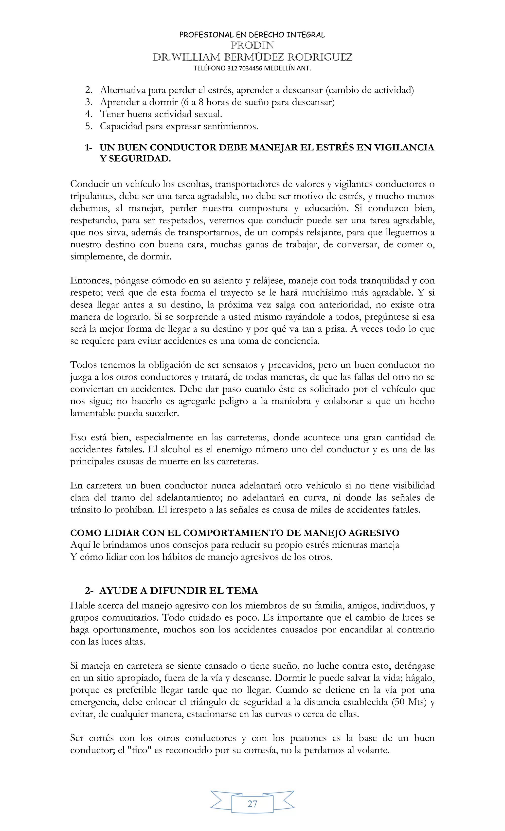 PROFESIONAL EN DERECHO INTEGRAL
PRODIN
DR.WILLIAM BERMÚDEZ RODRIGUEZ
TELÉFONO 312 7034456 MEDELLÍN ANT.
27
2. Alternativa para perder el estrés, aprender a descansar (cambio de actividad)
3. Aprender a dormir (6 a 8 horas de sueño para descansar)
4. Tener buena actividad sexual.
5. Capacidad para expresar sentimientos.
1- UN BUEN CONDUCTOR DEBE MANEJAR EL ESTRÉS EN VIGILANCIA
Y SEGURIDAD.
Conducir un vehículo los escoltas, transportadores de valores y vigilantes conductores o
tripulantes, debe ser una tarea agradable, no debe ser motivo de estrés, y mucho menos
debemos, al manejar, perder nuestra compostura y educación. Si conduzco bien,
respetando, para ser respetados, veremos que conducir puede ser una tarea agradable,
que nos sirva, además de transportarnos, de un compás relajante, para que lleguemos a
nuestro destino con buena cara, muchas ganas de trabajar, de conversar, de comer o,
simplemente, de dormir.
Entonces, póngase cómodo en su asiento y relájese, maneje con toda tranquilidad y con
respeto; verá que de esta forma el trayecto se le hará muchísimo más agradable. Y si
desea llegar antes a su destino, la próxima vez salga con anterioridad, no existe otra
manera de lograrlo. Si se sorprende a usted mismo rayándole a todos, pregúntese si esa
será la mejor forma de llegar a su destino y por qué va tan a prisa. A veces todo lo que
se requiere para evitar accidentes es una toma de conciencia.
Todos tenemos la obligación de ser sensatos y precavidos, pero un buen conductor no
juzga a los otros conductores y tratará, de todas maneras, de que las fallas del otro no se
conviertan en accidentes. Debe dar paso cuando éste es solicitado por el vehículo que
nos sigue; no hacerlo es agregarle peligro a la maniobra y colaborar a que un hecho
lamentable pueda suceder.
Eso está bien, especialmente en las carreteras, donde acontece una gran cantidad de
accidentes fatales. El alcohol es el enemigo número uno del conductor y es una de las
principales causas de muerte en las carreteras.
En carretera un buen conductor nunca adelantará otro vehículo si no tiene visibilidad
clara del tramo del adelantamiento; no adelantará en curva, ni donde las señales de
tránsito lo prohíban. El irrespeto a las señales es causa de miles de accidentes fatales.
COMO LIDIAR CON EL COMPORTAMIENTO DE MANEJO AGRESIVO
Aquí le brindamos unos consejos para reducir su propio estrés mientras maneja
Y cómo lidiar con los hábitos de manejo agresivos de los otros.
2- AYUDE A DIFUNDIR EL TEMA
Hable acerca del manejo agresivo con los miembros de su familia, amigos, individuos, y
grupos comunitarios. Todo cuidado es poco. Es importante que el cambio de luces se
haga oportunamente, muchos son los accidentes causados por encandilar al contrario
con las luces altas.
Si maneja en carretera se siente cansado o tiene sueño, no luche contra esto, deténgase
en un sitio apropiado, fuera de la vía y descanse. Dormir le puede salvar la vida; hágalo,
porque es preferible llegar tarde que no llegar. Cuando se detiene en la vía por una
emergencia, debe colocar el triángulo de seguridad a la distancia establecida (50 Mts) y
evitar, de cualquier manera, estacionarse en las curvas o cerca de ellas.
Ser cortés con los otros conductores y con los peatones es la base de un buen
conductor; el "tico" es reconocido por su cortesía, no la perdamos al volante.
 