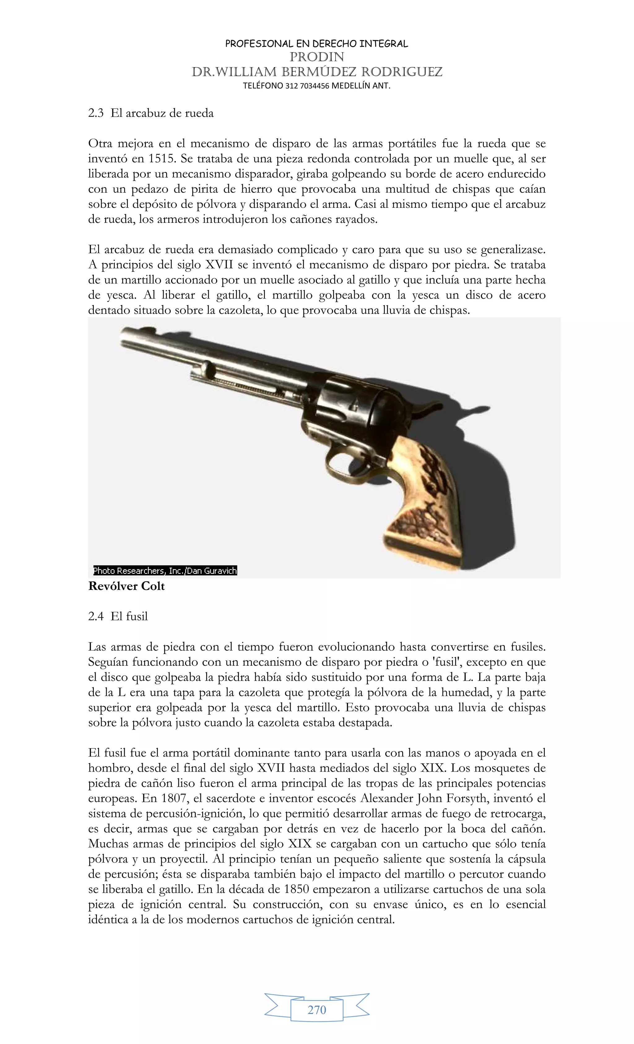 PROFESIONAL EN DERECHO INTEGRAL
PRODIN
DR.WILLIAM BERMÚDEZ RODRIGUEZ
TELÉFONO 312 7034456 MEDELLÍN ANT.
270
2.3 El arcabuz de rueda
Otra mejora en el mecanismo de disparo de las armas portátiles fue la rueda que se
inventó en 1515. Se trataba de una pieza redonda controlada por un muelle que, al ser
liberada por un mecanismo disparador, giraba golpeando su borde de acero endurecido
con un pedazo de pirita de hierro que provocaba una multitud de chispas que caían
sobre el depósito de pólvora y disparando el arma. Casi al mismo tiempo que el arcabuz
de rueda, los armeros introdujeron los cañones rayados.
El arcabuz de rueda era demasiado complicado y caro para que su uso se generalizase.
A principios del siglo XVII se inventó el mecanismo de disparo por piedra. Se trataba
de un martillo accionado por un muelle asociado al gatillo y que incluía una parte hecha
de yesca. Al liberar el gatillo, el martillo golpeaba con la yesca un disco de acero
dentado situado sobre la cazoleta, lo que provocaba una lluvia de chispas.
Revólver Colt
2.4 El fusil
Las armas de piedra con el tiempo fueron evolucionando hasta convertirse en fusiles.
Seguían funcionando con un mecanismo de disparo por piedra o 'fusil', excepto en que
el disco que golpeaba la piedra había sido sustituido por una forma de L. La parte baja
de la L era una tapa para la cazoleta que protegía la pólvora de la humedad, y la parte
superior era golpeada por la yesca del martillo. Esto provocaba una lluvia de chispas
sobre la pólvora justo cuando la cazoleta estaba destapada.
El fusil fue el arma portátil dominante tanto para usarla con las manos o apoyada en el
hombro, desde el final del siglo XVII hasta mediados del siglo XIX. Los mosquetes de
piedra de cañón liso fueron el arma principal de las tropas de las principales potencias
europeas. En 1807, el sacerdote e inventor escocés Alexander John Forsyth, inventó el
sistema de percusión-ignición, lo que permitió desarrollar armas de fuego de retrocarga,
es decir, armas que se cargaban por detrás en vez de hacerlo por la boca del cañón.
Muchas armas de principios del siglo XIX se cargaban con un cartucho que sólo tenía
pólvora y un proyectil. Al principio tenían un pequeño saliente que sostenía la cápsula
de percusión; ésta se disparaba también bajo el impacto del martillo o percutor cuando
se liberaba el gatillo. En la década de 1850 empezaron a utilizarse cartuchos de una sola
pieza de ignición central. Su construcción, con su envase único, es en lo esencial
idéntica a la de los modernos cartuchos de ignición central.
 
