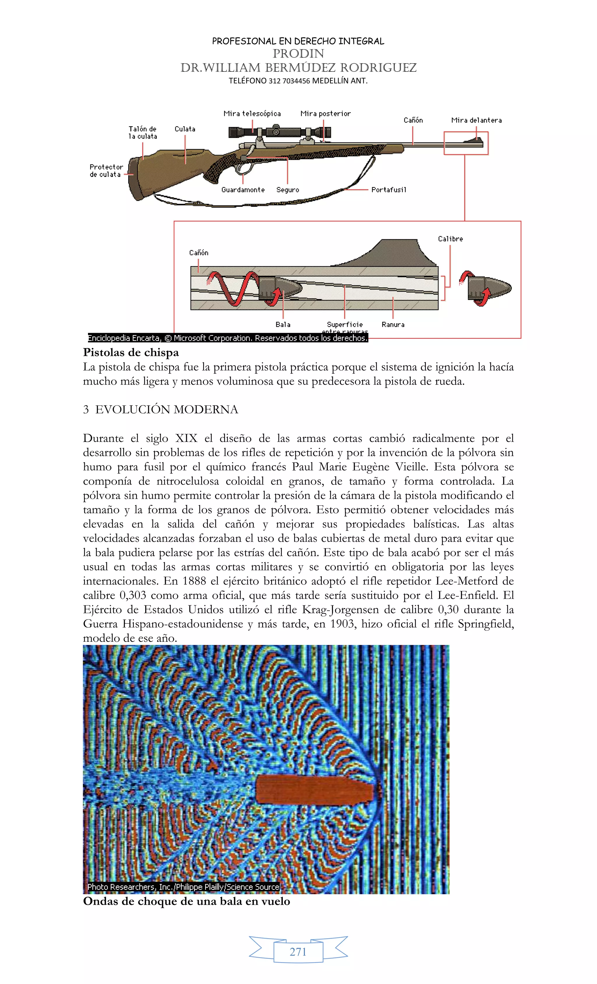 PROFESIONAL EN DERECHO INTEGRAL
PRODIN
DR.WILLIAM BERMÚDEZ RODRIGUEZ
TELÉFONO 312 7034456 MEDELLÍN ANT.
271
Pistolas de chispa
La pistola de chispa fue la primera pistola práctica porque el sistema de ignición la hacía
mucho más ligera y menos voluminosa que su predecesora la pistola de rueda.
3 EVOLUCIÓN MODERNA
Durante el siglo XIX el diseño de las armas cortas cambió radicalmente por el
desarrollo sin problemas de los rifles de repetición y por la invención de la pólvora sin
humo para fusil por el químico francés Paul Marie Eugène Vieille. Esta pólvora se
componía de nitrocelulosa coloidal en granos, de tamaño y forma controlada. La
pólvora sin humo permite controlar la presión de la cámara de la pistola modificando el
tamaño y la forma de los granos de pólvora. Esto permitió obtener velocidades más
elevadas en la salida del cañón y mejorar sus propiedades balísticas. Las altas
velocidades alcanzadas forzaban el uso de balas cubiertas de metal duro para evitar que
la bala pudiera pelarse por las estrías del cañón. Este tipo de bala acabó por ser el más
usual en todas las armas cortas militares y se convirtió en obligatoria por las leyes
internacionales. En 1888 el ejército británico adoptó el rifle repetidor Lee-Metford de
calibre 0,303 como arma oficial, que más tarde sería sustituido por el Lee-Enfield. El
Ejército de Estados Unidos utilizó el rifle Krag-Jorgensen de calibre 0,30 durante la
Guerra Hispano-estadounidense y más tarde, en 1903, hizo oficial el rifle Springfield,
modelo de ese año.
Ondas de choque de una bala en vuelo
 