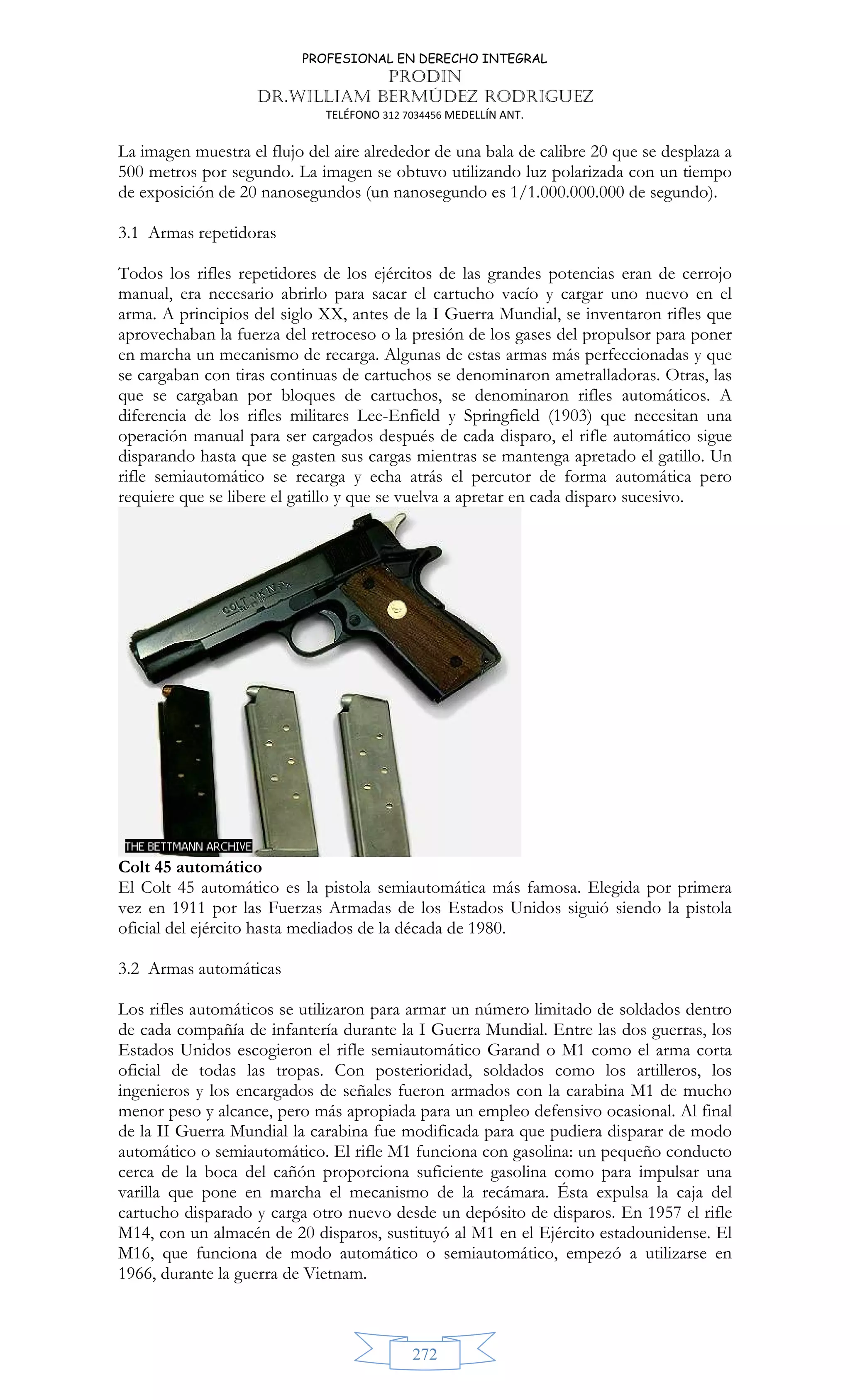 PROFESIONAL EN DERECHO INTEGRAL
PRODIN
DR.WILLIAM BERMÚDEZ RODRIGUEZ
TELÉFONO 312 7034456 MEDELLÍN ANT.
272
La imagen muestra el flujo del aire alrededor de una bala de calibre 20 que se desplaza a
500 metros por segundo. La imagen se obtuvo utilizando luz polarizada con un tiempo
de exposición de 20 nanosegundos (un nanosegundo es 1/1.000.000.000 de segundo).
3.1 Armas repetidoras
Todos los rifles repetidores de los ejércitos de las grandes potencias eran de cerrojo
manual, era necesario abrirlo para sacar el cartucho vacío y cargar uno nuevo en el
arma. A principios del siglo XX, antes de la I Guerra Mundial, se inventaron rifles que
aprovechaban la fuerza del retroceso o la presión de los gases del propulsor para poner
en marcha un mecanismo de recarga. Algunas de estas armas más perfeccionadas y que
se cargaban con tiras continuas de cartuchos se denominaron ametralladoras. Otras, las
que se cargaban por bloques de cartuchos, se denominaron rifles automáticos. A
diferencia de los rifles militares Lee-Enfield y Springfield (1903) que necesitan una
operación manual para ser cargados después de cada disparo, el rifle automático sigue
disparando hasta que se gasten sus cargas mientras se mantenga apretado el gatillo. Un
rifle semiautomático se recarga y echa atrás el percutor de forma automática pero
requiere que se libere el gatillo y que se vuelva a apretar en cada disparo sucesivo.
Colt 45 automático
El Colt 45 automático es la pistola semiautomática más famosa. Elegida por primera
vez en 1911 por las Fuerzas Armadas de los Estados Unidos siguió siendo la pistola
oficial del ejército hasta mediados de la década de 1980.
3.2 Armas automáticas
Los rifles automáticos se utilizaron para armar un número limitado de soldados dentro
de cada compañía de infantería durante la I Guerra Mundial. Entre las dos guerras, los
Estados Unidos escogieron el rifle semiautomático Garand o M1 como el arma corta
oficial de todas las tropas. Con posterioridad, soldados como los artilleros, los
ingenieros y los encargados de señales fueron armados con la carabina M1 de mucho
menor peso y alcance, pero más apropiada para un empleo defensivo ocasional. Al final
de la II Guerra Mundial la carabina fue modificada para que pudiera disparar de modo
automático o semiautomático. El rifle M1 funciona con gasolina: un pequeño conducto
cerca de la boca del cañón proporciona suficiente gasolina como para impulsar una
varilla que pone en marcha el mecanismo de la recámara. Ésta expulsa la caja del
cartucho disparado y carga otro nuevo desde un depósito de disparos. En 1957 el rifle
M14, con un almacén de 20 disparos, sustituyó al M1 en el Ejército estadounidense. El
M16, que funciona de modo automático o semiautomático, empezó a utilizarse en
1966, durante la guerra de Vietnam.
 